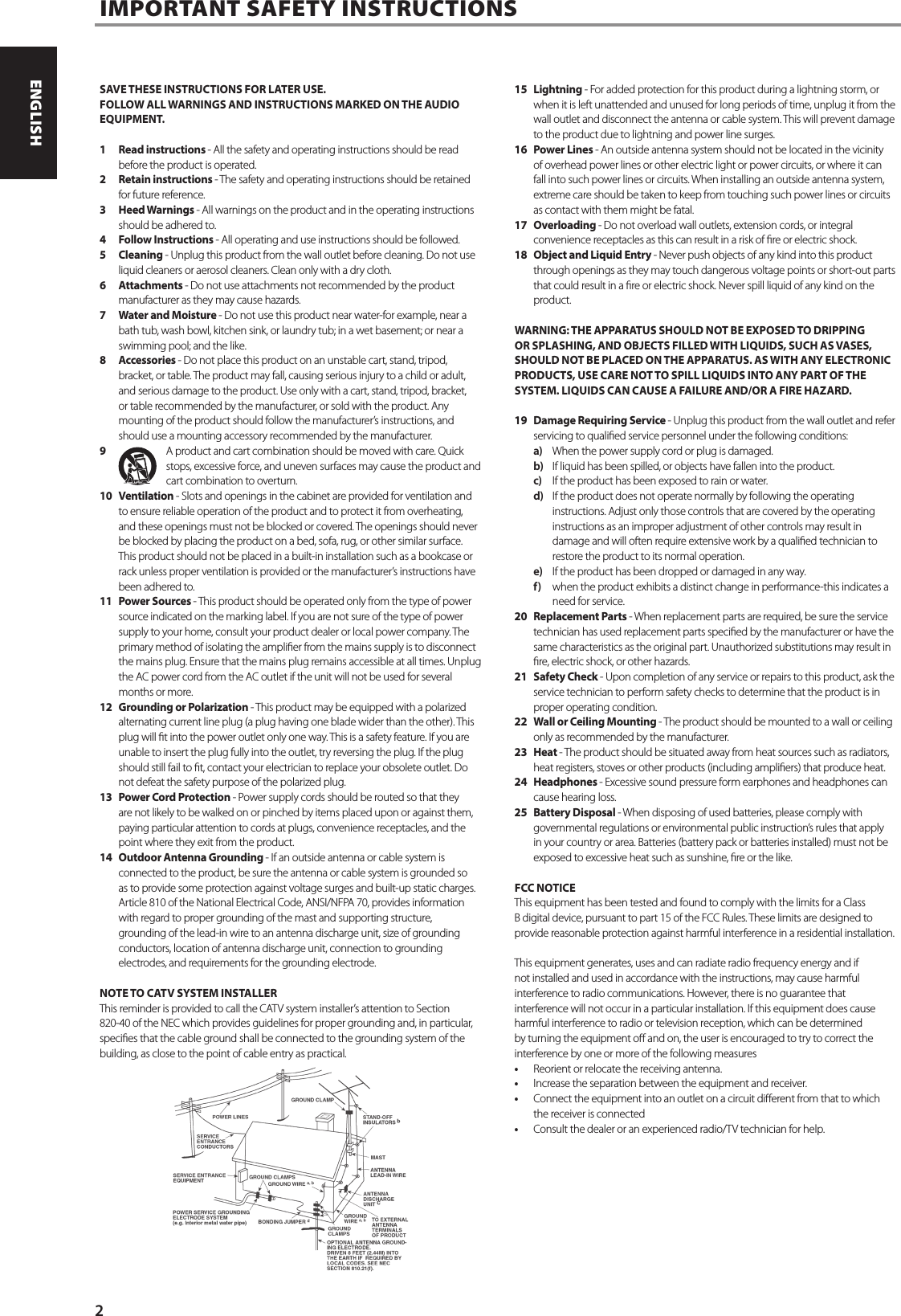 SAVE THESE INSTRUCTIONS FOR LATER USE.FOLLOW ALL WARNINGS AND INSTRUCTIONS MARKED ON THE AUDIO EQUIPMENT.1  Read instructions - All the safety and operating instructions should be read before the product is operated.2  Retain instructions - The safety and operating instructions should be retained for future reference.3  Heed Warnings - All warnings on the product and in the operating instructions should be adhered to.4  Follow Instructions - All operating and use instructions should be followed.5 Cleaning - Unplug this product from the wall outlet before cleaning. Do not use liquid cleaners or aerosol cleaners. Clean only with a dry cloth.6 Attachments - Do not use attachments not recommended by the product manufacturer as they may cause hazards.7  Water and Moisture - Do not use this product near water-for example, near a bath tub, wash bowl, kitchen sink, or laundry tub; in a wet basement; or near a swimming pool; and the like.8 Accessories - Do not place this product on an unstable cart, stand, tripod, bracket, or table. The product may fall, causing serious injury to a child or adult, and serious damage to the product. Use only with a cart, stand, tripod, bracket, or table recommended by the manufacturer, or sold with the product. Any mounting of the product should follow the manufacturer&rsquo;s instructions, and should use a mounting accessory recommended by the manufacturer.9  A product and cart combination should be moved with care. Quick stops, excessive force, and uneven surfaces may cause the product and cart combination to overturn.10 Ventilation - Slots and openings in the cabinet are provided for ventilation and to ensure reliable operation of the product and to protect it from overheating, and these openings must not be blocked or covered. The openings should never be blocked by placing the product on a bed, sofa, rug, or other similar surface. This product should not be placed in a built-in installation such as a bookcase or rack unless proper ventilation is provided or the manufacturer&rsquo;s instructions have been adhered to.11  Power Sources - This product should be operated only from the type of power source indicated on the marking label. If you are not sure of the type of power supply to your home, consult your product dealer or local power company. The primary method of isolating the amplier from the mains supply is to disconnect the mains plug. Ensure that the mains plug remains accessible at all times. Unplug the AC power cord from the AC outlet if the unit will not be used for several months or more.12  Grounding or Polarization - This product may be equipped with a polarized alternating current line plug (a plug having one blade wider than the other). This plug will t into the power outlet only one way. This is a safety feature. If you are unable to insert the plug fully into the outlet, try reversing the plug. If the plug should still fail to t, contact your electrician to replace your obsolete outlet. Do not defeat the safety purpose of the polarized plug.13  Power Cord Protection - Power supply cords should be routed so that they are not likely to be walked on or pinched by items placed upon or against them, paying particular attention to cords at plugs, convenience receptacles, and the point where they exit from the product.14  Outdoor Antenna Grounding - If an outside antenna or cable system is connected to the product, be sure the antenna or cable system is grounded so as to provide some protection against voltage surges and built-up static charges. Article 810 of the National Electrical Code, ANSI/NFPA 70, provides information with regard to proper grounding of the mast and supporting structure, grounding of the lead-in wire to an antenna discharge unit, size of grounding conductors, location of antenna discharge unit, connection to grounding electrodes, and requirements for the grounding electrode.NOTE TO CATV SYSTEM INSTALLERThis reminder is provided to call the CATV system installer&rsquo;s attention to Section 820-40 of the NEC which provides guidelines for proper grounding and, in particular, species that the cable ground shall be connected to the grounding system of the building, as close to the point of cable entry as practical.15 Lightning - For added protection for this product during a lightning storm, or when it is left unattended and unused for long periods of time, unplug it from the wall outlet and disconnect the antenna or cable system. This will prevent damage to the product due to lightning and power line surges.16  Power Lines - An outside antenna system should not be located in the vicinity of overhead power lines or other electric light or power circuits, or where it can fall into such power lines or circuits. When installing an outside antenna system, extreme care should be taken to keep from touching such power lines or circuits as contact with them might be fatal.17 Overloading - Do not overload wall outlets, extension cords, or integral convenience receptacles as this can result in a risk of re or electric shock.18  Object and Liquid Entry - Never push objects of any kind into this product through openings as they may touch dangerous voltage points or short-out parts that could result in a re or electric shock. Never spill liquid of any kind on the product.WARNING: THE APPARATUS SHOULD NOT BE EXPOSED TO DRIPPING OR SPLASHING, AND OBJECTS FILLED WITH LIQUIDS, SUCH AS VASES, SHOULD NOT BE PLACED ON THE APPARATUS. AS WITH ANY ELECTRONIC PRODUCTS, USE CARE NOT TO SPILL LIQUIDS INTO ANY PART OF THE SYSTEM. LIQUIDS CAN CAUSE A FAILURE AND/OR A FIRE HAZARD.19  Damage Requiring Service - Unplug this product from the wall outlet and refer servicing to qualied service personnel under the following conditions:a)  When the power supply cord or plug is damaged.b)  If liquid has been spilled, or objects have fallen into the product.c)  If the product has been exposed to rain or water.d)  If the product does not operate normally by following the operating instructions. Adjust only those controls that are covered by the operating instructions as an improper adjustment of other controls may result in damage and will often require extensive work by a qualied technician to restore the product to its normal operation.e)  If the product has been dropped or damaged in any way.f)  when the product exhibits a distinct change in performance-this indicates a need for service.20  Replacement Parts - When replacement parts are required, be sure the service technician has used replacement parts specied by the manufacturer or have the same characteristics as the original part. Unauthorized substitutions may result in re, electric shock, or other hazards.21  Safety Check - Upon completion of any service or repairs to this product, ask the service technician to perform safety checks to determine that the product is in proper operating condition.22  Wall or Ceiling Mounting - The product should be mounted to a wall or ceiling only as recommended by the manufacturer.23 Heat - The product should be situated away from heat sources such as radiators, heat registers, stoves or other products (including ampliers) that produce heat.24 Headphones - Excessive sound pressure form earphones and headphones can cause hearing loss.25  Battery Disposal - When disposing of used batteries, please comply with governmental regulations or environmental public instruction&rsquo;s rules that apply in your country or area. Batteries (battery pack or batteries installed) must not be exposed to excessive heat such as sunshine, re or the like. FCC NOTICEThis equipment has been tested and found to comply with the limits for a Class B digital device, pursuant to part 15 of the FCC Rules. These limits are designed to provide reasonable protection against harmful interference in a residential installation.This equipment generates, uses and can radiate radio frequency energy and if not installed and used in accordance with the instructions, may cause harmful interference to radio communications. However, there is no guarantee that interference will not occur in a particular installation. If this equipment does cause harmful interference to radio or television reception, which can be determined by turning the equipment o and on, the user is encouraged to try to correct the interference by one or more of the following measures&bull;  Reorient or relocate the receiving antenna.&bull;  Increase the separation between the equipment and receiver.&bull;  Connect the equipment into an outlet on a circuit dierent from that to which the receiver is connected&bull;  Consult the dealer or an experienced radio/TV technician for help.IMPORTANT SAFETY INSTRUCTIONS2ENGLISH PORTUGU&Ecirc;SFRAN&Ccedil;AIS ESPA&Ntilde;OL ITALIANO DEUTSCH NEDERLANDS SVENSKA РУССКИЙ