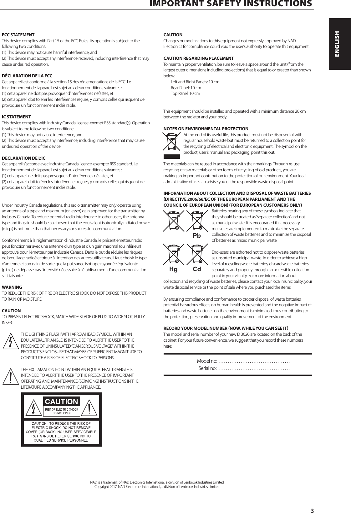FCC STATEMENTThis device complies with Part 15 of the FCC Rules. Its operation is subject to the following two conditions: (1) This device may not cause harmful interference, and (2) This device must accept any interference received, including interference that may cause undesired operation. D&Eacute;CLARATION DE LA FCCCet appareil est conforme &agrave; la section 15 des r&eacute;glementations de la FCC. Le fonctionnement de l&rsquo;appareil est sujet aux deux conditions suivantes : (1) cet appareil ne doit pas provoquer d&rsquo;interf&eacute;rences n&eacute;fastes, et (2) cet appareil doit tol&eacute;rer les interf&eacute;rences re&ccedil;ues, y compris celles qui risquent de provoquer un fonctionnement ind&eacute;sirable. IC STATEMENTThis device complies with Industry Canada license-exempt RSS standard(s). Operation is subject to the following two conditions: (1) This device may not cause interference, and (2) This device must accept any interference, including interference that may cause undesired operation of the device.DECLARATION DE L&rsquo;ICCet appareil s&rsquo;accorde avec Industrie Canada licence-exempte RSS standard. Le fonctionnement de l&rsquo;appareil est sujet aux deux conditions suivantes : (1) cet appareil ne doit pas provoquer d&rsquo;interf&eacute;rences n&eacute;fastes, et(2) cet appareil doit tol&eacute;rer les interf&eacute;rences re&ccedil;ues, y compris celles qui risquent de provoquer un fonctionnement ind&eacute;sirable.Under Industry Canada regulations, this radio transmitter may only operate using an antenna of a type and maximum (or lesser) gain approved for the transmitter by Industry Canada. To reduce potential radio interference to other users, the antenna type and its gain should be so chosen that the equivalent isotropically radiated power (e.i.r.p.) is not more than that necessary for successful communication.Conform&eacute;ment &agrave; la r&eacute;glementation d'Industrie Canada, le pr&eacute;sent &eacute;metteur radio peut fonctionner avec une antenne d'un type et d'un gain maximal (ou inf&eacute;rieur) approuv&eacute; pour l'&eacute;metteur par Industrie Canada. Dans le but de r&eacute;duire les risques de brouillage radio&eacute;lectrique &agrave; l'intention des autres utilisateurs, il faut choisir le type d'antenne et son gain de sorte que la puissance isotrope rayonn&eacute;e &eacute;quivalente (p.i.r.e.) ne d&eacute;passe pas l'intensit&eacute; n&eacute;cessaire &agrave; l'&eacute;tablissement d'une communication satisfaisante.WARNINGTO REDUCE THE RISK OF FIRE OR ELECTRIC SHOCK, DO NOT EXPOSE THIS PRODUCT TO RAIN OR MOISTURE.CAUTIONTO PREVENT ELECTRIC SHOCK, MATCH WIDE BLADE OF PLUG TO WIDE SLOT, FULLY INSERT.THE LIGHTNING FLASH WITH ARROWHEAD SYMBOL, WITHIN AN EQUILATERAL TRIANGLE, IS INTENDED TO ALERT THE USER TO THE PRESENCE OF UNINSULATED &ldquo;DANGEROUS VOLTAGE&rdquo; WITHIN THE PRODUCT&rsquo;S ENCLOSURE THAT MAYBE OF SUFFICIENT MAGNITUDE TO CONSTITUTE A RISK OF ELECTRIC SHOCK TO PERSONS.THE EXCLAMATION POINT WITHIN AN EQUILATERAL TRIANGLE IS INTENDED TO ALERT THE USER TO THE PRESENCE OF IMPORTANT OPERATING AND MAINTENANCE (SERVICING) INSTRUCTIONS IN THE LITERATURE ACCOMPANYING THE APPLIANCE.CAUTIONChanges or modications to this equipment not expressly approved by NAD Electronics for compliance could void the user&rsquo;s authority to operate this equipment.CAUTION REGARDING PLACEMENTTo maintain proper ventilation, be sure to leave a space around the unit (from the largest outer dimensions including projections) that is equal to or greater than shown below. Left and Right Panels: 10 cm Rear Panel: 10 cm Top Panel: 10 cmThis equipment should be installed and operated with a minimum distance 20 cm between the radiator and your body.NOTES ON ENVIRONMENTAL PROTECTIONAt the end of its useful life, this product must not be disposed of with regular household waste but must be returned to a collection point for the recycling of electrical and electronic equipment. The symbol on the product, user&rsquo;s manual and packaging, point this out.The materials can be reused in accordance with their markings. Through re-use, recycling of raw materials or other forms of recycling of old products, you are making an important contribution to the protection of our environment. Your local administrative oce can advise you of the responsible waste disposal point.INFORMATION ABOUT COLLECTION AND DISPOSAL OF WASTE BATTERIES DIRECTIVE 2006/66/EC OF THE EUROPEAN PARLIAMENT AND THE COUNCIL OF EUROPEAN UNION FOR EUROPEAN CUSTOMERS ONLYBatteries bearing any of these symbols indicate that they should be treated as &ldquo;separate collection&rdquo; and not as municipal waste. It is encouraged that necessary measures are implemented to maximize the separate collection of waste batteries and to minimize the disposal of batteries as mixed municipal waste. End-users are exhorted not to dispose waste batteries as unsorted municipal waste. In order to achieve a high level of recycling waste batteries, discard waste batteries separately and properly through an accessible collection point in your vicinity. For more information about collection and recycling of waste batteries, please contact your local municipality, your waste disposal service or the point of sale where you purchased the items.By ensuring compliance and conformance to proper disposal of waste batteries, potential hazardous eects on human health is prevented and the negative impact of batteries and waste batteries on the environment is minimized, thus contributing to the protection, preservation and quality improvement of the environment. RECORD YOUR MODEL NUMBER NOW, WHILE YOU CAN SEE ITThe model and serial number of your new D 3020 are located on the back of the cabinet. For your future convenience, we suggest that you record these numbers here:  Model no:  .......................................  Serial no.:  .......................................IMPORTANT SAFETY INSTRUCTIONSNAD is a trademark of NAD Electronics International, a division of Lenbrook Industries LimitedCopyright 2017, NAD Electronics International, a division of Lenbrook Industries Limited      3ENGLISHPORTUGU&Ecirc;S FRAN&Ccedil;AISESPA&Ntilde;OLITALIANODEUTSCHNEDERLANDSSVENSKAРУССКИЙ