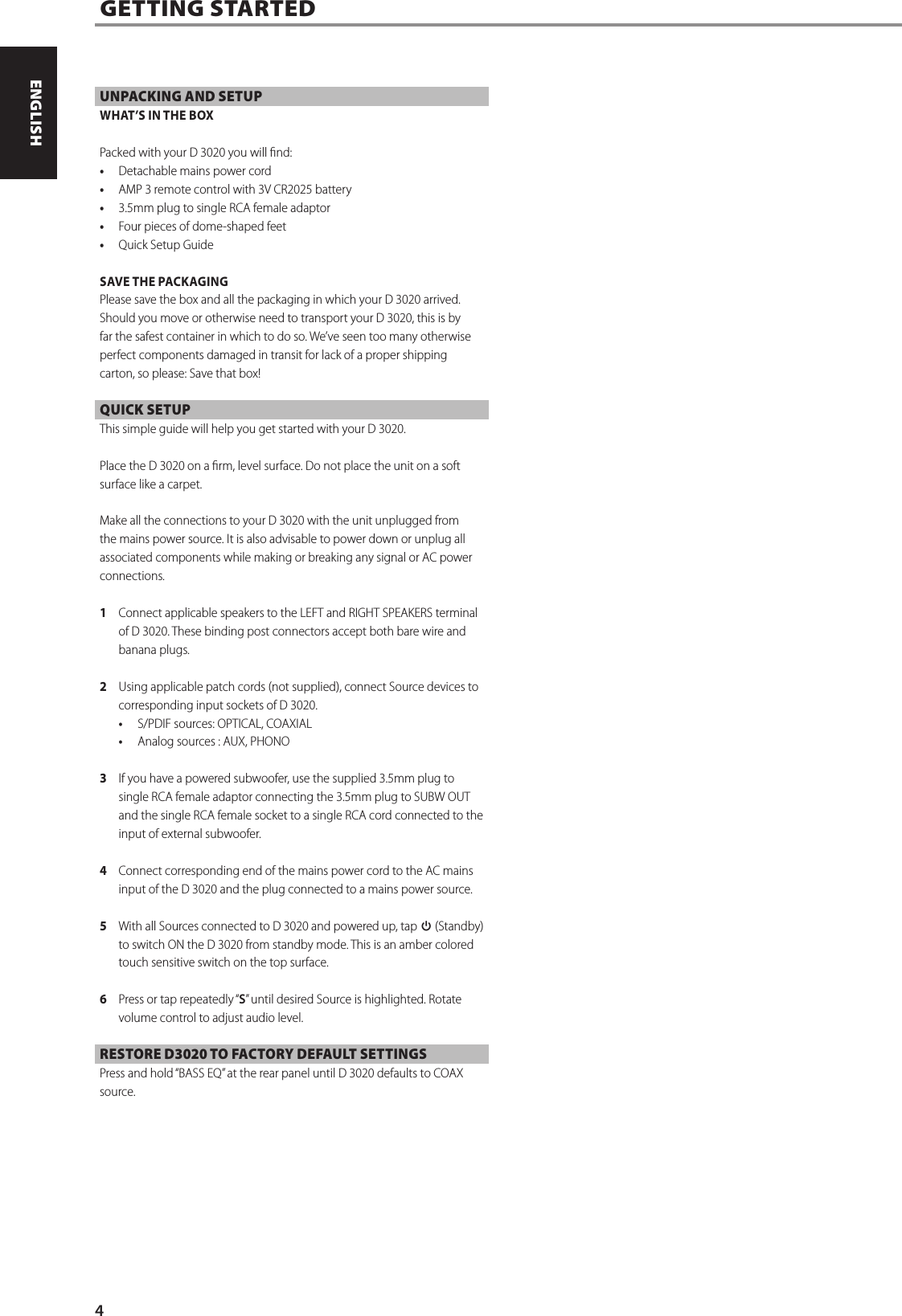 UNPACKING AND SETUPWHAT&rsquo;S IN THE BOXPacked with your D 3020 you will nd:&bull;  Detachable mains power cord&bull;  AMP 3 remote control with 3V CR2025 battery&bull;  3.5mm plug to single RCA female adaptor&bull;  Four pieces of dome-shaped feet&bull;  Quick Setup GuideSAVE THE PACKAGINGPlease save the box and all the packaging in which your D 3020 arrived. Should you move or otherwise need to transport your D 3020, this is by far the safest container in which to do so. We&rsquo;ve seen too many otherwise perfect components damaged in transit for lack of a proper shipping carton, so please: Save that box!QUICK SETUPThis simple guide will help you get started with your D 3020.Place the D 3020 on a rm, level surface. Do not place the unit on a soft surface like a carpet. Make all the connections to your D 3020 with the unit unplugged from the mains power source. It is also advisable to power down or unplug all associated components while making or breaking any signal or AC power connections.1  Connect applicable speakers to the LEFT and RIGHT SPEAKERS terminal of D 3020. These binding post connectors accept both bare wire and banana plugs.2  Using applicable patch cords (not supplied), connect Source devices to corresponding input sockets of D 3020. &bull;  S/PDIF sources: OPTICAL, COAXIAL&bull;  Analog sources : AUX, PHONO3  If you have a powered subwoofer, use the supplied 3.5mm plug to single RCA female adaptor connecting the 3.5mm plug to SUBW OUT and the single RCA female socket to a single RCA cord connected to the input of external subwoofer.4  Connect corresponding end of the mains power cord to the AC mains input of the D 3020 and the plug connected to a mains power source.5  With all Sources connected to D 3020 and powered up, tap o (Standby) to switch ON the D 3020 from standby mode. This is an amber colored touch sensitive switch on the top surface.6  Press or tap repeatedly &ldquo;S&rdquo; until desired Source is highlighted. Rotate volume control to adjust audio level.RESTORE D3020 TO FACTORY DEFAULT SETTINGS Press and hold &ldquo;BASS EQ&rdquo; at the rear panel until D 3020 defaults to COAX source.GETTING STARTED4ENGLISH PORTUGU&Ecirc;SFRAN&Ccedil;AIS ESPA&Ntilde;OL ITALIANO DEUTSCH NEDERLANDS SVENSKA РУССКИЙ