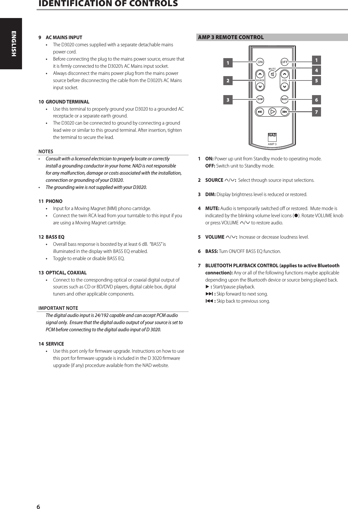 9  AC MAINS INPUT&bull;  The D3020 comes supplied with a separate detachable mains power cord.  &bull;  Before connecting the plug to the mains power source, ensure that it is rmly connected to the D3020&rsquo;s AC Mains input socket. &bull;  Always disconnect the mains power plug from the mains power source before disconnecting the cable from the D3020&rsquo;s AC Mains input socket.10  GROUND TERMINAL&bull;  Use this terminal to properly ground your D3020 to a grounded AC receptacle or a separate earth ground.&bull;  The D3020 can be connected to ground by connecting a ground lead wire or similar to this ground terminal. After insertion, tighten the terminal to secure the lead.NOTES&bull;  Consult with a licensed electrician to properly locate or correctly install a grounding conductor in your home. NAD is not responsible for any malfunction, damage or costs associated with the installation, connection or grounding of your D3020. &bull;  The grounding wire is not supplied with your D3020.11 PHONO&bull;  Input for a Moving Magnet (MM) phono cartridge. &bull;  Connect the twin RCA lead from your turntable to this input if you are using a Moving Magnet cartridge.12  BASS EQ&bull;  Overall bass response is boosted by at least 6 dB.  &ldquo;BASS&rdquo; is illuminated in the display with BASS EQ enabled.  &bull;  Toggle to enable or disable BASS EQ.13  OPTICAL, COAXIAL&bull;  Connect to the corresponding optical or coaxial digital output of sources such as CD or BD/DVD players, digital cable box, digital tuners and other applicable components.IMPORTANT NOTE  The digital audio input is 24/192 capable and can accept PCM audio signal only.  Ensure that the digital audio output of your source is set to PCM before connecting to the digital audio input of D 3020.14 SERVICE&bull;  Use this port only for rmware upgrade. Instructions on how to use this port for rmware upgrade is included in the D 3020 rmware upgrade (if any) procedure available from the NAD website.AMP 3 REMOTE CONTROL1 ON: Power up unit from Standby mode to operating mode. OFF: Switch unit to Standby mode. 2 SOURCE d/f:  Select through source input selections.3 DIM: Display brightness level is reduced or restored.4 MUTE: Audio is temporarily switched o or restored.  Mute mode is indicated by the blinking volume level icons (h). Rotate VOLUME knob or press VOLUME d/f to restore audio.5 VOLUME d/f:  Increase or decrease loudness level.6 BASS: Turn ON/OFF BASS EQ function.7  BLUETOOTH PLAYBACK CONTROL (applies to active Bluetooth connection): Any or all of the following functions maybe applicable depending upon the Bluetooth device or source being played back.4 : Start/pause playback.0 : Skip forward to next song.9 : Skip back to previous song.IDENTIFICATION OF CONTROLS  AM P  3BASSDI M2 56113746ENGLISH PORTUGU&Ecirc;SFRAN&Ccedil;AIS ESPA&Ntilde;OL ITALIANO DEUTSCH NEDERLANDS SVENSKA РУССКИЙ