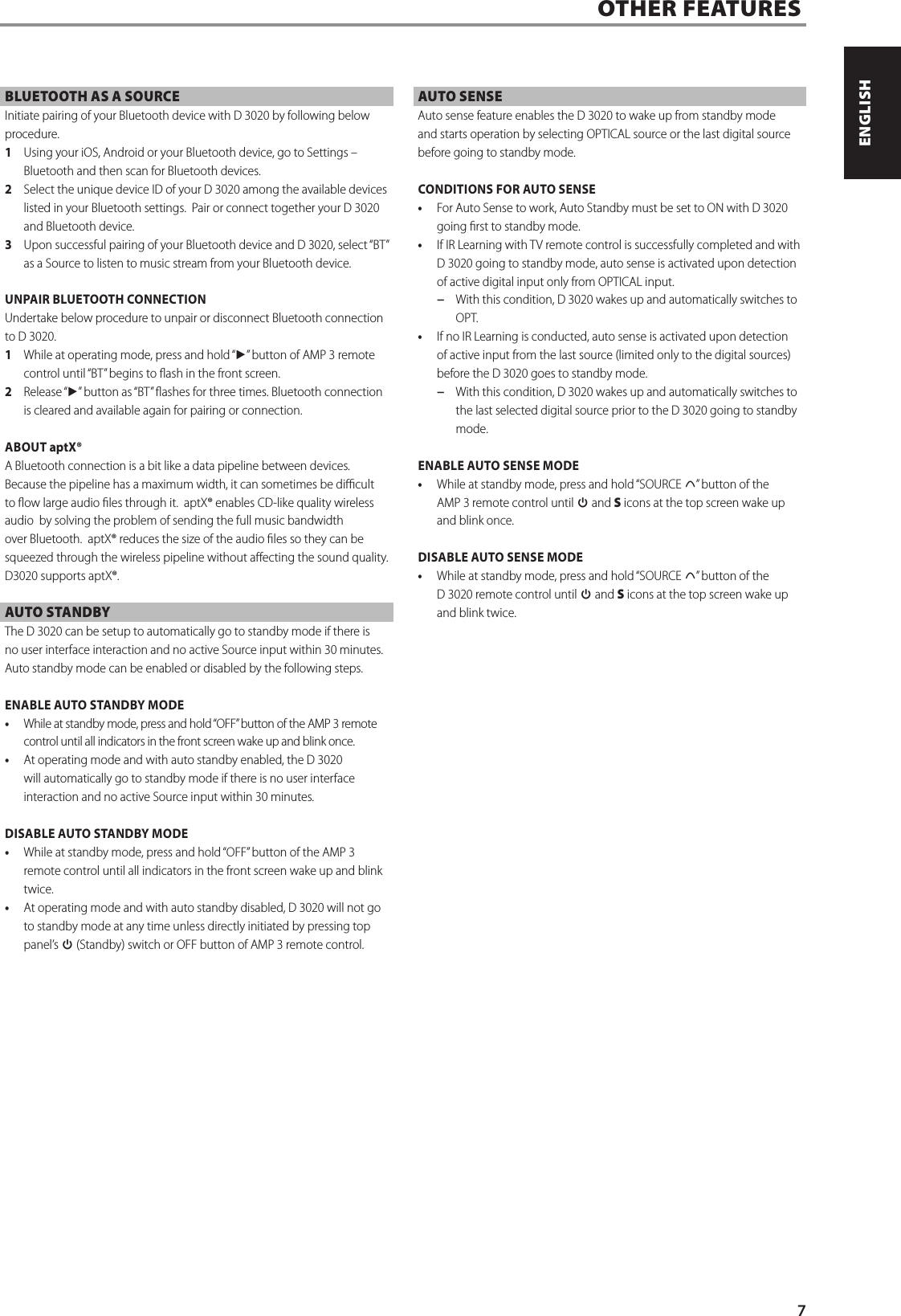 OTHER FEATURESBLUETOOTH AS A SOURCEInitiate pairing of your Bluetooth device with D 3020 by following below procedure.  1  Using your iOS, Android or your Bluetooth device, go to Settings &ndash; Bluetooth and then scan for Bluetooth devices.2  Select the unique device ID of your D 3020 among the available devices listed in your Bluetooth settings.  Pair or connect together your D 3020 and Bluetooth device.3  Upon successful pairing of your Bluetooth device and D 3020, select &ldquo;BT&rdquo; as a Source to listen to music stream from your Bluetooth device.  UNPAIR BLUETOOTH CONNECTIONUndertake below procedure to unpair or disconnect Bluetooth connection to D 3020.1  While at operating mode, press and hold &ldquo;4&rdquo; button of AMP 3 remote control until &ldquo;BT&rdquo; begins to ash in the front screen. 2  Release &ldquo;4&rdquo; button as &ldquo;BT&rdquo; ashes for three times. Bluetooth connection is cleared and available again for pairing or connection. ABOUT aptX&reg;A Bluetooth connection is a bit like a data pipeline between devices. Because the pipeline has a maximum width, it can sometimes be dicult to ow large audio les through it.  aptX&reg; enables CD-like quality wireless audio  by solving the problem of sending the full music bandwidth over Bluetooth.  aptX&reg; reduces the size of the audio les so they can be squeezed through the wireless pipeline without aecting the sound quality. D3020 supports aptX&reg;. AUTO STANDBYThe D 3020 can be setup to automatically go to standby mode if there is no user interface interaction and no active Source input within 30 minutes.  Auto standby mode can be enabled or disabled by the following steps.ENABLE AUTO STANDBY MODE   &bull;  While at standby mode, press and hold &ldquo;OFF&rdquo; button of the AMP 3 remote control until all indicators in the front screen wake up and blink once. &bull;  At operating mode and with auto standby enabled, the D 3020 will automatically go to standby mode if there is no user interface interaction and no active Source input within 30 minutes. DISABLE AUTO STANDBY MODE&bull;  While at standby mode, press and hold &ldquo;OFF&rdquo; button of the AMP 3 remote control until all indicators in the front screen wake up and blink twice.&bull;  At operating mode and with auto standby disabled, D 3020 will not go to standby mode at any time unless directly initiated by pressing top panel&rsquo;s o (Standby) switch or OFF button of AMP 3 remote control.AUTO SENSEAuto sense feature enables the D 3020 to wake up from standby mode and starts operation by selecting OPTICAL source or the last digital source before going to standby mode.  CONDITIONS FOR AUTO SENSE&bull;  For Auto Sense to work, Auto Standby must be set to ON with D 3020 going rst to standby mode. &bull;  If IR Learning with TV remote control is successfully completed and with D 3020 going to standby mode, auto sense is activated upon detection of active digital input only from OPTICAL input. &minus;  With this condition, D 3020 wakes up and automatically switches to OPT.&bull;  If no IR Learning is conducted, auto sense is activated upon detection of active input from the last source (limited only to the digital sources) before the D 3020 goes to standby mode. &minus;  With this condition, D 3020 wakes up and automatically switches to the last selected digital source prior to the D 3020 going to standby mode.ENABLE AUTO SENSE MODE&bull;  While at standby mode, press and hold &ldquo;SOURCE d&rdquo; button of the AMP3 remote control until o and S icons at the top screen wake up and blink once. DISABLE AUTO SENSE MODE&bull;  While at standby mode, press and hold &ldquo;SOURCE d&rdquo; button of the D 3020 remote control until o and S icons at the top screen wake up and blink twice. 7ENGLISHPORTUGU&Ecirc;S FRAN&Ccedil;AISESPA&Ntilde;OLITALIANODEUTSCHNEDERLANDSSVENSKAРУССКИЙ