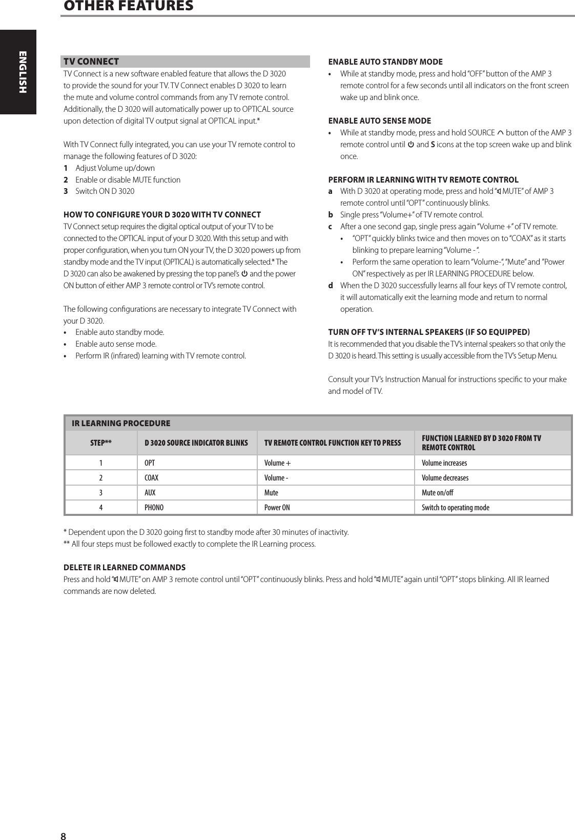 IR LEARNING PROCEDURESTEP** D 3020 SOURCE INDICATOR BLINKS TV REMOTE CONTROL FUNCTION KEY TO PRESS  FUNCTION LEARNED BY D 3020 FROM TV REMOTE CONTROL1 OPT Volume +  Volume increases2COAX Volume -  Volume decreases3AUX Mute Mute on/o4 PHONO Power ON Switch to operating mode* Dependent upon the D 3020 going rst to standby mode after 30 minutes of inactivity.** All four steps must be followed exactly to complete the IR Learning process.DELETE IR LEARNED COMMANDSPress and hold &ldquo;  MUTE&rdquo; on AMP3 remote control until &ldquo;OPT&rdquo; continuously blinks. Press and hold &ldquo;  MUTE&rdquo; again until &ldquo;OPT&rdquo; stops blinking. All IR learned commands are now deleted.OTHER FEATURESTV CONNECTTV Connect is a new software enabled feature that allows the D 3020 to provide the sound for your TV. TV Connect enables D 3020 to learn the mute and volume control commands from any TV remote control. Additionally, the D 3020 will automatically power up to OPTICAL source upon detection of digital TV output signal at OPTICAL input.*With TV Connect fully integrated, you can use your TV remote control to manage the following features of D 3020: 1  Adjust Volume up/down2  Enable or disable MUTE function 3  Switch ON D 3020HOW TO CONFIGURE YOUR D 3020 WITH TV CONNECT TV Connect setup requires the digital optical output of your TV to be connected to the OPTICAL input of your D 3020. With this setup and with proper conguration, when you turn ON your TV, the D 3020 powers up from standby mode and the TV input (OPTICAL) is automatically selected.* The D 3020 can also be awakened by pressing the top panel&rsquo;s o and the power ON button of either AMP3 remote control or TV&rsquo;s remote control.The following congurations are necessary to integrate TV Connect with your D 3020.&bull;  Enable auto standby mode.&bull;  Enable auto sense mode.&bull;  Perform IR (infrared) learning with TV remote control.ENABLE AUTO STANDBY MODE &bull;  While at standby mode, press and hold &ldquo;OFF&rdquo; button of the AMP3 remote control for a few seconds until all indicators on the front screen wake up and blink once. ENABLE AUTO SENSE MODE&bull;  While at standby mode, press and hold SOURCE d button of the AMP3 remote control until o and S icons at the top screen wake up and blink once. PERFORM IR LEARNING WITH TV REMOTE CONTROLa  With D 3020 at operating mode, press and hold &ldquo;  MUTE&rdquo; of AMP3 remote control until &ldquo;OPT&rdquo; continuously blinks.b  Single press &ldquo;Volume+&rdquo; of TV remote control.c  After a one second gap, single press again &ldquo;Volume +&rdquo; of TV remote. &bull;  &ldquo;OPT&rdquo; quickly blinks twice and then moves on to &ldquo;COAX&rdquo; as it starts blinking to prepare learning &ldquo;Volume - &ldquo;. &bull;  Perform the same operation to learn &ldquo;Volume-&ldquo;, &ldquo;Mute&rdquo; and &rdquo;Power ON&rdquo; respectively as per IR LEARNING PROCEDURE below.d  When the D 3020 successfully learns all four keys of TV remote control, it will automatically exit the learning mode and return to normal operation.TURN OFF TV&rsquo;S INTERNAL SPEAKERS IF SO EQUIPPEDIt is recommended that you disable the TV&rsquo;s internal speakers so that only the D 3020 is heard. This setting is usually accessible from the TV&rsquo;s Setup Menu.Consult your TV&rsquo;s Instruction Manual for instructions specic to your make and model of TV.8ENGLISH PORTUGU&Ecirc;SFRAN&Ccedil;AIS ESPA&Ntilde;OL ITALIANO DEUTSCH NEDERLANDS SVENSKA РУССКИЙ
