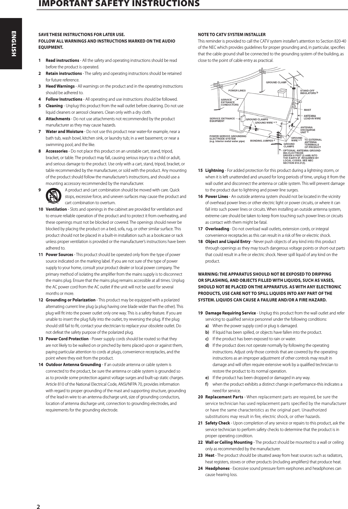 SAVE THESE INSTRUCTIONS FOR LATER USE.FOLLOW ALL WARNINGS AND INSTRUCTIONS MARKED ON THE AUDIO EQUIPMENT.1  Read instructions - All the safety and operating instructions should be read before the product is operated.2  Retain instructions - The safety and operating instructions should be retained for future reference.3  Heed Warnings - All warnings on the product and in the operating instructions should be adhered to.4  Follow Instructions - All operating and use instructions should be followed.5 Cleaning - Unplug this product from the wall outlet before cleaning. Do not use liquid cleaners or aerosol cleaners. Clean only with a dry cloth.6 Attachments - Do not use attachments not recommended by the product manufacturer as they may cause hazards.7  Water and Moisture - Do not use this product near water-for example, near a bath tub, wash bowl, kitchen sink, or laundry tub; in a wet basement; or near a swimming pool; and the like.8 Accessories - Do not place this product on an unstable cart, stand, tripod, bracket, or table. The product may fall, causing serious injury to a child or adult, and serious damage to the product. Use only with a cart, stand, tripod, bracket, or table recommended by the manufacturer, or sold with the product. Any mounting of the product should follow the manufacturer&rsquo;s instructions, and should use a mounting accessory recommended by the manufacturer.9  A product and cart combination should be moved with care. Quick stops, excessive force, and uneven surfaces may cause the product and cart combination to overturn.10 Ventilation - Slots and openings in the cabinet are provided for ventilation and to ensure reliable operation of the product and to protect it from overheating, and these openings must not be blocked or covered. The openings should never be blocked by placing the product on a bed, sofa, rug, or other similar surface. This product should not be placed in a built-in installation such as a bookcase or rack unless proper ventilation is provided or the manufacturer&rsquo;s instructions have been adhered to.11  Power Sources - This product should be operated only from the type of power source indicated on the marking label. If you are not sure of the type of power supply to your home, consult your product dealer or local power company. The primary method of isolating the amplier from the mains supply is to disconnect the mains plug. Ensure that the mains plug remains accessible at all times. Unplug the AC power cord from the AC outlet if the unit will not be used for several months or more.12  Grounding or Polarization - This product may be equipped with a polarized alternating current line plug (a plug having one blade wider than the other). This plug will t into the power outlet only one way. This is a safety feature. If you are unable to insert the plug fully into the outlet, try reversing the plug. If the plug should still fail to t, contact your electrician to replace your obsolete outlet. Do not defeat the safety purpose of the polarized plug.13  Power Cord Protection - Power supply cords should be routed so that they are not likely to be walked on or pinched by items placed upon or against them, paying particular attention to cords at plugs, convenience receptacles, and the point where they exit from the product.14  Outdoor Antenna Grounding - If an outside antenna or cable system is connected to the product, be sure the antenna or cable system is grounded so as to provide some protection against voltage surges and built-up static charges. Article 810 of the National Electrical Code, ANSI/NFPA 70, provides information with regard to proper grounding of the mast and supporting structure, grounding of the lead-in wire to an antenna discharge unit, size of grounding conductors, location of antenna discharge unit, connection to grounding electrodes, and requirements for the grounding electrode.NOTE TO CATV SYSTEM INSTALLERThis reminder is provided to call the CATV system installer&rsquo;s attention to Section 820-40 of the NEC which provides guidelines for proper grounding and, in particular, species that the cable ground shall be connected to the grounding system of the building, as close to the point of cable entry as practical.15 Lightning - For added protection for this product during a lightning storm, or when it is left unattended and unused for long periods of time, unplug it from the wall outlet and disconnect the antenna or cable system. This will prevent damage to the product due to lightning and power line surges.16  Power Lines - An outside antenna system should not be located in the vicinity of overhead power lines or other electric light or power circuits, or where it can fall into such power lines or circuits. When installing an outside antenna system, extreme care should be taken to keep from touching such power lines or circuits as contact with them might be fatal.17 Overloading - Do not overload wall outlets, extension cords, or integral convenience receptacles as this can result in a risk of re or electric shock.18  Object and Liquid Entry - Never push objects of any kind into this product through openings as they may touch dangerous voltage points or short-out parts that could result in a re or electric shock. Never spill liquid of any kind on the product.WARNING: THE APPARATUS SHOULD NOT BE EXPOSED TO DRIPPING OR SPLASHING, AND OBJECTS FILLED WITH LIQUIDS, SUCH AS VASES, SHOULD NOT BE PLACED ON THE APPARATUS. AS WITH ANY ELECTRONIC PRODUCTS, USE CARE NOT TO SPILL LIQUIDS INTO ANY PART OF THE SYSTEM. LIQUIDS CAN CAUSE A FAILURE AND/OR A FIRE HAZARD.19  Damage Requiring Service - Unplug this product from the wall outlet and refer servicing to qualied service personnel under the following conditions:a)  When the power supply cord or plug is damaged.b)  If liquid has been spilled, or objects have fallen into the product.c)  If the product has been exposed to rain or water.d)  If the product does not operate normally by following the operating instructions. Adjust only those controls that are covered by the operating instructions as an improper adjustment of other controls may result in damage and will often require extensive work by a qualied technician to restore the product to its normal operation.e)  If the product has been dropped or damaged in any way.f)  when the product exhibits a distinct change in performance-this indicates a need for service.20  Replacement Parts - When replacement parts are required, be sure the service technician has used replacement parts specified by the manufacturer or have the same characteristics as the original part. Unauthorized substitutions may result in fire, electric shock, or other hazards.21  Safety Check - Upon completion of any service or repairs to this product, ask the service technician to perform safety checks to determine that the product is in proper operating condition.22  Wall or Ceiling Mounting - The product should be mounted to a wall or ceiling only as recommended by the manufacturer.23 Heat - The product should be situated away from heat sources such as radiators, heat registers, stoves or other products (including ampliers) that produce heat.24 Headphones - Excessive sound pressure form earphones and headphones can cause hearing loss.IMPORTANT SAFETY INSTRUCTIONS2ENGLISH PORTUGU&Ecirc;SFRAN&Ccedil;AIS ESPA&Ntilde;OL ITALIANO DEUTSCH NEDERLANDS SVENSKA РУССКИЙ
