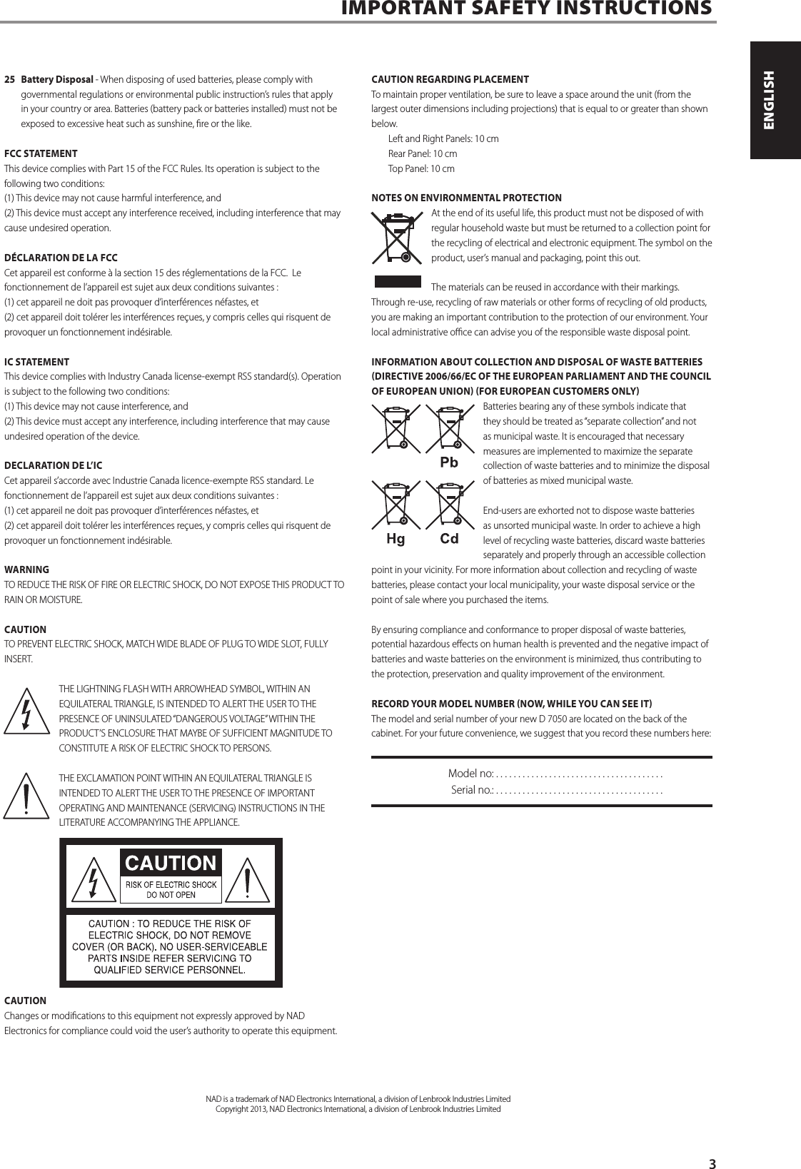 25  Battery Disposal - When disposing of used batteries, please comply with governmental regulations or environmental public instruction&rsquo;s rules that apply in your country or area. Batteries (battery pack or batteries installed) must not be exposed to excessive heat such as sunshine, re or the like. FCC STATEMENTThis device complies with Part 15 of the FCC Rules. Its operation is subject to the following two conditions: (1) This device may not cause harmful interference, and (2) This device must accept any interference received, including interference that may cause undesired operation. D&Eacute;CLARATION DE LA FCCCet appareil est conforme &agrave; la section 15 des r&eacute;glementations de la FCC.  Le fonctionnement de l&rsquo;appareil est sujet aux deux conditions suivantes :  (1) cet appareil ne doit pas provoquer d&rsquo;interf&eacute;rences n&eacute;fastes, et (2) cet appareil doit tol&eacute;rer les interf&eacute;rences re&ccedil;ues, y compris celles qui risquent de provoquer un fonctionnement ind&eacute;sirable. IC STATEMENTThis device complies with Industry Canada license-exempt RSS standard(s). Operation is subject to the following two conditions: (1) This device may not cause interference, and (2) This device must accept any interference, including interference that may cause undesired operation of the device.DECLARATION DE L&rsquo;ICCet appareil s&rsquo;accorde avec Industrie Canada licence-exempte RSS standard. Le fonctionnement de l&rsquo;appareil est sujet aux deux conditions suivantes :  (1) cet appareil ne doit pas provoquer d&rsquo;interf&eacute;rences n&eacute;fastes, et(2) cet appareil doit tol&eacute;rer les interf&eacute;rences re&ccedil;ues, y compris celles qui risquent de provoquer un fonctionnement ind&eacute;sirable.WARNINGTO REDUCE THE RISK OF FIRE OR ELECTRIC SHOCK, DO NOT EXPOSE THIS PRODUCT TO RAIN OR MOISTURE.CAUTIONTO PREVENT ELECTRIC SHOCK, MATCH WIDE BLADE OF PLUG TO WIDE SLOT, FULLY INSERT.THE LIGHTNING FLASH WITH ARROWHEAD SYMBOL, WITHIN AN EQUILATERAL TRIANGLE, IS INTENDED TO ALERT THE USER TO THE PRESENCE OF UNINSULATED &ldquo;DANGEROUS VOLTAGE&rdquo; WITHIN THE PRODUCT&rsquo;S ENCLOSURE THAT MAYBE OF SUFFICIENT MAGNITUDE TO CONSTITUTE A RISK OF ELECTRIC SHOCK TO PERSONS.THE EXCLAMATION POINT WITHIN AN EQUILATERAL TRIANGLE IS INTENDED TO ALERT THE USER TO THE PRESENCE OF IMPORTANT OPERATING AND MAINTENANCE (SERVICING) INSTRUCTIONS IN THE LITERATURE ACCOMPANYING THE APPLIANCE.CAUTIONChanges or modications to this equipment not expressly approved by NAD Electronics for compliance could void the user&rsquo;s authority to operate this equipment.CAUTION REGARDING PLACEMENTTo maintain proper ventilation, be sure to leave a space around the unit (from the largest outer dimensions including projections) that is equal to or greater than shown below. Left and Right Panels: 10 cm Rear Panel: 10 cm Top Panel: 10 cmNOTES ON ENVIRONMENTAL PROTECTIONAt the end of its useful life, this product must not be disposed of with regular household waste but must be returned to a collection point for the recycling of electrical and electronic equipment. The symbol on the product, user&rsquo;s manual and packaging, point this out.The materials can be reused in accordance with their markings. Through re-use, recycling of raw materials or other forms of recycling of old products, you are making an important contribution to the protection of our environment. Your local administrative oce can advise you of the responsible waste disposal point.INFORMATION ABOUT COLLECTION AND DISPOSAL OF WASTE BATTERIES DIRECTIVE 2006/66/EC OF THE EUROPEAN PARLIAMENT AND THE COUNCIL OF EUROPEAN UNION FOR EUROPEAN CUSTOMERS ONLYBatteries bearing any of these symbols indicate that they should be treated as &ldquo;separate collection&rdquo; and not as municipal waste. It is encouraged that necessary measures are implemented to maximize the separate collection of waste batteries and to minimize the disposal of batteries as mixed municipal waste. End-users are exhorted not to dispose waste batteries as unsorted municipal waste. In order to achieve a high level of recycling waste batteries, discard waste batteries separately and properly through an accessible collection point in your vicinity. For more information about collection and recycling of waste batteries, please contact your local municipality, your waste disposal service or the point of sale where you purchased the items.By ensuring compliance and conformance to proper disposal of waste batteries, potential hazardous eects on human health is prevented and the negative impact of batteries and waste batteries on the environment is minimized, thus contributing to the protection, preservation and quality improvement of the environment. RECORD YOUR MODEL NUMBER NOW, WHILE YOU CAN SEE ITThe model and serial number of your new D7050 are located on the back of the cabinet. For your future convenience, we suggest that you record these numbers here:  Model no: ......................................  Serial no.: . . . . . . . . . . . . . . . . . . . . . . . . . . . . . . . . . . . . . .IMPORTANT SAFETY INSTRUCTIONSNAD is a trademark of NAD Electronics International, a division of Lenbrook Industries LimitedCopyright 2013, NAD Electronics International, a division of Lenbrook Industries Limited      3ENGLISHPORTUGU&Ecirc;S FRAN&Ccedil;AISESPA&Ntilde;OLITALIANODEUTSCHNEDERLANDSSVENSKAРУССКИЙ
