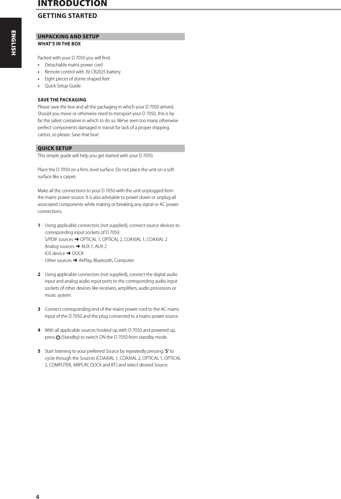 UNPACKING AND SETUPWHAT&rsquo;S IN THE BOXPacked with your D7050 you will nd:&bull;  Detachable mains power cord&bull;  Remote control with 3V CR2025 battery&bull;  Eight pieces of dome-shaped feet&bull;  Quick Setup GuideSAVE THE PACKAGINGPlease save the box and all the packaging in which your D7050 arrived. Should you move or otherwise need to transport your D7050, this is by far the safest container in which to do so. We&rsquo;ve seen too many otherwise perfect components damaged in transit for lack of a proper shipping carton, so please: Save that box!QUICK SETUPThis simple guide will help you get started with your D7050.Place the D7050 on a rm, level surface. Do not place the unit on a soft surface like a carpet. Make all the connections to your D7050 with the unit unplugged from the mains power source. It is also advisable to power down or unplug all associated components while making or breaking any signal or AC power connections.1  Using applicable connectors (not supplied), connect source devices to corresponding input sockets of D7050.S/PDIF sources $ OPTICAL 1, OPTICAL 2, COAXIAL 1, COAXIAL 2Analog sources $ AUX 1, AUX 2iOS device $ DOCKOther sources $ AirPlay, Bluetooth, Computer2  Using applicable connectors (not supplied), connect the digital audio input and analog audio input ports to the corresponding audio input sockets of other devices like receivers, ampliers, audio processors or music system.   3  Connect corresponding end of the mains power cord to the AC mains input of the D7050 and the plug connected to a mains power source.4  With all applicable sources hooked up with D 7050 and powered up, press   (Standby) to switch ON the D7050 from standby mode.5  Start listening to your preferred Source by repeatedly pressing &ldquo;S&rdquo; t o cycle through the Sources (COAXIAL 1, COAXIAL 2, OPTICAL 1, OPTICAL 2, COMPUTER, AIRPLAY, DOCK and BT) and select desired Source.INTRODUCTIONGETTING STARTED4ENGLISH PORTUGU&Ecirc;SFRAN&Ccedil;AIS ESPA&Ntilde;OL ITALIANO DEUTSCH NEDERLANDS SVENSKA РУССКИЙ