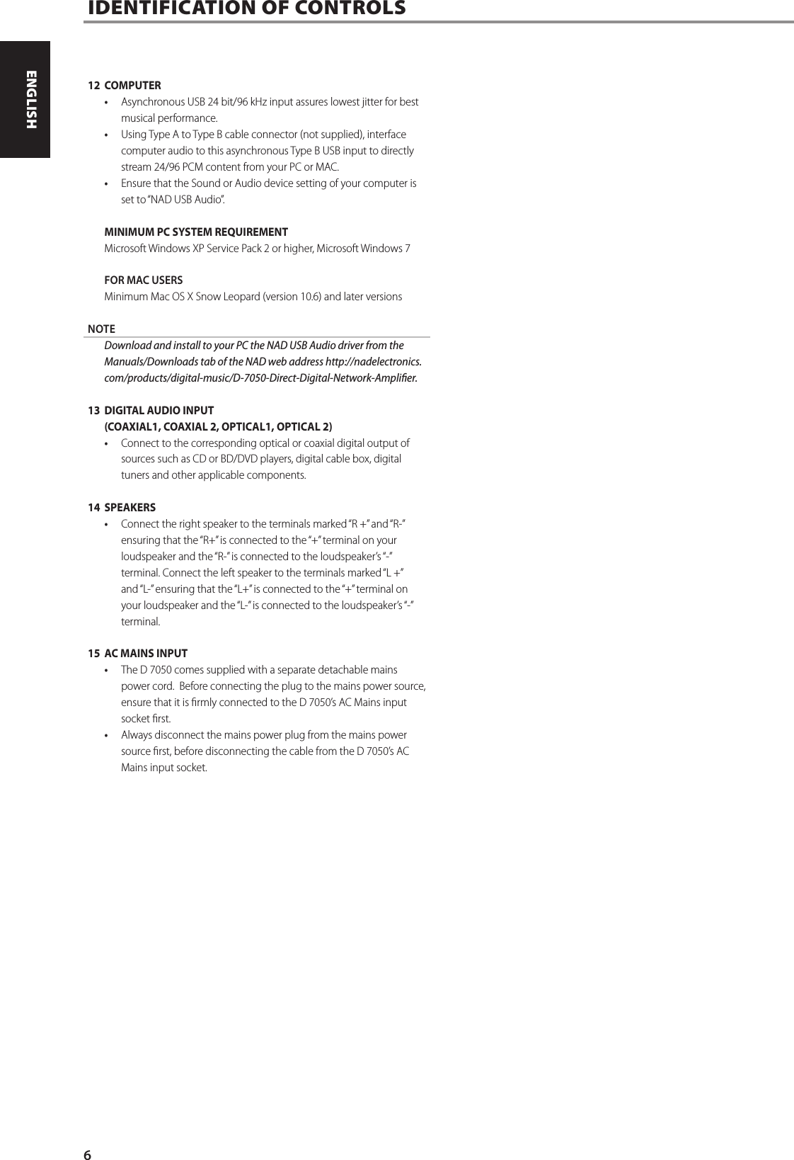 12 COMPUTER&bull;  Asynchronous USB 24 bit/96 kHz input assures lowest jitter for best musical performance.&bull;  Using Type A to Type B cable connector (not supplied), interface computer audio to this asynchronous Type B USB input to directly stream 24/96 PCM content from your PC or MAC.  &bull;  Ensure that the Sound or Audio device setting of your computer is set to &ldquo;NAD USB Audio&rdquo;. MINIMUM PC SYSTEM REQUIREMENTMicrosoft Windows XP Service Pack 2 or higher, Microsoft Windows 7FOR MAC USERSMinimum Mac OS X Snow Leopard (version 10.6) and later versionsNOTE  Download and install to your PC the NAD USB Audio driver from the Manuals/Downloads tab of the NAD web address http://nadelectronics.com/products/digital-music/D-7050-Direct-Digital-Network-Amplier.13  DIGITAL AUDIO INPUT (COAXIAL1, COAXIAL 2, OPTICAL1, OPTICAL 2)&bull;  Connect to the corresponding optical or coaxial digital output of sources such as CD or BD/DVD players, digital cable box, digital tuners and other applicable components.14 SPEAKERS&bull;  Connect the right speaker to the terminals marked &ldquo;R +&rdquo; and &ldquo;R-&rdquo; ensuring that the &ldquo;R+&rdquo; is connected to the &ldquo;+&rdquo; terminal on your loudspeaker and the &ldquo;R-&rdquo; is connected to the loudspeaker&rsquo;s &ldquo;-&rdquo; terminal. Connect the left speaker to the terminals marked &ldquo;L +&rdquo; and &ldquo;L-&rdquo; ensuring that the &ldquo;L+&rdquo; is connected to the &ldquo;+&rdquo; terminal on your loudspeaker and the &ldquo;L-&rdquo; is connected to the loudspeaker&rsquo;s &ldquo;-&rdquo; terminal.15  AC MAINS INPUT&bull;  The D 7050 comes supplied with a separate detachable mains power cord.  Before connecting the plug to the mains power source, ensure that it is rmly connected to the D 7050&rsquo;s AC Mains input socket rst. &bull;  Always disconnect the mains power plug from the mains power source rst, before disconnecting the cable from the D 7050&rsquo;s AC Mains input socket.IDENTIFICATION OF CONTROLS  6ENGLISH PORTUGU&Ecirc;SFRAN&Ccedil;AIS ESPA&Ntilde;OL ITALIANO DEUTSCH NEDERLANDS SVENSKA РУССКИЙ