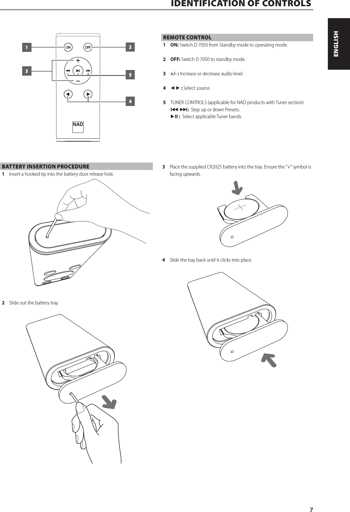 BATTERY INSERTION PROCEDURE1  Insert a hooked tip into the battery door release hole.2  Slide out the battery tray.3  Place the supplied CR2025 battery into the tray. Ensure the "+" symbol is facing upwards.4  Slide the tray back until it clicks into place.REMOTE CONTROL1 ON: Switch D7050 from Standby mode to operating mode.2 OFF: Switch D7050 to standby mode.3  +/- : Increase or decrease audio level.4  t u : Select source.5  TUNER CONTROLS (applicable for NAD products with Tuner section)9 0:  Step up or down Presets.4j :  Select applicable Tuner bands.IDENTIFICATION OF CONTROLS  132547ENGLISHPORTUGU&Ecirc;S FRAN&Ccedil;AISESPA&Ntilde;OLITALIANODEUTSCHNEDERLANDSSVENSKAРУССКИЙ