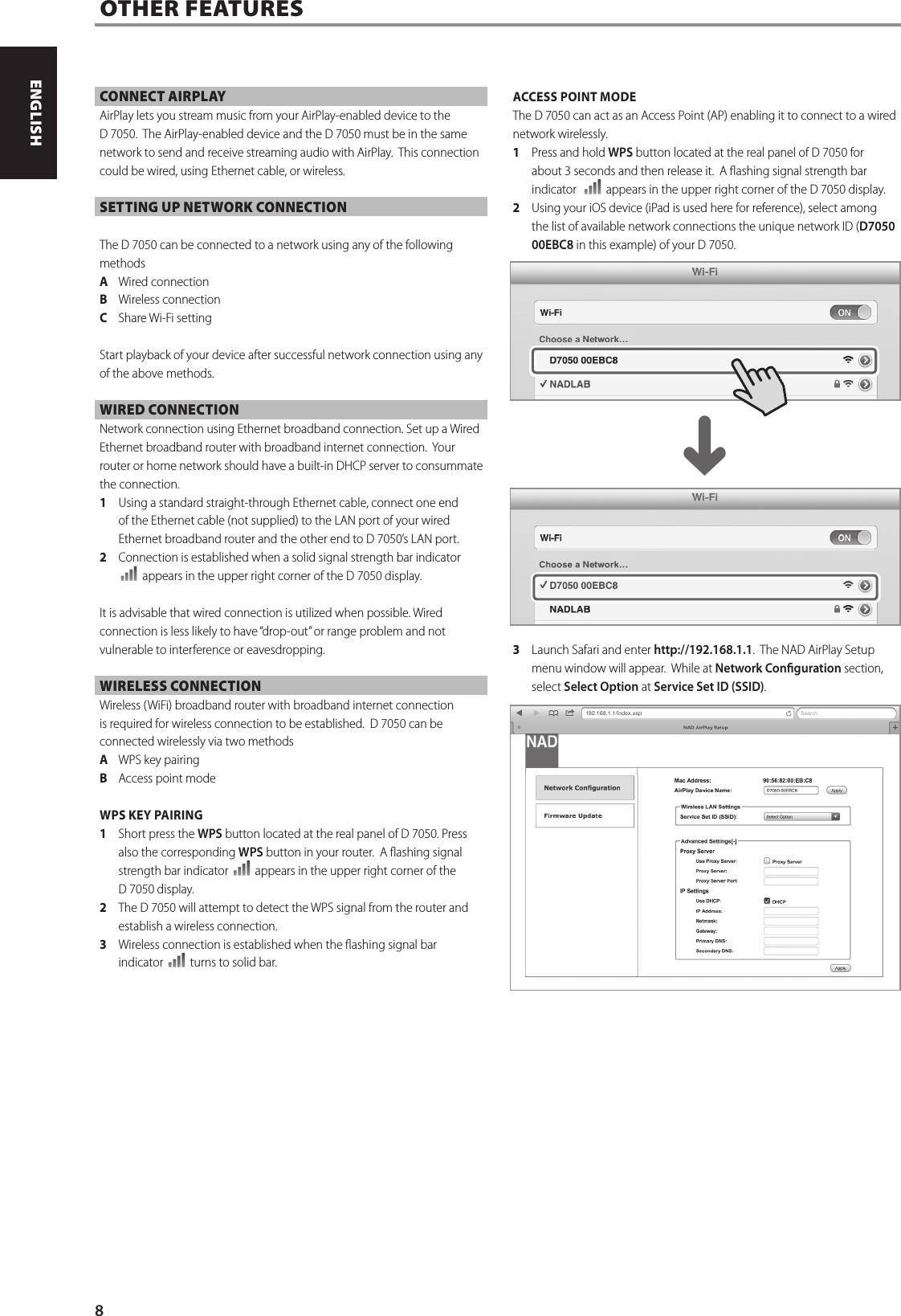 CONNECT AIRPLAYAirPlay lets you stream music from your AirPlay-enabled device to the D7050.  The AirPlay-enabled device and the D7050 must be in the same network to send and receive streaming audio with AirPlay.  This connection could be wired, using Ethernet cable, or wireless.SETTING UP NETWORK CONNECTIONThe D7050 can be connected to a network using any of the following methodsA  Wired connectionB  Wireless connectionC  Share Wi-Fi settingStart playback of your device after successful network connection using any of the above methods.  WIRED CONNECTIONNetwork connection using Ethernet broadband connection. Set up a Wired Ethernet broadband router with broadband internet connection.  Your router or home network should have a built-in DHCP server to consummate the connection. 1  Using a standard straight-through Ethernet cable, connect one end of the Ethernet cable (not supplied) to the LAN port of your wired Ethernet broadband router and the other end to D7050&rsquo;s LAN port.   2  Connection is established when a solid signal strength bar indicator  appears in the upper right corner of the D7050 display.   It is advisable that wired connection is utilized when possible. Wired connection is less likely to have &ldquo;drop-out&rdquo; or range problem and not vulnerable to interference or eavesdropping.WIRELESS CONNECTIONWireless (WiFi) broadband router with broadband internet connection is required for wireless connection to be established.  D7050 can be connected wirelessly via two methodsA  WPS key pairingB  Access point mode WPS KEY PAIRING1  Short press the WPS button located at the real panel of D7050. Press also the corresponding WPS button in your router.  A ashing signal strength bar indicator   appears in the upper right corner of the D7050 display.2  The D7050 will attempt to detect the WPS signal from the router and establish a wireless connection.3  Wireless connection is established when the ashing signal bar indicator   turns to solid bar. ACCESS POINT MODE The D7050 can act as an Access Point (AP) enabling it to connect to a wired network wirelessly. 1  Press and hold WPS button located at the real panel of D7050 for about 3 seconds and then release it.  A ashing signal strength bar indicator    appears in the upper right corner of the D7050 display.2  Using your iOS device (iPad is used here for reference), select among the list of available network connections the unique network ID (D7050 00EBC8 in this example) of your D7050.  3  Launch Safari and enter http://192.168.1.1.  The NAD AirPlay Setup menu window will appear.  While at Network Conguration section, select Select Option at Service Set ID (SSID).  OTHER FEATURES^8ENGLISH PORTUGU&Ecirc;SFRAN&Ccedil;AIS ESPA&Ntilde;OL ITALIANO DEUTSCH NEDERLANDS SVENSKA РУССКИЙ