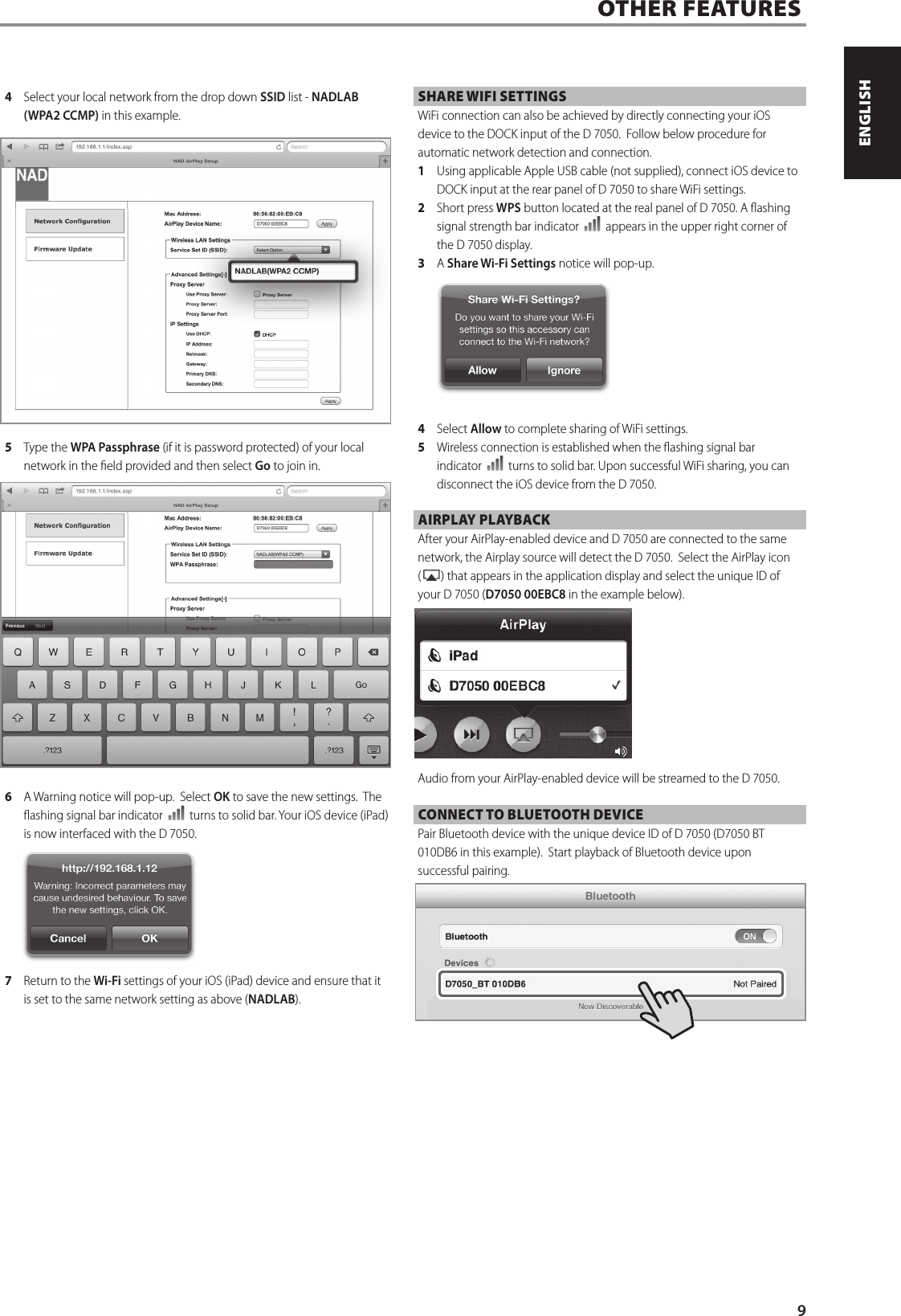 4  Select your local network from the drop down SSID list - NADLAB (WPA2 CCMP) in this example.5  Type the WPA Passphrase (if it is password protected) of your local network in the eld provided and then select Go to join in.  6  A Warning notice will pop-up.  Select OK to save the new settings.  The ashing signal bar indicator   turns to solid bar. Your iOS device (iPad) is now interfaced with the D7050.  7  Return to the Wi-Fi settings of your iOS (iPad) device and ensure that it is set to the same network setting as above (NADLAB).SHARE WIFI SETTINGSWiFi connection can also be achieved by directly connecting your iOS device to the DOCK input of the D7050.  Follow below procedure for automatic network detection and connection.1  Using applicable Apple USB cable (not supplied), connect iOS device to DOCK input at the rear panel of D7050 to share WiFi settings. 2  Short press WPS button located at the real panel of D7050. A ashing signal strength bar indicator   appears in the upper right corner of the D7050 display.3  A Share Wi-Fi Settings notice will pop-up.4  Select Allow to complete sharing of WiFi settings.  5  Wireless connection is established when the ashing signal bar indicator   turns to solid bar. Upon successful WiFi sharing, you can disconnect the iOS device from the D7050.AIRPLAY PLAYBACKAfter your AirPlay-enabled device and D7050 are connected to the same network, the Airplay source will detect the D7050.  Select the AirPlay icon ( ) that appears in the application display and select the unique ID of your D7050 (D7050 00EBC8 in the example below).Audio from your AirPlay-enabled device will be streamed to the D7050.CONNECT TO BLUETOOTH DEVICEPair Bluetooth device with the unique device ID of D7050 (D7050 BT 010DB6 in this example).  Start playback of Bluetooth device upon successful pairing. OTHER FEATURES9ENGLISHPORTUGU&Ecirc;S FRAN&Ccedil;AISESPA&Ntilde;OLITALIANODEUTSCHNEDERLANDSSVENSKAРУССКИЙ
