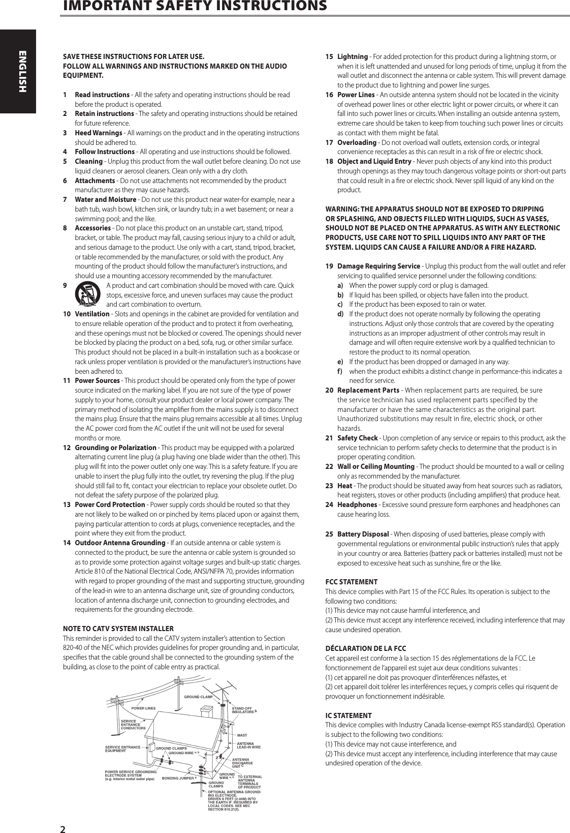 SAVE THESE INSTRUCTIONS FOR LATER USE.FOLLOW ALL WARNINGS AND INSTRUCTIONS MARKED ON THE AUDIO EQUIPMENT.1  Read instructions - All the safety and operating instructions should be read before the product is operated.2  Retain instructions - The safety and operating instructions should be retained for future reference.3  Heed Warnings - All warnings on the product and in the operating instructions should be adhered to.4  Follow Instructions - All operating and use instructions should be followed.5 Cleaning - Unplug this product from the wall outlet before cleaning. Do not use liquid cleaners or aerosol cleaners. Clean only with a dry cloth.6 Attachments - Do not use attachments not recommended by the product manufacturer as they may cause hazards.7  Water and Moisture - Do not use this product near water-for example, near a bath tub, wash bowl, kitchen sink, or laundry tub; in a wet basement; or near a swimming pool; and the like.8 Accessories - Do not place this product on an unstable cart, stand, tripod, bracket, or table. The product may fall, causing serious injury to a child or adult, and serious damage to the product. Use only with a cart, stand, tripod, bracket, or table recommended by the manufacturer, or sold with the product. Any mounting of the product should follow the manufacturer&rsquo;s instructions, and should use a mounting accessory recommended by the manufacturer.9  A product and cart combination should be moved with care. Quick stops, excessive force, and uneven surfaces may cause the product and cart combination to overturn.10 Ventilation - Slots and openings in the cabinet are provided for ventilation and to ensure reliable operation of the product and to protect it from overheating, and these openings must not be blocked or covered. The openings should never be blocked by placing the product on a bed, sofa, rug, or other similar surface. This product should not be placed in a built-in installation such as a bookcase or rack unless proper ventilation is provided or the manufacturer&rsquo;s instructions have been adhered to.11  Power Sources - This product should be operated only from the type of power source indicated on the marking label. If you are not sure of the type of power supply to your home, consult your product dealer or local power company. The primary method of isolating the amplier from the mains supply is to disconnect the mains plug. Ensure that the mains plug remains accessible at all times. Unplug the AC power cord from the AC outlet if the unit will not be used for several months or more.12  Grounding or Polarization - This product may be equipped with a polarized alternating current line plug (a plug having one blade wider than the other). This plug will t into the power outlet only one way. This is a safety feature. If you are unable to insert the plug fully into the outlet, try reversing the plug. If the plug should still fail to t, contact your electrician to replace your obsolete outlet. Do not defeat the safety purpose of the polarized plug.13  Power Cord Protection - Power supply cords should be routed so that they are not likely to be walked on or pinched by items placed upon or against them, paying particular attention to cords at plugs, convenience receptacles, and the point where they exit from the product.14  Outdoor Antenna Grounding - If an outside antenna or cable system is connected to the product, be sure the antenna or cable system is grounded so as to provide some protection against voltage surges and built-up static charges. Article 810 of the National Electrical Code, ANSI/NFPA 70, provides information with regard to proper grounding of the mast and supporting structure, grounding of the lead-in wire to an antenna discharge unit, size of grounding conductors, location of antenna discharge unit, connection to grounding electrodes, and requirements for the grounding electrode.NOTE TO CATV SYSTEM INSTALLERThis reminder is provided to call the CATV system installer&rsquo;s attention to Section 820-40 of the NEC which provides guidelines for proper grounding and, in particular, species that the cable ground shall be connected to the grounding system of the building, as close to the point of cable entry as practical.15 Lightning - For added protection for this product during a lightning storm, or when it is left unattended and unused for long periods of time, unplug it from the wall outlet and disconnect the antenna or cable system. This will prevent damage to the product due to lightning and power line surges.16  Power Lines - An outside antenna system should not be located in the vicinity of overhead power lines or other electric light or power circuits, or where it can fall into such power lines or circuits. When installing an outside antenna system, extreme care should be taken to keep from touching such power lines or circuits as contact with them might be fatal.17 Overloading - Do not overload wall outlets, extension cords, or integral convenience receptacles as this can result in a risk of re or electric shock.18  Object and Liquid Entry - Never push objects of any kind into this product through openings as they may touch dangerous voltage points or short-out parts that could result in a re or electric shock. Never spill liquid of any kind on the product.WARNING: THE APPARATUS SHOULD NOT BE EXPOSED TO DRIPPING OR SPLASHING, AND OBJECTS FILLED WITH LIQUIDS, SUCH AS VASES, SHOULD NOT BE PLACED ON THE APPARATUS. AS WITH ANY ELECTRONIC PRODUCTS, USE CARE NOT TO SPILL LIQUIDS INTO ANY PART OF THE SYSTEM. LIQUIDS CAN CAUSE A FAILURE AND/OR A FIRE HAZARD.19  Damage Requiring Service - Unplug this product from the wall outlet and refer servicing to qualied service personnel under the following conditions:a)  When the power supply cord or plug is damaged.b)  If liquid has been spilled, or objects have fallen into the product.c)  If the product has been exposed to rain or water.d)  If the product does not operate normally by following the operating instructions. Adjust only those controls that are covered by the operating instructions as an improper adjustment of other controls may result in damage and will often require extensive work by a qualied technician to restore the product to its normal operation.e)  If the product has been dropped or damaged in any way.f)  when the product exhibits a distinct change in performance-this indicates a need for service.20  Replacement Parts - When replacement parts are required, be sure the service technician has used replacement parts specified by the manufacturer or have the same characteristics as the original part. Unauthorized substitutions may result in fire, electric shock, or other hazards.21  Safety Check - Upon completion of any service or repairs to this product, ask the service technician to perform safety checks to determine that the product is in proper operating condition.22  Wall or Ceiling Mounting - The product should be mounted to a wall or ceiling only as recommended by the manufacturer.23 Heat - The product should be situated away from heat sources such as radiators, heat registers, stoves or other products (including ampliers) that produce heat.24 Headphones - Excessive sound pressure form earphones and headphones can cause hearing loss.25  Battery Disposal - When disposing of used batteries, please comply with governmental regulations or environmental public instruction&rsquo;s rules that apply in your country or area. Batteries (battery pack or batteries installed) must not be exposed to excessive heat such as sunshine, re or the like. FCC STATEMENTThis device complies with Part 15 of the FCC Rules. Its operation is subject to the following two conditions: (1) This device may not cause harmful interference, and (2) This device must accept any interference received, including interference that may cause undesired operation. D&Eacute;CLARATION DE LA FCCCet appareil est conforme &agrave; la section 15 des r&eacute;glementations de la FCC. Le fonctionnement de l&rsquo;appareil est sujet aux deux conditions suivantes : (1) cet appareil ne doit pas provoquer d&rsquo;interf&eacute;rences n&eacute;fastes, et (2) cet appareil doit tol&eacute;rer les interf&eacute;rences re&ccedil;ues, y compris celles qui risquent de provoquer un fonctionnement ind&eacute;sirable. IC STATEMENTThis device complies with Industry Canada license-exempt RSS standard(s). Operation is subject to the following two conditions: (1) This device may not cause interference, and (2) This device must accept any interference, including interference that may cause undesired operation of the device.IMPORTANT SAFETY INSTRUCTIONS2ENGLISH PORTUGU&Ecirc;SFRAN&Ccedil;AIS ESPA&Ntilde;OL ITALIANO DEUTSCH NEDERLANDS SVENSKA РУССКИЙ