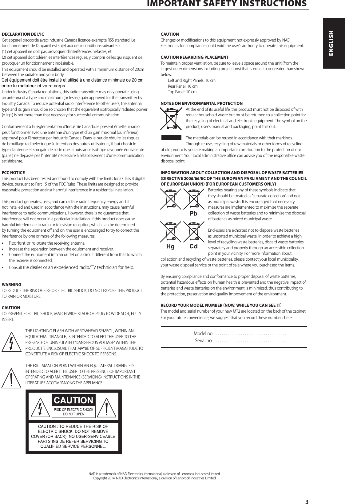 DECLARATION DE L&rsquo;ICCet appareil s&rsquo;accorde avec Industrie Canada licence-exempte RSS standard. Le fonctionnement de l&rsquo;appareil est sujet aux deux conditions suivantes : (1) cet appareil ne doit pas provoquer d&rsquo;interf&eacute;rences n&eacute;fastes, et(2) cet appareil doit tol&eacute;rer les interf&eacute;rences re&ccedil;ues, y compris celles qui risquent de provoquer un fonctionnement ind&eacute;sirable.This equipment should be installed and operated with a minimum distance of 20cm between the radiator and your body.Under Industry Canada regulations, this radio transmitter may only operate using an antenna of a type and maximum (or lesser) gain approved for the transmitter by Industry Canada. To reduce potential radio interference to other users, the antenna type and its gain should be so chosen that the equivalent isotropically radiated power (e.i.r.p.) is not more than that necessary for successful communication.Conform&eacute;ment &agrave; la r&eacute;glementation d&rsquo;Industrie Canada, le pr&eacute;sent &eacute;metteur radio peut fonctionner avec une antenne d&rsquo;un type et d&rsquo;un gain maximal (ou inf&eacute;rieur) approuv&eacute; pour l&rsquo;&eacute;metteur par Industrie Canada. Dans le but de r&eacute;duire les risques de brouillage radio&eacute;lectrique &agrave; l&rsquo;intention des autres utilisateurs, il faut choisir le type d&rsquo;antenne et son gain de sorte que la puissance isotrope rayonn&eacute;e &eacute;quivalente (p.i.r.e.) ne d&eacute;passe pas l&rsquo;intensit&eacute; n&eacute;cessaire &agrave; l&rsquo;&eacute;tablissement d&rsquo;une communication satisfaisante.FCC NOTICEThis product has been tested and found to comply with the limits for a Class B digital device, pursuant to Part 15 of the FCC Rules. These limits are designed to provide reasonable protection against harmful interference in a residential installation. This product generates, uses, and can radiate radio frequency energy and, if not installed and used in accordance with the instructions, may cause harmful interference to radio communications. However, there is no guarantee that interference will not occur in a particular installation. If this product does cause harmful interference to radio or television reception, which can be determined by turning the equipment o and on, the user is encouraged to try to correct the interference by one or more of the following measures: &bull;  Reorient or relocate the receiving antenna. &bull;  Increase the separation between the equipment and receiver. &bull;  Connect the equipment into an outlet on a circuit dierent from that to which the receiver is connected. &bull;  Consult the dealer or an experienced radio/TV technician for help.WARNINGTO REDUCE THE RISK OF FIRE OR ELECTRIC SHOCK, DO NOT EXPOSE THIS PRODUCT TO RAIN OR MOISTURE.CAUTIONTO PREVENT ELECTRIC SHOCK, MATCH WIDE BLADE OF PLUG TO WIDE SLOT, FULLY INSERT.THE LIGHTNING FLASH WITH ARROWHEAD SYMBOL, WITHIN AN EQUILATERAL TRIANGLE, IS INTENDED TO ALERT THE USER TO THE PRESENCE OF UNINSULATED &ldquo;DANGEROUS VOLTAGE&rdquo; WITHIN THE PRODUCT&rsquo;S ENCLOSURE THAT MAYBE OF SUFFICIENT MAGNITUDE TO CONSTITUTE A RISK OF ELECTRIC SHOCK TO PERSONS.THE EXCLAMATION POINT WITHIN AN EQUILATERAL TRIANGLE IS INTENDED TO ALERT THE USER TO THE PRESENCE OF IMPORTANT OPERATING AND MAINTENANCE (SERVICING) INSTRUCTIONS IN THE LITERATURE ACCOMPANYING THE APPLIANCE.CAUTIONChanges or modications to this equipment not expressly approved by NAD Electronics for compliance could void the user&rsquo;s authority to operate this equipment.CAUTION REGARDING PLACEMENTTo maintain proper ventilation, be sure to leave a space around the unit (from the largest outer dimensions including projections) that is equal to or greater than shown below. Left and Right Panels: 10 cm Rear Panel: 10 cm Top Panel: 10 cmNOTES ON ENVIRONMENTAL PROTECTIONAt the end of its useful life, this product must not be disposed of with regular household waste but must be returned to a collection point for the recycling of electrical and electronic equipment. The symbol on the product, user&rsquo;s manual and packaging, point this out.The materials can be reused in accordance with their markings. Through re-use, recycling of raw materials or other forms of recycling of old products, you are making an important contribution to the protection of our environment. Your local administrative oce can advise you of the responsible waste disposal point.INFORMATION ABOUT COLLECTION AND DISPOSAL OF WASTE BATTERIES (DIRECTIVE 2006/66/EC OF THE EUROPEAN PARLIAMENT AND THE COUNCIL OF EUROPEAN UNION) (FOR EUROPEAN CUSTOMERS ONLY)Batteries bearing any of these symbols indicate that they should be treated as &ldquo;separate collection&rdquo; and not as municipal waste. It is encouraged that necessary measures are implemented to maximize the separate collection of waste batteries and to minimize the disposal of batteries as mixed municipal waste. End-users are exhorted not to dispose waste batteries as unsorted municipal waste. In order to achieve a high level of recycling waste batteries, discard waste batteries separately and properly through an accessible collection point in your vicinity. For more information about collection and recycling of waste batteries, please contact your local municipality, your waste disposal service or the point of sale where you purchased the items.By ensuring compliance and conformance to proper disposal of waste batteries, potential hazardous eects on human health is prevented and the negative impact of batteries and waste batteries on the environment is minimized, thus contributing to the protection, preservation and quality improvement of the environment. RECORD YOUR MODEL NUMBER (NOW, WHILE YOU CAN SEE IT)The model and serial number of your new MT2 are located on the back of the cabinet. For your future convenience, we suggest that you record these numbers here:  Model no: ......................................  Serial no.: . . . . . . . . . . . . . . . . . . . . . . . . . . . . . . . . . . . . . .IMPORTANT SAFETY INSTRUCTIONSNAD is a trademark of NAD Electronics International, a division of Lenbrook Industries LimitedCopyright 2014, NAD Electronics International, a division of Lenbrook Industries Limited      3ENGLISHPORTUGU&Ecirc;S FRAN&Ccedil;AISESPA&Ntilde;OLITALIANODEUTSCHNEDERLANDSSVENSKAРУССКИЙCet &eacute;quipement doit &ecirc;tre install&eacute; et utilis&eacute; &agrave; une distance minimale de 20 cmentre le radiateur et votre corps