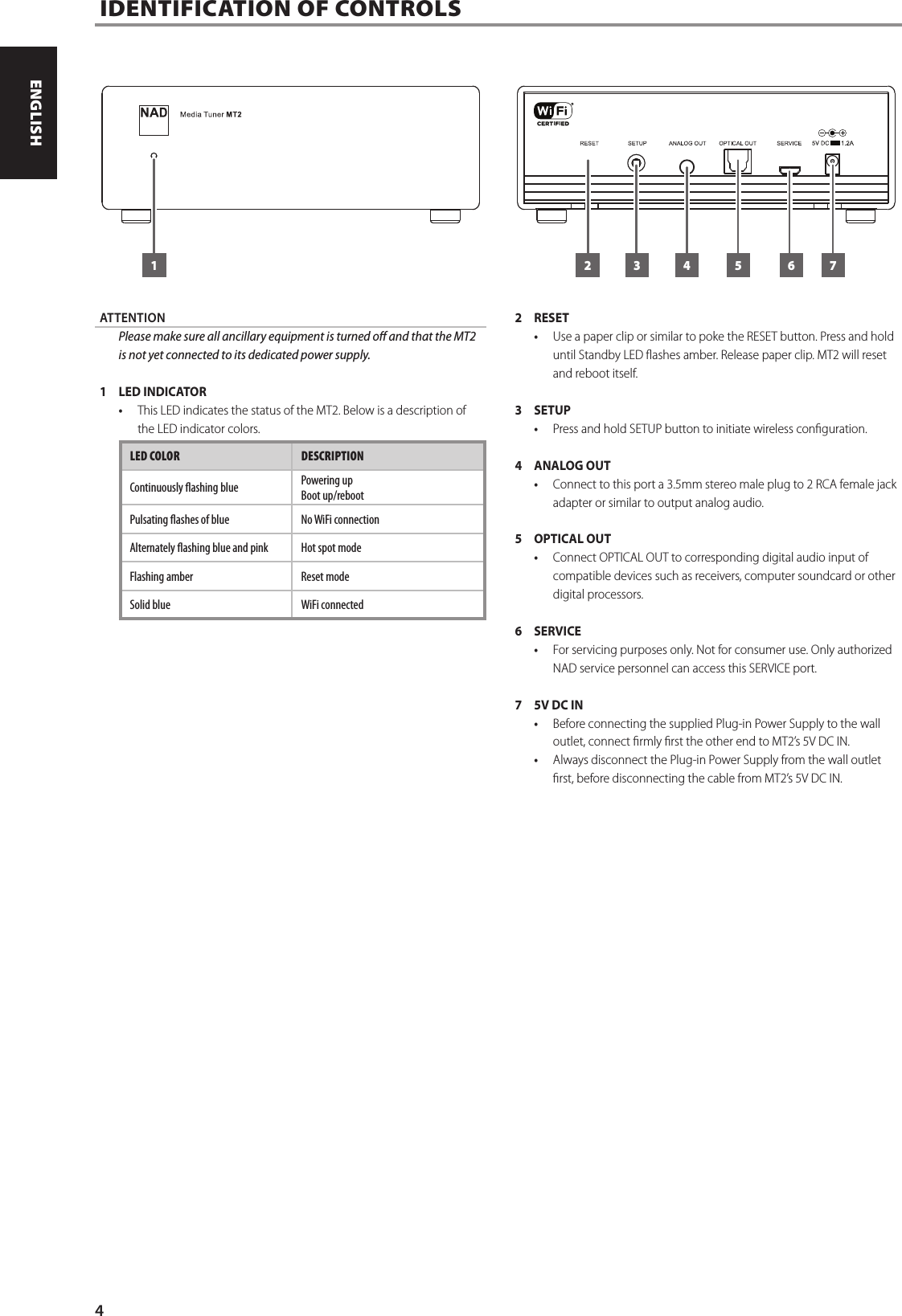 ATTENTION  Please make sure all ancillary equipment is turned o and that the MT2 is not yet connected to its dedicated power supply.1  LED INDICATOR&bull;  This LED indicates the status of the MT2. Below is a description of the LED indicator colors.LED COLOR DESCRIPTIONContinuously ashing blue Powering upBoot up/rebootPulsating ashes of blue No WiFi connectionAlternately ashing blue and pink Hot spot modeFlashing amber Reset modeSolid blue WiFi connected2 RESET&bull;  Use a paper clip or similar to poke the RESET button. Press and hold until Standby LED ashes amber. Release paper clip. MT2 will reset and reboot itself.3 SETUP&bull;  Press and hold SETUP button to initiate wireless conguration.4  ANALOG OUT&bull;  Connect to this port a 3.5mm stereo male plug to 2 RCA female jack adapter or similar to output analog audio.5  OPTICAL OUT&bull;  Connect OPTICAL OUT to corresponding digital audio input of compatible devices such as receivers, computer soundcard or other digital processors.6 SERVICE&bull;  For servicing purposes only. Not for consumer use. Only authorized NAD service personnel can access this SERVICE port.7  5V DC IN&bull;  Before connecting the supplied Plug-in Power Supply to the wall outlet, connect rmly rst the other end to MT2&rsquo;s 5V DC IN. &bull;  Always disconnect the Plug-in Power Supply from the wall outlet rst, before disconnecting the cable from MT2&rsquo;s 5V DC IN.IDENTIFICATION OF CONTROLS1 32 4 5 6 74ENGLISH PORTUGU&Ecirc;SFRAN&Ccedil;AIS ESPA&Ntilde;OL ITALIANO DEUTSCH NEDERLANDS SVENSKA РУССКИЙ