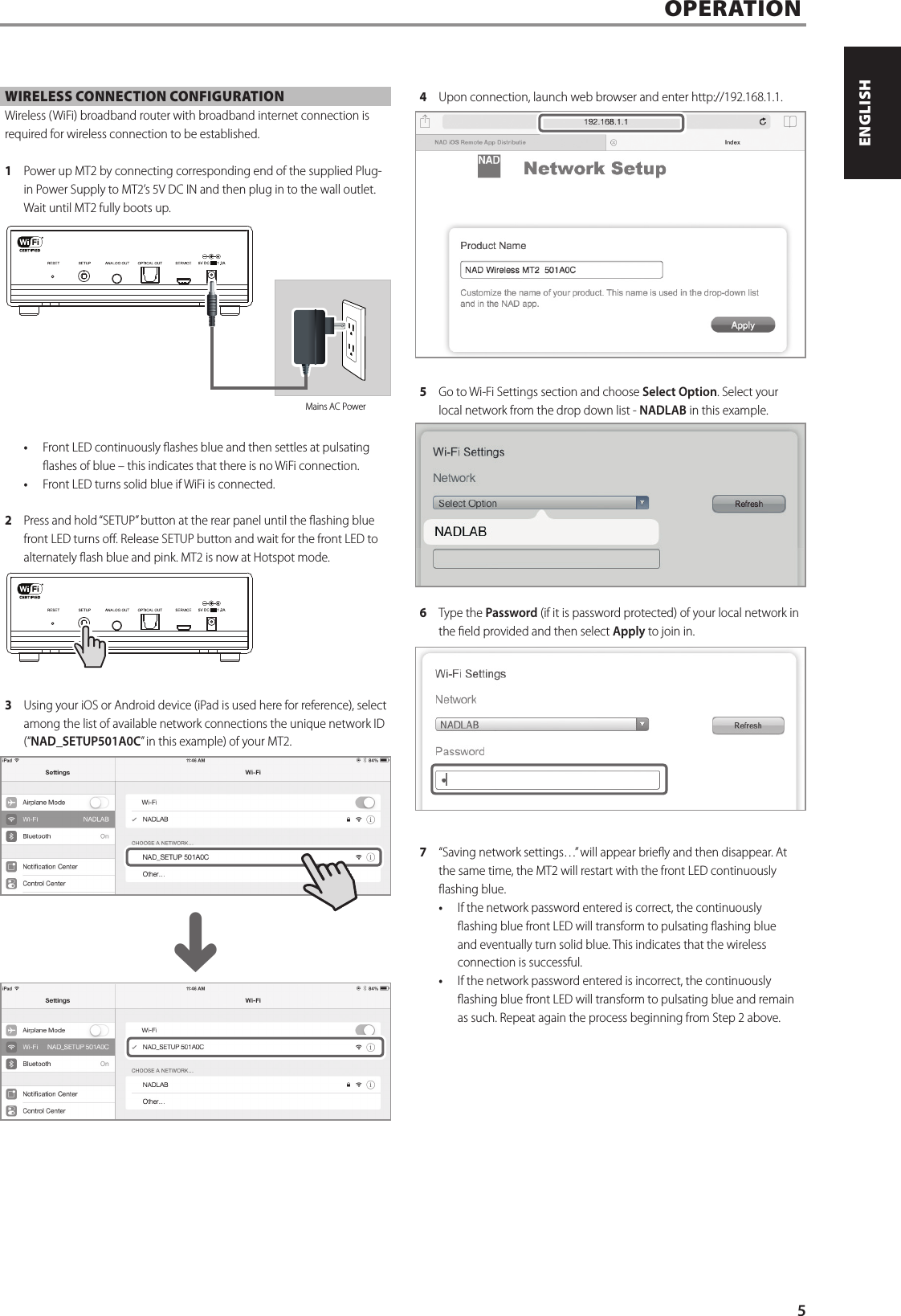 WIRELESS CONNECTION CONFIGURATIONWireless (WiFi) broadband router with broadband internet connection is required for wireless connection to be established. 1  Power up MT2 by connecting corresponding end of the supplied Plug-in Power Supply to MT2&rsquo;s 5V DC IN and then plug in to the wall outlet. Wait until MT2 fully boots up.&bull;  Front LED continuously ashes blue and then settles at pulsating ashes of blue &ndash; this indicates that there is no WiFi connection.&bull;  Front LED turns solid blue if WiFi is connected.2  Press and hold &ldquo;SETUP&rdquo; button at the rear panel until the ashing blue front LED turns o. Release SETUP button and wait for the front LED to alternately ash blue and pink. MT2 is now at Hotspot mode. 3  Using your iOS or Android device (iPad is used here for reference), select among the list of available network connections the unique network ID (&ldquo;NAD_SETUP501A0C&rdquo; in this example) of your MT2. 4  Upon connection, launch web browser and enter http://192.168.1.1.5  Go to Wi-Fi Settings section and choose Select Option. Select your local network from the drop down list - NADLAB in this example. 6  Type the Password (if it is password protected) of your local network in the eld provided and then select Apply to join in.7  &ldquo;Saving network settings&hellip;&rdquo; will appear briey and then disappear. At the same time, the MT2 will restart with the front LED continuously ashing blue. &bull;  If the network password entered is correct, the continuously ashing blue front LED will transform to pulsating ashing blue and eventually turn solid blue. This indicates that the wireless connection is successful. &bull;  If the network password entered is incorrect, the continuously ashing blue front LED will transform to pulsating blue and remain as such. Repeat again the process beginning from Step 2 above.OPERATIONMains AC Power^5ENGLISHPORTUGU&Ecirc;S FRAN&Ccedil;AISESPA&Ntilde;OLITALIANODEUTSCHNEDERLANDSSVENSKAРУССКИЙ