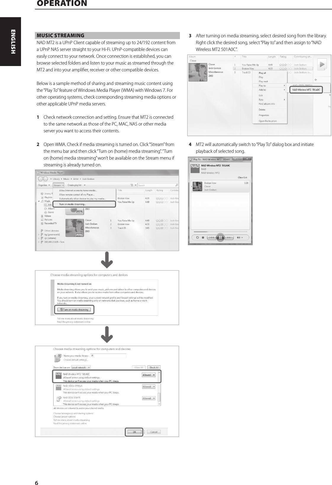 MUSIC STREAMING NAD MT2 is a UPnP Client capable of streaming up to 24/192 content from a UPnP NAS server straight to your Hi-Fi. UPnP-compatible devices can easily connect to your network. Once connection is established, you can browse selected folders and listen to your music as streamed through the MT2 and into your amplier, receiver or other compatible devices.Below is a sample method of sharing and streaming music content using the &ldquo;Play To&rdquo; feature of Windows Media Player (WMA) with Windows 7. For other operating systems, check corresponding streaming media options or other applicable UPnP media servers.1  Check network connection and setting. Ensure that MT2 is connected to the same network as those of the PC, MAC, NAS or other media server you want to access their contents. 2  Open WMA. Check if media streaming is turned on. Click &ldquo;Stream&rdquo; from the menu bar and then click &ldquo;Turn on (home) media streaming&rdquo;. &ldquo;Turn on (home) media streaming&rdquo; won&rsquo;t be available on the Stream menu if streaming is already turned on.3  After turning on media streaming, select desired song from the library. Right click the desired song, select &ldquo;Play to&rdquo; and then assign to &ldquo;NAD Wireless MT2 501A0C&rdquo;. 4  MT2 will automatically switch to &ldquo;Play To&rdquo; dialog box and initiate playback of selected song.OPERATION^^6ENGLISH PORTUGU&Ecirc;SFRAN&Ccedil;AIS ESPA&Ntilde;OL ITALIANO DEUTSCH NEDERLANDS SVENSKA РУССКИЙ