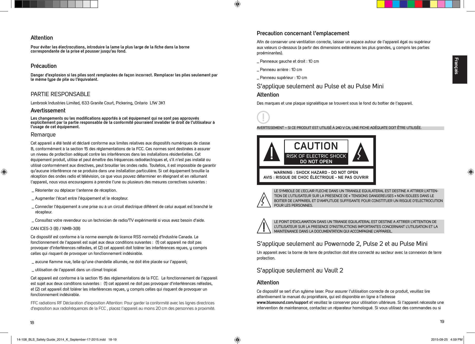 18 19 Attention   Pour &eacute;viter les &eacute;lectrocutions, introduire la lame la plus large de la ﬁche dans la borne correspondante de la prise et pousser jusqu&rsquo;au fond.Pr&eacute;caution   Danger d&rsquo;explosion si les piles sont remplac&eacute;es de fa&ccedil;on incorrect. Remplacer les piles seulement par le m&ecirc;me type de pile ou l&rsquo;&eacute;quivalent. PARTIE RESPONSABLELenbrook Industries Limited, 633 Granite Court, Pickering, Ontario  L1W 3K1 AvertissementLes changements ou les modiﬁcations apport&eacute;s &agrave; cet &eacute;quipement qui ne sont pas approuv&eacute;s explicitement par la partie responsable de la conformit&eacute; pourraient invalider le droit de l&rsquo;utilisateur &agrave; l&rsquo;usage de cet &eacute;quipement. RemarqueCet appareil a &eacute;t&eacute; test&eacute; et d&eacute;clar&eacute; conforme aux limites relatives aux dispositifs num&eacute;riques de classe B, conform&eacute;ment &agrave; la section 15 des r&eacute;glementations de la FCC. Ces normes sont destin&eacute;es &agrave; assurer un niveau de protection ad&eacute;quat contre les interf&eacute;rences dans les installations r&eacute;sidentielles. Cet &eacute;quipement produit, utilise et peut &eacute;mettre des fr&eacute;quences radio&eacute;lectriques et, s&rsquo;il n&rsquo;est pas install&eacute; ou utilis&eacute; conform&eacute;ment aux directives, peut brouiller les ondes radio. Toutefois, il est impossible de garantir qu&rsquo;aucune interf&eacute;rence ne se produira dans une installation particuli&egrave;re. Si cet &eacute;quipement brouille la r&eacute;ception des ondes radio et t&eacute;l&eacute;vision, ce que vous pouvez d&eacute;terminer en &eacute;teignant et en rallumant l&rsquo;appareil, nous vous encourageons &agrave; prendre l&rsquo;une ou plusieurs des mesures correctives suivantes : _  R&eacute;orienter ou d&eacute;placer l&rsquo;antenne de r&eacute;ception. _  Augmenter l&rsquo;&eacute;cart entre l&rsquo;&eacute;quipement et le r&eacute;cepteur. _  Connecter l&rsquo;&eacute;quipement &agrave; une prise ou &agrave; un circuit &eacute;lectrique diff&eacute;rent de celui auquel est branch&eacute; le r&eacute;cepteur. _  Consultez votre revendeur ou un technicien de radio/TV exp&eacute;riment&eacute; si vous avez besoin d&rsquo;aide. CAN ICES-3 (B) / NMB-3(B)Ce dispositif est conforme &agrave; la norme exempte de licence RSS norme(s) d&rsquo;Industrie Canada. Le fonctionnement de l&rsquo;appareil est sujet aux deux conditions suivantes :  (1) cet appareil ne doit pas provoquer d&rsquo;interf&eacute;rences n&eacute;fastes, et (2) cet appareil doit tol&eacute;rer les interf&eacute;rences re&ccedil;ues, y compris celles qui risquent de provoquer un fonctionnement ind&eacute;sirable. _  aucune ﬂamme nue, telle qu&rsquo;une chandelle allum&eacute;e, ne doit &ecirc;tre plac&eacute;e sur l&rsquo;appareil; _  utilisation de l&rsquo;appareil dans un climat tropicalCet appareil est conforme &agrave; la section 15 des r&eacute;glementations de la FCC.  Le fonctionnement de l&rsquo;appareil est sujet aux deux conditions suivantes :  (1) cet appareil ne doit pas provoquer d&rsquo;interf&eacute;rences n&eacute;fastes, et (2) cet appareil doit tol&eacute;rer les interf&eacute;rences re&ccedil;ues, y compris celles qui risquent de provoquer un fonctionnement ind&eacute;sirable.FFC radiations RF D&eacute;claration d&rsquo;exposition Attention: Pour garder la conformit&eacute; avec les lignes directrices d&rsquo;exposition aux radiofr&eacute;quences de la FCC , placez l&rsquo;appareil au moins 20 cm des personnes &agrave; proximit&eacute;.Precaution concernant l&rsquo;emplacementAﬁn de conserver une ventilation correcte, laisser un espace autour de l&rsquo;appareil &eacute;gal ou sup&eacute;rieur aux valeurs ci-dessous (&agrave; partir des dimensions ext&eacute;rieures les plus grandes, y compris les parties pro&eacute;minantes)._ Panneaux gauche et droit : 10 cm_ Panneau arri&egrave;re : 10 cm_ Panneau sup&eacute;rieur : 10 cm S&rsquo;applique seulement au Pulse et au Pulse MiniAttentionDes marques et une plaque signal&eacute;tique se trouvent sous le fond du bo&icirc;tier de l&rsquo;appareil. S&rsquo;applique seulement au Powernode 2, Pulse 2 et au Pulse MiniUn appareil avec la borne de terre de protection doit &ecirc;tre connect&eacute; au secteur avec la connexion de terre protection.  S&rsquo;applique seulement au Vault 2AttentionCe dispositif se sert d&rsquo;un syt&egrave;me laser. Pour assurer l&rsquo;utilisation correcte de ce produit, veuillez lire attentivement le manuel du propri&eacute;taire, qui est disponible en ligne &agrave; l&rsquo;adresse  www.bluesound.com/support et veuillez le conserver pour utilisation ult&eacute;rieure. Si l&rsquo;appareil n&eacute;cessite une intervention de maintenance, contactez un r&eacute;parateur homologu&eacute;. Si vous utilisez des commandes ou si LE SYMBOLE DE L&rsquo;ECLAIR FLECHE DANS UN TRIANGLE EQUILATERAL EST DESTINE A ATTIRER L&rsquo;ATTEN-TION DE L&rsquo;UTILISATEUR SUR LA PRESENCE DE &laquo; TENSIONS DANGEREUSES &raquo; NON ISOLEES DANS LE BOITIER DE L&rsquo;APPAREIL ET D&rsquo;AMPLITUDE SUFFISANTE POUR CONSTITUER UN RISQUE D&rsquo;ELECTROCUTION POUR LES PERSONNES.LE POINT D&rsquo;EXCLAMATION DANS UN TRIANGE EQUILATERAL EST DESTINE A ATTIRER L&rsquo;ATTENTION DE L&rsquo;UTILISATEUR SUR LA PRESENCE D&rsquo;INSTRUCTIONS IMPORTANTES CONCERNANT L&rsquo;UTILISATION ET LA MAINTENANCE DANS LA DOCUMENTATION QUI ACCOMPAGNE L&rsquo;APPAREIL.AVERTISSEMENT &ndash; SI CE PRODUIT EST UTILIS&Eacute; &Agrave; 240 V CA, UNE FICHE AD&Eacute;QUATE DOIT &Ecirc;TRE UTILIS&Eacute;E.CAUTIONRISK OF ELECTRIC SHOCK DO NOT OPENWARNING : SHOCK HAZARD - DO NOT OPENAVIS : RISQUE DE CHOC &Eacute;LECTRIQUE - NE PAS OUVRIRFran&ccedil;ais14-108_BLS_Safety Guide_2014_K_September-17-2015.indd   18-19 2015-09-25   4:59 PM