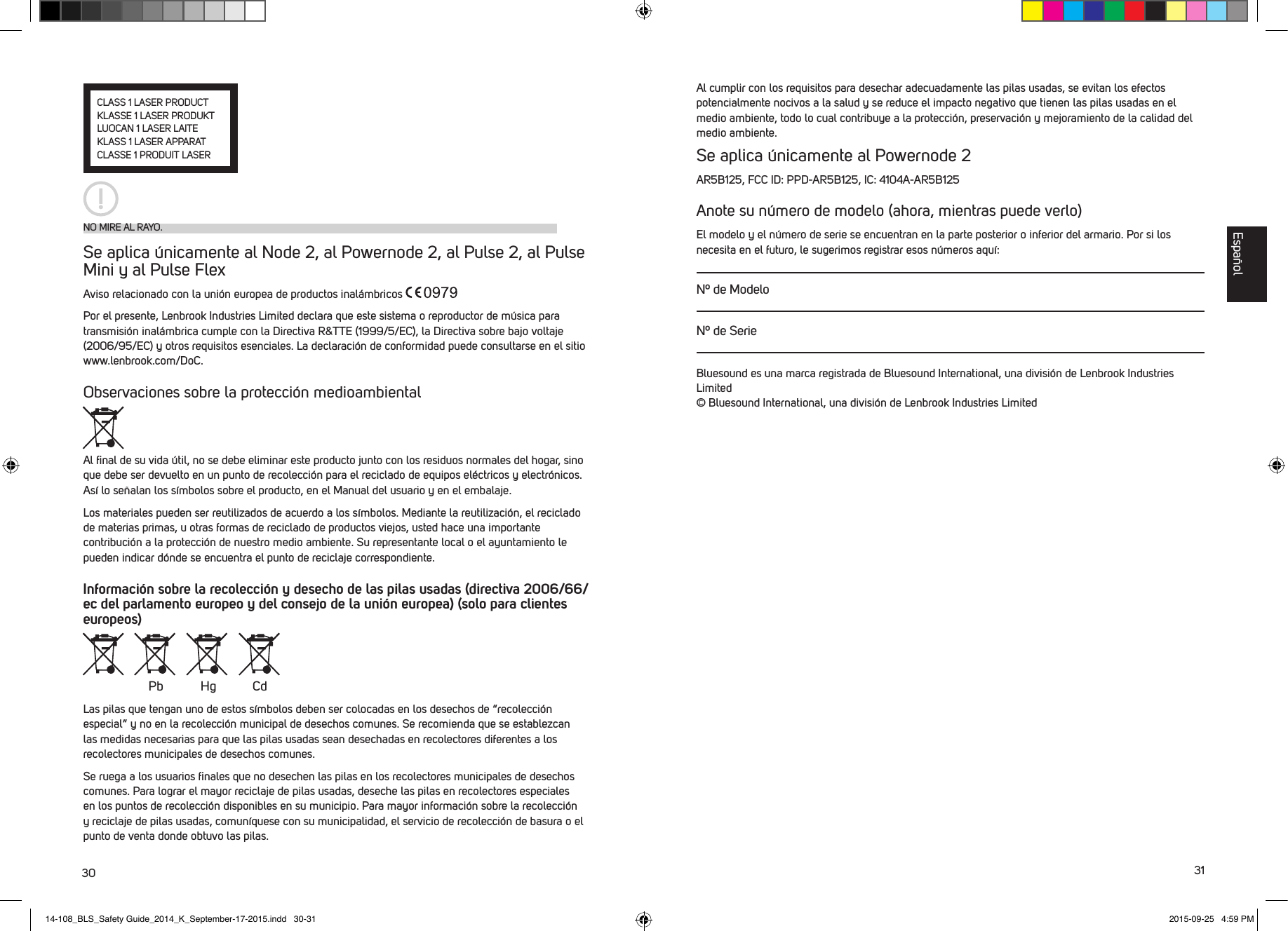 30 31NO MIRE AL RAYO.CLASS 1 LASER PRODUCTKLASSE 1 LASER PRODUKTLUOCAN 1 LASER LAITEKLASS 1 LASER APPARATCLASSE 1 PRODUIT LASERSe aplica &uacute;nicamente al Node 2, al Powernode 2, al Pulse 2, al Pulse Mini y al Pulse Flex Aviso relacionado con la uni&oacute;n europea de productos inal&aacute;mbricos Por el presente, Lenbrook Industries Limited declara que este sistema o reproductor de m&uacute;sica para transmisi&oacute;n inal&aacute;mbrica cumple con la Directiva R&amp;TTE (1999/5/EC), la Directiva sobre bajo voltaje (2006/95/EC) y otros requisitos esenciales. La declaraci&oacute;n de conformidad puede consultarse en el sitio www.lenbrook.com/DoC.Observaciones sobre la protecci&oacute;n medioambientalAl ﬁnal de su vida &uacute;til, no se debe eliminar este producto junto con los residuos normales del hogar, sino que debe ser devuelto en un punto de recolecci&oacute;n para el reciclado de equipos el&eacute;ctricos y electr&oacute;nicos. As&iacute; lo se&ntilde;alan los s&iacute;mbolos sobre el producto, en el Manual del usuario y en el embalaje.Los materiales pueden ser reutilizados de acuerdo a los s&iacute;mbolos. Mediante la reutilizaci&oacute;n, el reciclado de materias primas, u otras formas de reciclado de productos viejos, usted hace una importante contribuci&oacute;n a la protecci&oacute;n de nuestro medio ambiente. Su representante local o el ayuntamiento le pueden indicar d&oacute;nde se encuentra el punto de reciclaje correspondiente. Informaci&oacute;n sobre la recolecci&oacute;n y desecho de las pilas usadas (directiva 2006/66/ec del parlamento europeo y del consejo de la uni&oacute;n europea) (solo para clientes europeos)Las pilas que tengan uno de estos s&iacute;mbolos deben ser colocadas en los desechos de &ldquo;recolecci&oacute;n especial&rdquo; y no en la recolecci&oacute;n municipal de desechos comunes. Se recomienda que se establezcan las medidas necesarias para que las pilas usadas sean desechadas en recolectores diferentes a los recolectores municipales de desechos comunes. Se ruega a los usuarios ﬁnales que no desechen las pilas en los recolectores municipales de desechos comunes. Para lograr el mayor reciclaje de pilas usadas, deseche las pilas en recolectores especiales en los puntos de recolecci&oacute;n disponibles en su municipio. Para mayor informaci&oacute;n sobre la recolecci&oacute;n y reciclaje de pilas usadas, comun&iacute;quese con su municipalidad, el servicio de recolecci&oacute;n de basura o el punto de venta donde obtuvo las pilas.Pb Hg CdAl cumplir con los requisitos para desechar adecuadamente las pilas usadas, se evitan los efectos potencialmente nocivos a la salud y se reduce el impacto negativo que tienen las pilas usadas en el medio ambiente, todo lo cual contribuye a la protecci&oacute;n, preservaci&oacute;n y mejoramiento de la calidad del medio ambiente.Se aplica &uacute;nicamente al Powernode 2AR5B125, FCC ID: PPD-AR5B125, IC: 4104A-AR5B125Anote su n&uacute;mero de modelo (ahora, mientras puede verlo)El modelo y el n&uacute;mero de serie se encuentran en la parte posterior o inferior del armario. Por si los necesita en el futuro, le sugerimos registrar esos n&uacute;meros aqu&iacute;:N&ordm; de ModeloN&ordm; de SerieBluesound es una marca registrada de Bluesound International, una divisi&oacute;n de Lenbrook Industries Limited &copy; Bluesound International, una divisi&oacute;n de Lenbrook Industries LimitedEspa&ntilde;ol14-108_BLS_Safety Guide_2014_K_September-17-2015.indd   30-31 2015-09-25   4:59 PM