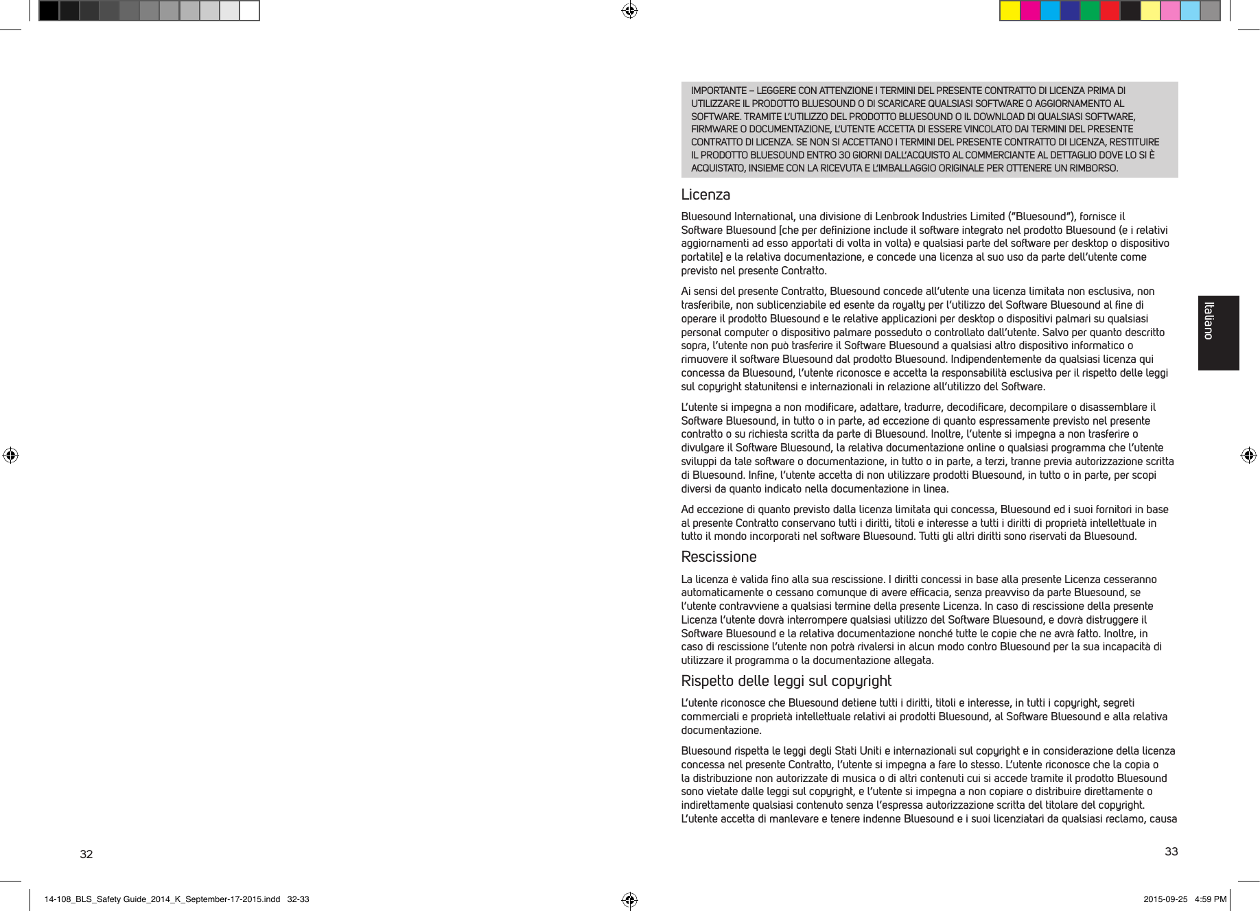 32 33IMPORTANTE &ndash; LEGGERE CON ATTENZIONE I TERMINI DEL PRESENTE CONTRATTO DI LICENZA PRIMA DI UTILIZZARE IL PRODOTTO BLUESOUND O DI SCARICARE QUALSIASI SOFTWARE O AGGIORNAMENTO AL SOFTWARE. TRAMITE L&rsquo;UTILIZZO DEL PRODOTTO BLUESOUND O IL DOWNLOAD DI QUALSIASI SOFTWARE, FIRMWARE O DOCUMENTAZIONE, L&rsquo;UTENTE ACCETTA DI ESSERE VINCOLATO DAI TERMINI DEL PRESENTE CONTRATTO DI LICENZA. SE NON SI ACCETTANO I TERMINI DEL PRESENTE CONTRATTO DI LICENZA, RESTITUIRE IL PRODOTTO BLUESOUND ENTRO 30 GIORNI DALL&rsquo;ACQUISTO AL COMMERCIANTE AL DETTAGLIO DOVE LO SI &Egrave; ACQUISTATO, INSIEME CON LA RICEVUTA E L&rsquo;IMBALLAGGIO ORIGINALE PER OTTENERE UN RIMBORSO.LicenzaBluesound International, una divisione di Lenbrook Industries Limited (&ldquo;Bluesound&rdquo;), fornisce il Software Bluesound [che per deﬁnizione include il software integrato nel prodotto Bluesound (e i relativi aggiornamenti ad esso apportati di volta in volta) e qualsiasi parte del software per desktop o dispositivo portatile] e la relativa documentazione, e concede una licenza al suo uso da parte dell&rsquo;utente come previsto nel presente Contratto.Ai sensi del presente Contratto, Bluesound concede all&rsquo;utente una licenza limitata non esclusiva, non trasferibile, non sublicenziabile ed esente da royalty per l&rsquo;utilizzo del Software Bluesound al ﬁne di operare il prodotto Bluesound e le relative applicazioni per desktop o dispositivi palmari su qualsiasi personal computer o dispositivo palmare posseduto o controllato dall&rsquo;utente. Salvo per quanto descritto sopra, l&rsquo;utente non pu&ograve; trasferire il Software Bluesound a qualsiasi altro dispositivo informatico o rimuovere il software Bluesound dal prodotto Bluesound. Indipendentemente da qualsiasi licenza qui concessa da Bluesound, l&rsquo;utente riconosce e accetta la responsabilit&agrave; esclusiva per il rispetto delle leggi sul copyright statunitensi e internazionali in relazione all&rsquo;utilizzo del Software.L&rsquo;utente si impegna a non modiﬁcare, adattare, tradurre, decodiﬁcare, decompilare o  disassemblare il Software Bluesound, in tutto o in parte, ad eccezione di quanto espressamente previsto nel presente contratto o su richiesta scritta da parte di Bluesound. Inoltre, l&rsquo;utente si impegna anon trasferire o divulgare il Software Bluesound, la relativa documentazione online o qualsiasi programma che l&rsquo;utente sviluppi da tale software o documentazione, in tutto o in parte, a terzi, tranne previa autorizzazione scritta di Bluesound. Inﬁne, l&rsquo;utente accetta di non utilizzare prodotti Bluesound, in tutto o in parte, per scopi diversi da quanto indicato nella documentazione in linea.Ad eccezione di quanto previsto dalla licenza limitata qui concessa, Bluesound ed i suoi fornitori in base al presente Contratto conservano tutti i diritti, titoli e interesse a tutti i diritti di propriet&agrave; intellettuale in tutto il mondo incorporati nel software Bluesound. Tutti gli altri diritti sono riservati da Bluesound.RescissioneLa licenza &egrave; valida ﬁno alla sua rescissione. I diritti concessi in base alla presente Licenza cesseranno automaticamente o cessano comunque di avere efﬁcacia, senza preavviso da parte Bluesound, se l&rsquo;utente contravviene a qualsiasi termine della presente Licenza. In caso di rescissione della presente Licenza l&rsquo;utente dovr&agrave; interrompere qualsiasi utilizzo del Software Bluesound, e dovr&agrave; distruggere il Software Bluesound e la relativa documentazione nonch&eacute; tutte le copie che ne avr&agrave; fatto. Inoltre, in caso di rescissione l&rsquo;utente non potr&agrave; rivalersi in alcun modo contro Bluesound per la sua incapacit&agrave; di utilizzare il programma o la documentazione allegata.Rispetto delle leggi sul copyrightL&rsquo;utente riconosce che Bluesound detiene tutti i diritti, titoli e interesse, in tutti i copyright, segreti commerciali e propriet&agrave; intellettuale relativi ai prodotti Bluesound, al Software Bluesound e alla relativa documentazione.Bluesound rispetta le leggi degli Stati Uniti e internazionali sul copyright e in considerazione della licenza concessa nel presente Contratto, l&rsquo;utente si impegna a fare lo stesso. L&rsquo;utente riconosce che la copia o la distribuzione non autorizzate di musica o di altri contenuti cui si accede tramite il prodotto Bluesound sono vietate dalle leggi sul copyright, e l&rsquo;utente si impegna a non copiare o distribuire direttamente o indirettamente qualsiasi contenuto senza l&rsquo;espressa autorizzazione scritta del titolare del copyright. L&rsquo;utente accetta di manlevare e tenere indenne Bluesound e i suoi licenziatari da qualsiasi reclamo, causa Italiano14-108_BLS_Safety Guide_2014_K_September-17-2015.indd   32-33 2015-09-25   4:59 PM