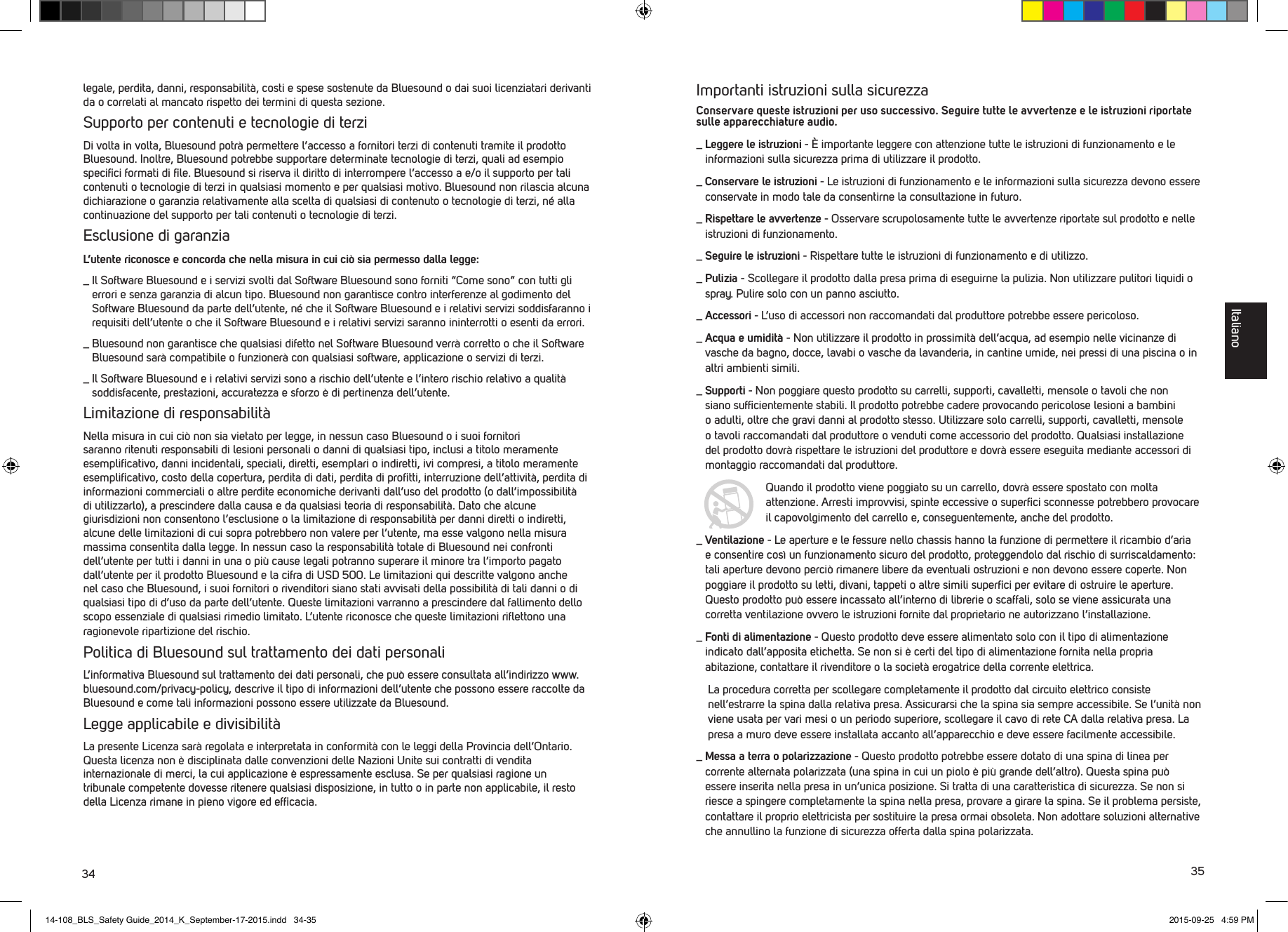 34 35legale, perdita, danni, responsabilit&agrave;, costi e spese sostenute da Bluesound o dai suoi licenziatari derivanti da o correlati al mancato rispetto dei termini di questa sezione. Supporto per contenuti e tecnologie di terziDi volta in volta, Bluesound potr&agrave; permettere l&rsquo;accesso a fornitori terzi di contenuti tramite il prodotto Bluesound. Inoltre, Bluesound potrebbe supportare determinate tecnologie di terzi, quali ad esempio speciﬁci formati di ﬁle. Bluesound si riserva il diritto di interrompere l&rsquo;accesso a e/o il supporto per tali contenuti o tecnologie di terzi in qualsiasi momento e per qualsiasi motivo. Bluesound non rilascia alcuna dichiarazione o garanzia relativamente alla scelta di qualsiasi di contenuto o tecnologie di terzi, n&eacute; alla continuazione del supporto per tali contenuti o tecnologie di terzi.Esclusione di garanziaL&rsquo;utente riconosce e concorda che nella misura in cui ci&ograve; sia permesso dalla legge:_   Il Software Bluesound e i servizi svolti dal Software Bluesound sono forniti &ldquo;Come sono&rdquo; con tutti gli errori e senza garanzia di alcun tipo. Bluesound non garantisce contro interferenze al godimento del Software Bluesound da parte dell&rsquo;utente, n&eacute; che il Software Bluesound e i relativi servizi soddisfaranno i requisiti dell&rsquo;utente o che il Software Bluesound e i relativi servizi saranno ininterrotti o esenti da errori._  Bluesound non garantisce che qualsiasi difetto nel Software Bluesound verr&agrave; corretto o che il Software Bluesound sar&agrave; compatibile o funzioner&agrave; con qualsiasi software, applicazione o servizi di terzi._  Il Software Bluesound e i relativi servizi sono a rischio dell&rsquo;utente e l&rsquo;intero rischio relativo a qualit&agrave; soddisfacente, prestazioni, accuratezza e sforzo &egrave; di pertinenza dell&rsquo;utente.Limitazione di responsabilit&agrave;Nella misura in cui ci&ograve; non sia vietato per legge, in nessun caso Bluesound o i suoi fornitori saranno ritenuti responsabili di lesioni personali o danni di qualsiasi tipo, inclusi a titolo meramente esempliﬁcativo, danni incidentali, speciali, diretti, esemplari o indiretti, ivi compresi, a titolo meramente esempliﬁcativo, costo della copertura, perdita di dati, perdita di proﬁtti, interruzione dell&rsquo;attivit&agrave;, perdita di informazioni commerciali o altre perdite economiche derivanti dall&rsquo;uso del prodotto (o dall&rsquo;impossibilit&agrave; di utilizzarlo), a prescindere dalla causa e da qualsiasi teoria di responsabilit&agrave;. Dato che alcune giurisdizioni non consentono l&rsquo;esclusione o la limitazione di responsabilit&agrave; per danni diretti o indiretti, alcune delle limitazioni di cui sopra potrebbero non valere per l&rsquo;utente, ma esse valgono nella misura massima consentita dalla legge. In nessun caso la responsabilit&agrave; totale di Bluesound nei confronti dell&rsquo;utente per tutti i danni in una o pi&ugrave; cause legali potranno  superare il minore tra l&rsquo;importo pagato dall&rsquo;utente per il prodotto Bluesound e la cifra di USD 500. Le limitazioni qui descritte valgono anche nel caso che Bluesound, i suoi fornitori o rivenditori siano stati avvisati della possibilit&agrave; di tali danni o di qualsiasi tipo di d&rsquo;uso da parte dell&rsquo;utente. Queste limitazioni varranno a prescindere dal fallimento dello scopo essenziale di qualsiasi rimedio limitato. L&rsquo;utente riconosce che queste limitazioni riﬂettono una ragionevole ripartizione del rischio.Politica di Bluesound sul trattamento dei dati personaliL&rsquo;informativa Bluesound sul trattamento dei dati personali, che pu&ograve; essere consultata all&rsquo;indirizzo www.bluesound.com/privacy-policy, descrive il tipo di informazioni dell&rsquo;utente che possono essere raccolte da Bluesound e come tali informazioni possono essere utilizzate da Bluesound. Legge applicabile e divisibilit&agrave;La presente Licenza sar&agrave; regolata e interpretata in conformit&agrave; con le leggi della Provincia dell&rsquo;Ontario. Questa licenza non &egrave; disciplinata dalle convenzioni delle Nazioni Unite sui contratti di vendita internazionale di merci, la cui applicazione &egrave; espressamente esclusa. Se per qualsiasi ragione un tribunale competente dovesse ritenere qualsiasi disposizione, in tutto o in parte non applicabile, il resto della Licenza rimane in pieno vigore ed efﬁcacia.Importanti istruzioni sulla sicurezzaConservare queste istruzioni per uso successivo. Seguire tutte le avvertenze e le istruzioni riportate sulle apparecchiature audio._  Leggere le istruzioni - &Egrave; importante leggere con attenzione tutte le istruzioni di funzionamento e le informazioni sulla sicurezza prima di utilizzare il prodotto.  _  Conservare le istruzioni - Le istruzioni di funzionamento e le informazioni sulla sicurezza devono essere conservate in modo tale da consentirne la consultazione in futuro. _  Rispettare le avvertenze - Osservare scrupolosamente tutte le avvertenze riportate sul prodotto e nelle istruzioni di funzionamento. _  Seguire le istruzioni - Rispettare tutte le istruzioni di funzionamento e di utilizzo._  Pulizia - Scollegare il prodotto dalla presa prima di eseguirne la pulizia. Non utilizzare pulitori liquidi o spray. Pulire solo con un panno asciutto._   Accessori - L&rsquo;uso di accessori non raccomandati dal produttore potrebbe essere pericoloso._  Acqua e umidit&agrave; - Non utilizzare il prodotto in prossimit&agrave; dell&rsquo;acqua, ad esempio nelle vicinanze di vasche da bagno, docce, lavabi o vasche da lavanderia, in cantine umide, nei pressi di una piscina o in altri ambienti simili. _  Supporti - Non poggiare questo prodotto su carrelli, supporti, cavalletti, mensole o tavoli che non siano sufﬁcientemente stabili. Il prodotto potrebbe cadere provocando pericolose lesioni a bambini o adulti, oltre che gravi danni al prodotto stesso. Utilizzare solo carrelli, supporti, cavalletti, mensole o tavoli raccomandati dal produttore o venduti come accessorio del prodotto. Qualsiasi installazione del prodotto dovr&agrave; rispettare le istruzioni del produttore e dovr&agrave; essere eseguita mediante accessori di montaggio raccomandati dal produttore.   Quando il prodotto viene poggiato su un carrello, dovr&agrave; essere spostato con molta attenzione. Arresti improvvisi, spinte eccessive o superﬁci sconnesse potrebbero provocare il capovolgimento del carrello e, conseguentemente, anche del prodotto._  Ventilazione - Le aperture e le fessure nello chassis hanno la funzione di permettere il ricambio d&rsquo;aria e consentire cos&igrave; un funzionamento sicuro del prodotto, proteggendolo dal rischio di surriscaldamento: tali aperture devono perci&ograve; rimanere libere da eventuali ostruzioni e non devono essere coperte. Non poggiare il prodotto su letti, divani, tappeti o altre simili superﬁci per evitare di ostruire le aperture. Questo prodotto pu&ograve; essere incassato all&rsquo;interno di librerie o scaffali, solo se viene assicurata una corretta ventilazione ovvero le istruzioni fornite dal proprietario ne autorizzano l&rsquo;installazione._  Fonti di alimentazione - Questo prodotto deve essere alimentato solo con il tipo di alimentazione indicato dall&rsquo;apposita etichetta. Se non si &egrave; certi del tipo di alimentazione fornita nella propria abitazione, contattare il rivenditore o la societ&agrave; erogatrice della corrente elettrica.    La procedura corretta per scollegare completamente il prodotto dal circuito elettrico consiste nell&rsquo;estrarre la spina dalla relativa presa. Assicurarsi che la spina sia sempre accessibile. Se l&rsquo;unit&agrave; non viene usata per vari mesi o un periodo superiore, scollegare il cavo di rete CA dalla relativa presa. La presa a muro deve essere installata accanto all&rsquo;apparecchio e deve essere facilmente accessibile._  Messa a terra o polarizzazione - Questo prodotto potrebbe essere dotato di una spina di linea per corrente alternata polarizzata (una spina in cui un piolo &egrave; pi&ugrave; grande dell&rsquo;altro). Questa spina pu&ograve; essere inserita nella presa in un&rsquo;unica posizione. Si tratta di una caratteristica di sicurezza. Se non si riesce a spingere completamente la spina nella presa, provare a girare la spina. Se il problema persiste, contattare il proprio elettricista per sostituire la presa ormai obsoleta. Non adottare soluzioni alternative che annullino la funzione di sicurezza offerta dalla spina polarizzata. Italiano14-108_BLS_Safety Guide_2014_K_September-17-2015.indd   34-35 2015-09-25   4:59 PM