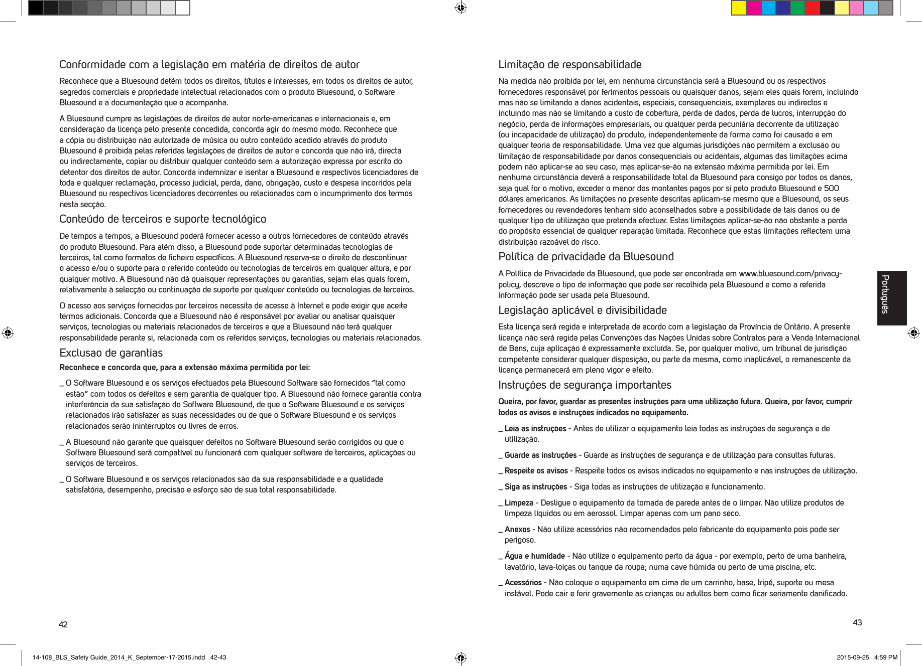 42 43Conformidade com a legisla&ccedil;&atilde;o em mat&eacute;ria de direitos de autorReconhece que a Bluesound det&eacute;m todos os direitos, t&iacute;tulos e interesses, em todos os direitos de autor, segredos comerciais e propriedade intelectual relacionados com o produto Bluesound, o Software Bluesound e a documenta&ccedil;&atilde;o que o acompanha. A Bluesound cumpre as legisla&ccedil;&otilde;es de direitos de autor norte-americanas e internacionais e, em considera&ccedil;&atilde;o da licen&ccedil;a pelo presente concedida, concorda agir do mesmo modo. Reconhece que a c&oacute;pia ou distribui&ccedil;&atilde;o n&atilde;o autorizada de m&uacute;sica ou outro conte&uacute;do acedido atrav&eacute;s do produto Bluesound &eacute; proibida pelas referidas legisla&ccedil;&otilde;es de direitos de autor e concorda que n&atilde;o ir&aacute;, directa ou indirectamente, copiar ou distribuir qualquer conte&uacute;do sem a autoriza&ccedil;&atilde;o expressa por escrito do detentor dos direitos de autor. Concorda indemnizar e isentar a Bluesound e respectivos licenciadores de toda e qualquer reclama&ccedil;&atilde;o, processo judicial, perda, dano, obriga&ccedil;&atilde;o, custo e despesa incorridos pela Bluesound ou respectivos licenciadores decorrentes ou relacionados com o incumprimento dos termos nesta sec&ccedil;&atilde;o.Conte&uacute;do de terceiros e suporte tecnol&oacute;gicoDe tempos a tempos, a Bluesound poder&aacute; fornecer acesso a outros fornecedores de conte&uacute;do atrav&eacute;s do produto Bluesound. Para al&eacute;m disso, a Bluesound pode suportar determinadas tecnologias de terceiros, tal como formatos de ﬁcheiro espec&iacute;ﬁcos. A Bluesound reserva-se o direito de descontinuar o acesso e/ou o suporte para o referido conte&uacute;do ou tecnologias de terceiros em qualquer altura, e por qualquer motivo. A Bluesound n&atilde;o d&aacute; quaisquer representa&ccedil;&otilde;es ou garantias, sejam elas quais forem, relativamente &agrave; selec&ccedil;&atilde;o ou continua&ccedil;&atilde;o de suporte por qualquer conte&uacute;do ou tecnologias de terceiros. O acesso aos servi&ccedil;os fornecidos por terceiros necessita de acesso &agrave; Internet e pode exigir que aceite termos adicionais. Concorda que a Bluesound n&atilde;o &eacute; respons&aacute;vel por avaliar ou analisar quaisquer servi&ccedil;os, tecnologias ou materiais relacionados de terceiros e que a Bluesound n&atilde;o ter&aacute; qualquer responsabilidade perante si, relacionada com os referidos servi&ccedil;os, tecnologias ou materiais relacionados.Exclusao de garantiasReconhece e concorda que, para a extens&atilde;o m&aacute;xima permitida por lei:_  O Software Bluesound e os servi&ccedil;os efectuados pela Bluesound Software s&atilde;o fornecidos &ldquo;tal como est&atilde;o&rdquo; com todos os defeitos e sem garantia de qualquer tipo. A Bluesound n&atilde;o fornece garantia contra interfer&ecirc;ncia da sua satisfa&ccedil;&atilde;o do Software Bluesound, de que o Software Bluesound e os servi&ccedil;os relacionados ir&atilde;o satisfazer as suas necessidades ou de que o Software Bluesound e os servi&ccedil;os relacionados ser&atilde;o ininterruptos ou livres de erros._  A Bluesound n&atilde;o garante que quaisquer defeitos no Software Bluesound ser&atilde;o corrigidos ou que o Software Bluesound ser&aacute; compat&iacute;vel ou funcionar&aacute; com qualquer software de terceiros, aplica&ccedil;&otilde;es ou servi&ccedil;os de terceiros._  O Software Bluesound e os servi&ccedil;os relacionados s&atilde;o da sua responsabilidade e a qualidade satisfat&oacute;ria, desempenho, precis&atilde;o e esfor&ccedil;o s&atilde;o de sua total responsabilidade. Limita&ccedil;&atilde;o de responsabilidadeNa medida n&atilde;o proibida por lei, em nenhuma circunst&acirc;ncia ser&aacute; a Bluesound ou os respectivos fornecedores respons&aacute;vel por ferimentos pessoais ou quaisquer danos, sejam eles quais forem, incluindo mas n&atilde;o se limitando a danos acidentais, especiais, consequenciais, exemplares ou indirectos e incluindo mas n&atilde;o se limitando a custo de cobertura, perda de dados, perda de lucros, interrup&ccedil;&atilde;o do neg&oacute;cio, perda de informa&ccedil;&otilde;es empresariais, ou qualquer perda pecuni&aacute;ria decorrente da utiliza&ccedil;&atilde;o (ou incapacidade de utiliza&ccedil;&atilde;o) do produto, independentemente da forma como foi causado e em qualquer teoria de responsabilidade. Uma vez que algumas jurisdi&ccedil;&otilde;es n&atilde;o permitem a exclus&atilde;o ou limita&ccedil;&atilde;o de responsabilidade por danos consequenciais ou acidentais, algumas das limita&ccedil;&otilde;es acima podem n&atilde;o aplicar-se ao seu caso, mas aplicar-se-&atilde;o na extens&atilde;o m&aacute;xima permitida por lei. Em nenhuma circunst&acirc;ncia dever&aacute; a responsabilidade total da Bluesound para consigo por todos os danos, seja qual for o motivo, exceder o menor dos montantes pagos por si pelo produto Bluesound e 500 d&oacute;lares americanos. As limita&ccedil;&otilde;es no presente  descritas aplicam-se mesmo que a Bluesound, os seus fornecedores ou revendedores tenham sido aconselhados sobre a possibilidade de tais danos ou de qualquer tipo de utiliza&ccedil;&atilde;o que pretenda efectuar. Estas limita&ccedil;&otilde;es aplicar-se-&atilde;o n&atilde;o obstante a perda do prop&oacute;sito essencial de qualquer repara&ccedil;&atilde;o limitada. Reconhece que estas limita&ccedil;&otilde;es reﬂectem uma distribui&ccedil;&atilde;o razo&aacute;vel do risco.Pol&iacute;tica de privacidade da BluesoundA Pol&iacute;tica de Privacidade da Bluesound, que pode ser encontrada em www.bluesound.com/privacy-policy, descreve o tipo de informa&ccedil;&atilde;o que pode ser recolhida pela Bluesound e como a referida informa&ccedil;&atilde;o pode ser usada pela Bluesound. Legisla&ccedil;&atilde;o aplic&aacute;vel e divisibilidadeEsta licen&ccedil;a ser&aacute; regida e interpretada de acordo com a legisla&ccedil;&atilde;o da Prov&iacute;ncia de Ont&aacute;rio. A presente licen&ccedil;a n&atilde;o ser&aacute; regida pelas Conven&ccedil;&otilde;es das Na&ccedil;&otilde;es Unidas sobre Contratos para a Venda Internacional de Bens, cuja aplica&ccedil;&atilde;o &eacute; expressamente exclu&iacute;da. Se, por qualquer motivo, um tribunal de jurisdi&ccedil;&atilde;o competente considerar qualquer disposi&ccedil;&atilde;o, ou parte da mesma, como inaplic&aacute;vel, o remanescente da licen&ccedil;a permanecer&aacute; em pleno vigor e efeito.Instru&ccedil;&otilde;es de seguran&ccedil;a importantesQueira, por favor, guardar as presentes instru&ccedil;&otilde;es para uma utiliza&ccedil;&atilde;o futura. Queira, por favor, cumprir todos os avisos e instru&ccedil;&otilde;es indicados no equipamento._  Leia as instru&ccedil;&otilde;es - Antes de utilizar o equipamento leia todas as instru&ccedil;&otilde;es de seguran&ccedil;a e de utiliza&ccedil;&atilde;o.  _  Guarde as instru&ccedil;&otilde;es - Guarde as instru&ccedil;&otilde;es de seguran&ccedil;a e de utiliza&ccedil;&atilde;o para consultas futuras. _  Respeite os avisos - Respeite todos os avisos indicados no equipamento e nas instru&ccedil;&otilde;es de utiliza&ccedil;&atilde;o. _  Siga as instru&ccedil;&otilde;es - Siga todas as instru&ccedil;&otilde;es de utiliza&ccedil;&atilde;o e funcionamento._  Limpeza - Desligue o equipamento da tomada de parede antes de o limpar. N&atilde;o utilize produtos de limpeza l&iacute;quidos ou em aerossol. Limpar apenas com um pano seco._  Anexos - N&atilde;o utilize acess&oacute;rios n&atilde;o recomendados pelo fabricante do equipamento pois pode ser perigoso._  &Aacute;gua e humidade - N&atilde;o utilize o equipamento perto da &aacute;gua - por exemplo, perto de uma banheira, lavat&oacute;rio, lava-loi&ccedil;as ou tanque da roupa; numa cave h&uacute;mida ou perto de uma piscina, etc._  Acess&oacute;rios - N&atilde;o coloque o equipamento em cima de um carrinho, base, trip&eacute;, suporte ou mesa inst&aacute;vel. Pode cair e ferir gravemente as crian&ccedil;as ou adultos bem como ﬁcar seriamente daniﬁcado. Portugu&ecirc;s14-108_BLS_Safety Guide_2014_K_September-17-2015.indd   42-43 2015-09-25   4:59 PM