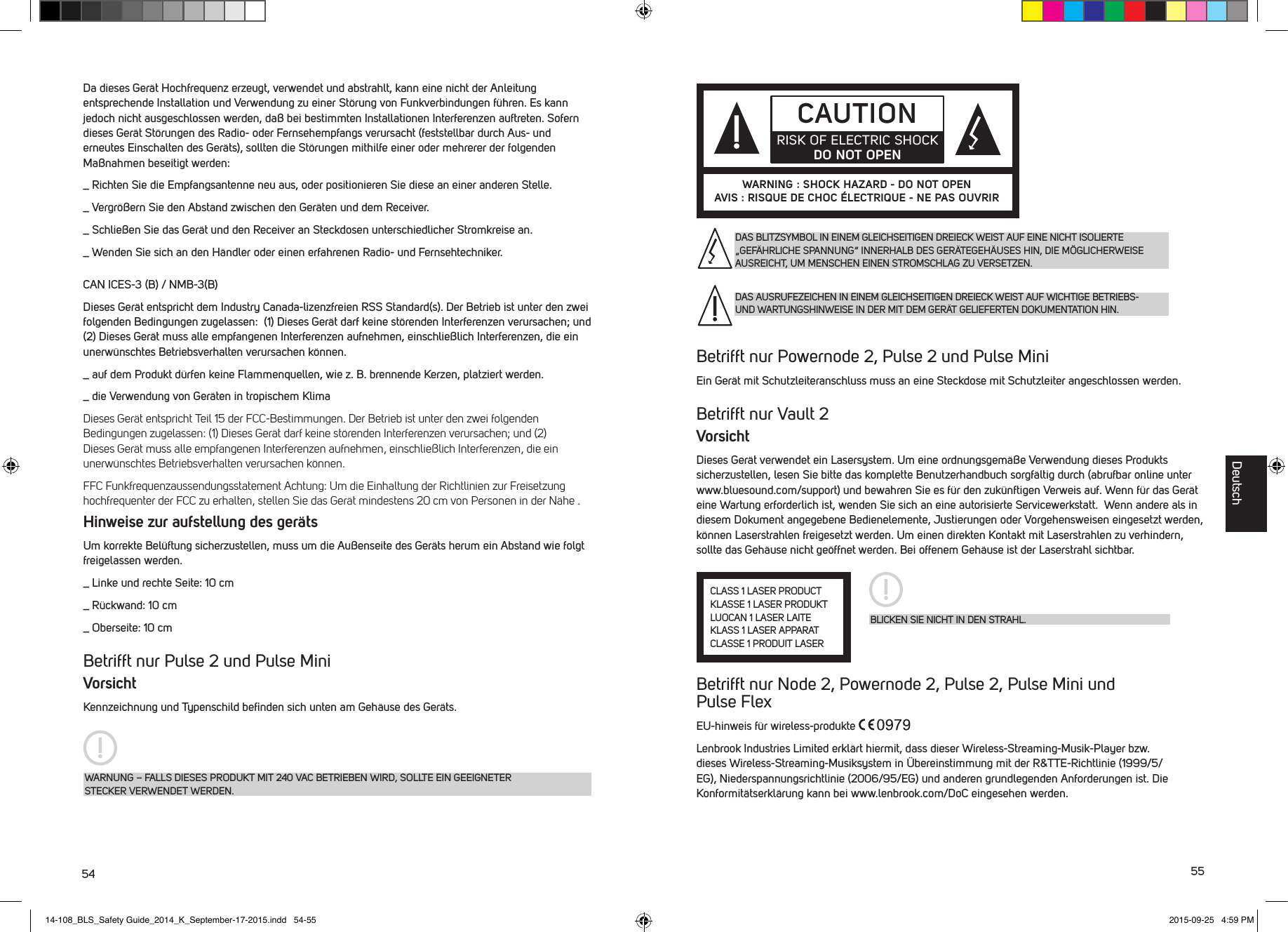 54 55Da dieses Ger&auml;t Hochfrequenz erzeugt, verwendet und abstrahlt, kann eine nicht der Anleitung entsprechende Installation und Verwendung zu einer St&ouml;rung von Funkverbindungen f&uuml;hren. Es kann jedoch nicht ausgeschlossen werden, da&szlig; bei bestimmten Installationen Interferenzen auftreten. Sofern dieses Ger&auml;t St&ouml;rungen des Radio- oder Fernsehempfangs verursacht (feststellbar durch Aus- und erneutes Einschalten des Ger&auml;ts), sollten die St&ouml;rungen mithilfe einer oder mehrerer der folgenden Ma&szlig;nahmen beseitigt werden:_  Richten Sie die Empfangsantenne neu aus, oder positionieren Sie diese an einer anderen Stelle._  Vergr&ouml;&szlig;ern Sie den Abstand zwischen den Ger&auml;ten und dem Receiver._  Schlie&szlig;en Sie das Ger&auml;t und den Receiver an Steckdosen unterschiedlicher Stromkreise an._  Wenden Sie sich an den H&auml;ndler oder einen erfahrenen Radio- und Fernsehtechniker.CAN ICES-3 (B) / NMB-3(B) Dieses Ger&auml;t entspricht dem Industry Canada-lizenzfreien RSS Standard(s). Der Betrieb ist unter den zwei folgenden Bedingungen zugelassen:  (1) Dieses Ger&auml;t darf keine st&ouml;renden Interferenzen verursachen; und (2) Dieses Ger&auml;t muss alle empfangenen Interferenzen aufnehmen, einschlie&szlig;lich Interferenzen, die ein unerw&uuml;nschtes Betriebsverhalten verursachen k&ouml;nnen._  auf dem Produkt d&uuml;rfen keine Flammenquellen, wie z. B. brennende Kerzen, platziert werden._  die Verwendung von Ger&auml;ten in tropischem KlimaDieses Ger&auml;t entspricht Teil 15 der FCC-Bestimmungen. Der Betrieb ist unter den zwei folgenden Bedingungen zugelassen: (1) Dieses Ger&auml;t darf keine st&ouml;renden Interferenzen verursachen; und (2) Dieses Ger&auml;t muss alle empfangenen Interferenzen aufnehmen, einschlie&szlig;lich Interferenzen, die ein unerw&uuml;nschtes Betriebsverhalten verursachen k&ouml;nnen.FFC Funkfrequenzaussendungsstatement Achtung: Um die Einhaltung der Richtlinien zur Freisetzung hochfrequenter der FCC zu erhalten, stellen Sie das Ger&auml;t mindestens 20 cm von Personen in der N&auml;he .Hinweise zur aufstellung des ger&auml;tsUm korrekte Bel&uuml;ftung sicherzustellen, muss um die Au&szlig;enseite des Ger&auml;ts herum ein Abstand wie folgt freigelassen werden._  Linke und rechte Seite: 10 cm_  R&uuml;ckwand: 10 cm_  Oberseite: 10 cmBetrifft nur Pulse 2 und Pulse MiniVorsichtKennzeichnung und Typenschild beﬁnden sich unten am Geh&auml;use des Ger&auml;ts.WARNUNG &ndash; FALLS DIESES PRODUKT MIT 240 VAC BETRIEBEN WIRD, SOLLTE EIN GEEIGNETER STECKER VERWENDET WERDEN.Betrifft nur Powernode 2, Pulse 2 und Pulse MiniEin Ger&auml;t mit Schutzleiteranschluss muss an eine Steckdose mit Schutzleiter angeschlossen werden.Betrifft nur Vault 2VorsichtDieses Ger&auml;t verwendet ein Lasersystem. Um eine ordnungsgem&auml;&szlig;e Verwendung dieses Produkts sicherzustellen, lesen Sie bitte das komplette Benutzerhandbuch sorgf&auml;ltig durch (abrufbar online unter www.bluesound.com/support) und bewahren Sie es f&uuml;r den zuk&uuml;nftigen Verweis auf. Wenn f&uuml;r das Ger&auml;t eine Wartung erforderlich ist, wenden Sie sich an eine autorisierte Servicewerkstatt.  Wenn andere als in diesem Dokument angegebene Bedienelemente, Justierungen oder Vorgehensweisen eingesetzt werden, k&ouml;nnen Laserstrahlen freigesetzt werden. Um einen direkten Kontakt mit Laserstrahlen zu verhindern, sollte das Geh&auml;use nicht ge&ouml;ffnet werden. Bei offenem Geh&auml;use ist der Laserstrahl sichtbar.Betrifft nur Node 2, Powernode 2, Pulse 2, Pulse Mini und  Pulse FlexEU-hinweis f&uuml;r wireless-produkte Lenbrook Industries Limited erkl&auml;rt hiermit, dass dieser Wireless-Streaming-Musik-Player bzw. dieses Wireless-Streaming-Musiksystem in &Uuml;bereinstimmung mit der R&amp;TTE-Richtlinie (1999/5/EG), Niederspannungsrichtlinie (2006/95/EG) und anderen grundlegenden Anforderungen ist. Die Konformit&auml;tserkl&auml;rung kann bei www.lenbrook.com/DoC eingesehen werden.CAUTIONRISK OF ELECTRIC SHOCK DO NOT OPENWARNING : SHOCK HAZARD - DO NOT OPENAVIS : RISQUE DE CHOC &Eacute;LECTRIQUE - NE PAS OUVRIRBLICKEN SIE NICHT IN DEN STRAHL.CLASS 1 LASER PRODUCTKLASSE 1 LASER PRODUKTLUOCAN 1 LASER LAITEKLASS 1 LASER APPARATCLASSE 1 PRODUIT LASERDAS BLITZSYMBOL IN EINEM GLEICHSEITIGEN DREIECK WEIST AUF EINE NICHT ISOLIERTE &bdquo;GEF&Auml;HRLICHE SPANNUNG&ldquo; INNERHALB DES GER&Auml;TEGEH&Auml;USES HIN, DIE M&Ouml;GLICHERWEISE AUSREICHT, UM MENSCHEN EINEN STROMSCHLAG ZU VERSETZEN.DAS AUSRUFEZEICHEN IN EINEM GLEICHSEITIGEN DREIECK WEIST AUF WICHTIGE BETRIEBS- UND WARTUNGSHINWEISE IN DER MIT DEM GER&Auml;T GELIEFERTEN DOKUMENTATION HIN.Deutsch14-108_BLS_Safety Guide_2014_K_September-17-2015.indd   54-55 2015-09-25   4:59 PM