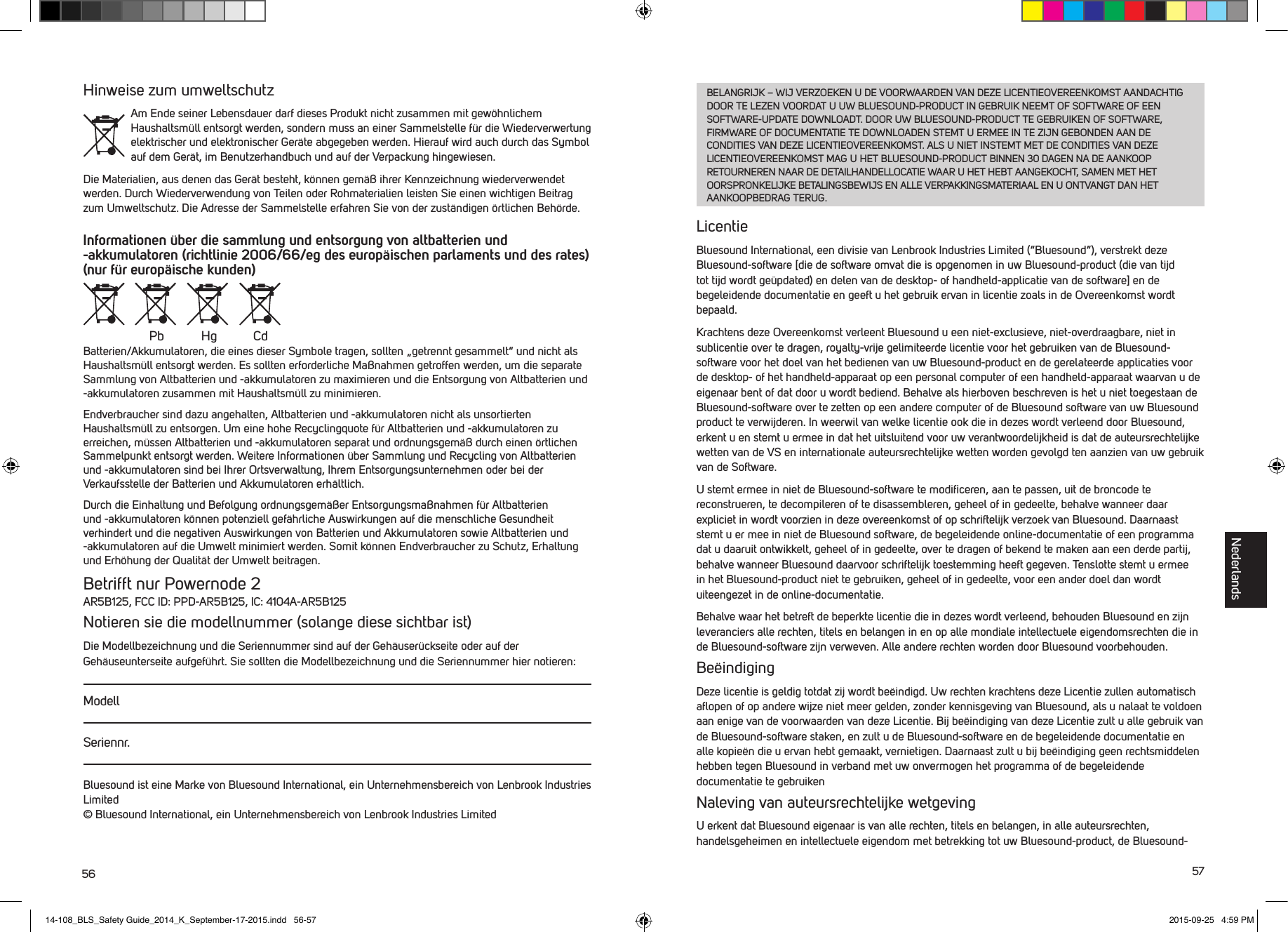 56 57Hinweise zum umweltschutzAm Ende seiner Lebensdauer darf dieses Produkt nicht zusammen mit gew&ouml;hnlichem Haushaltsm&uuml;ll entsorgt werden, sondern muss an einer Sammelstelle f&uuml;r die Wiederverwertung elektrischer und elektronischer Ger&auml;te abgegeben werden. Hierauf wird auch durch das Symbol auf dem Ger&auml;t, im Benutzerhandbuch und auf der Verpackung hingewiesen.Die Materialien, aus denen das Ger&auml;t besteht, k&ouml;nnen gem&auml;&szlig; ihrer Kennzeichnung wiederverwendet werden. Durch Wiederverwendung von Teilen oder Rohmaterialien leisten Sie einen wichtigen Beitrag zum Umweltschutz. Die Adresse der Sammelstelle erfahren Sie von der zust&auml;ndigen &ouml;rtlichen Beh&ouml;rde.Informationen &uuml;ber die sammlung und entsorgung von altbatterien und -akkumulatoren (richtlinie 2006/66/eg des europ&auml;ischen parlaments und des rates) (nur f&uuml;r europ&auml;ische kunden) Batterien/Akkumulatoren, die eines dieser Symbole tragen, sollten &bdquo;getrennt gesammelt&ldquo; und nicht als Haushaltsm&uuml;ll entsorgt werden. Es sollten erforderliche Ma&szlig;nahmen getroffen werden, um die separate Sammlung von Altbatterien und -akkumulatoren zu maximieren und die Entsorgung von Altbatterien und -akkumulatoren zusammen mit Haushaltsm&uuml;ll zu minimieren.Endverbraucher sind dazu angehalten, Altbatterien und -akkumulatoren nicht als unsortierten Haushaltsm&uuml;ll zu entsorgen. Um eine hohe Recyclingquote f&uuml;r Altbatterien und -akkumulatoren zu erreichen, m&uuml;ssen Altbatterien und -akkumulatoren separat und ordnungsgem&auml;&szlig; durch einen &ouml;rtlichen Sammelpunkt entsorgt werden. Weitere Informationen &uuml;ber Sammlung und Recycling von Altbatterien und -akkumulatoren sind bei Ihrer Ortsverwaltung, Ihrem Entsorgungsunternehmen oder bei der Verkaufsstelle der Batterien und Akkumulatoren erh&auml;ltlich.Durch die Einhaltung und Befolgung ordnungsgem&auml;&szlig;er Entsorgungsma&szlig;nahmen f&uuml;r Altbatterien und -akkumulatoren k&ouml;nnen potenziell gef&auml;hrliche Auswirkungen auf die menschliche Gesundheit verhindert und die negativen Auswirkungen von Batterien und Akkumulatoren sowie Altbatterien und -akkumulatoren auf die Umwelt minimiert werden. Somit k&ouml;nnen Endverbraucher zu Schutz, Erhaltung und Erh&ouml;hung der Qualit&auml;t der Umwelt beitragen. Betrifft nur Powernode 2AR5B125, FCC ID: PPD-AR5B125, IC: 4104A-AR5B125Notieren sie die modellnummer (solange diese sichtbar ist)Die Modellbezeichnung und die Seriennummer sind auf der Geh&auml;user&uuml;ckseite oder auf der Geh&auml;useunterseite aufgef&uuml;hrt. Sie sollten die Modellbezeichnung und die Seriennummer hier notieren:ModellSeriennr.Bluesound ist eine Marke von Bluesound International, ein Unternehmensbereich von Lenbrook Industries Limited &copy; Bluesound International, ein Unternehmensbereich von Lenbrook Industries LimitedPb Hg CdBELANGRIJK &ndash; WIJ VERZOEKEN U DE VOORWAARDEN VAN DEZE LICENTIEOVEREENKOMST AANDACHTIG DOOR TE LEZEN VOORDAT U UW BLUESOUND-PRODUCT IN GEBRUIK NEEMT OF SOFTWARE OF EEN SOFTWARE-UPDATE DOWNLOADT. DOOR UW BLUESOUND-PRODUCT TE GEBRUIKEN OF SOFTWARE, FIRMWARE OF DOCUMENTATIE TE DOWNLOADEN STEMT U ERMEE IN TE ZIJN GEBONDEN AAN DE CONDITIES VAN DEZE LICENTIEOVEREENKOMST. ALS U NIET INSTEMT MET DE CONDITIES VAN DEZE LICENTIEOVEREENKOMST MAG U HET BLUESOUND-PRODUCT BINNEN 30 DAGEN NA DE AANKOOP RETOURNEREN NAAR DE DETAILHANDELLOCATIE WAAR U HET HEBT AANGEKOCHT, SAMEN MET HET OORSPRONKELIJKE BETALINGSBEWIJS EN ALLE VERPAKKINGSMATERIAAL EN U ONTVANGT DAN HET AANKOOPBEDRAG TERUG.LicentieBluesound International, een divisie van Lenbrook Industries Limited (&ldquo;Bluesound&rdquo;), verstrekt deze Bluesound-software [die de software omvat die is opgenomen in uw Bluesound-product (die van tijd tottijd wordt ge&uuml;pdated) en delen van de desktop- of handheld-applicatie van de software] en de begeleidende documentatie en geeft u het gebruik ervan in licentie zoals in de Overeenkomst wordt bepaald. Krachtens deze Overeenkomst verleent Bluesound u een niet-exclusieve, niet-overdraagbare, niet in sublicentie over te dragen, royalty-vrije gelimiteerde licentie voor het gebruiken van de Bluesound-software voor het doel van het bedienen van uw Bluesound-product en de gerelateerde applicaties voor de desktop- of het handheld-apparaat op een personal computer of een handheld-apparaat waarvan u de eigenaar bent of dat door u wordt bediend. Behalve als hierboven beschreven is het u niet toegestaan de Bluesound-software over te zetten op een andere computer of de Bluesound software van uw Bluesound product te verwijderen. In weerwil van welke licentie ook die in dezes wordt verleend door Bluesound, erkent u en stemt u ermee in dat het uitsluitend voor uw verantwoordelijkheid is dat de auteursrechtelijke wetten van de VS en internationale auteursrechtelijke wetten worden gevolgd ten aanzien van uw gebruik van de Software. U stemt ermee in niet de Bluesound-software te modiﬁceren, aan te passen, uit de broncode te reconstrueren, te decompileren of te disassembleren, geheel of in gedeelte, behalve wanneer daar expliciet in wordt voorzien in deze overeenkomst of op schriftelijk verzoek van Bluesound. Daarnaast stemt u er mee in niet de Bluesound software, de begeleidende online-documentatie of een programma dat u daaruit ontwikkelt, geheel of in gedeelte, over te dragen of bekend te maken aan een derde partij, behalve wanneer Bluesound daarvoor schriftelijk toestemming heeft gegeven. Tenslotte stemt u ermee in het Bluesound-product niet te gebruiken, geheel of in gedeelte, voor een ander doel dan wordt uiteengezet in de online-documentatie.Behalve waar het betreft de beperkte licentie die in dezes wordt verleend, behouden Bluesound en zijn leveranciers alle rechten, titels en belangen in en op alle mondiale intellectuele eigendomsrechten die in de Bluesound-software zijn verweven. Alle andere rechten worden door Bluesound voorbehouden. Be&euml;indigingDeze licentie is geldig totdat zij wordt be&euml;indigd. Uw rechten krachtens deze Licentie zullen automatisch aﬂopen of op andere wijze niet meer gelden, zonder kennisgeving van Bluesound, als u nalaat te voldoen aan enige van de voorwaarden van deze Licentie. Bij be&euml;indiging van deze Licentie zult u alle gebruik van de Bluesound-software staken, en zult u de Bluesound-software en de begeleidende documentatie en alle kopie&euml;n die u ervan hebt gemaakt, vernietigen. Daarnaast zult u bij be&euml;indiging geen rechtsmiddelen hebben tegen Bluesound in verband met uw onvermogen het programma of de begeleidende documentatie te gebruikenNaleving van auteursrechtelijke wetgevingU erkent dat Bluesound eigenaar is van alle rechten, titels en belangen, in alle auteursrechten, handelsgeheimen en intellectuele eigendom met betrekking tot uw Bluesound-product, de Bluesound-Nederlands14-108_BLS_Safety Guide_2014_K_September-17-2015.indd   56-57 2015-09-25   4:59 PM