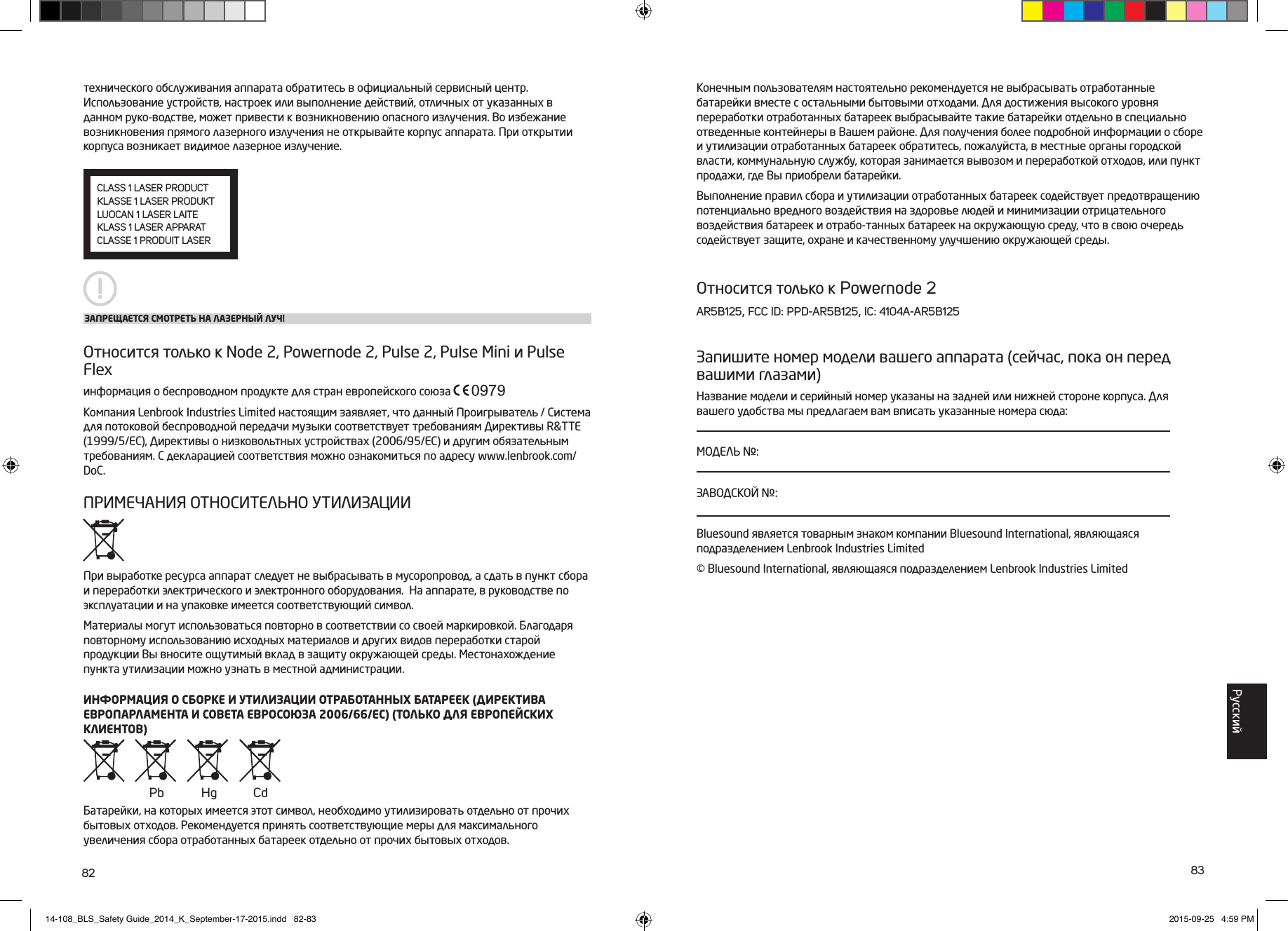 82 83технического обслуживания аппарата обратитесь в официальный сервисный центр. Использование устройств, настроек или выполнение действий, отличных от указанных в данном руко-водстве, может привести к возникновению опасного излучения. Во избежание возникновения прямого лазерного излучения не открывайте корпус аппарата. При открытии корпуса возникает видимое лазерное излучение.Относится только к Node 2, Powernode 2, Pulse 2, Pulse Mini и Pulse Flexинформация о беспроводном продукте для стран европейского союза Компания Lenbrook Industries Limited настоящим заявляет, что данный Проигрыватель / Система для потоковой беспроводной передачи музыки соответствует требованиям Директивы R&amp;TTE (1999/5/EC), Директивы о низковольтных устройствах (2006/95/EC) и другим обязательным требованиям. С декларацией соответствия можно ознакомиться по адресу www.lenbrook.com/DoC.ПРИМЕЧАНИЯ ОТНОСИТЕЛЬНО УТИЛИЗАЦИИПри выработке ресурса аппарат следует не выбрасывать в мусоропровод, а сдать в пункт сбора и переработки электрического и электронного оборудования.  На аппарате, в руководстве по эксплуатации и на упаковке имеется соответствующий символ.Материалы могут использоваться повторно в соответствии со своей маркировкой. Благодаря повторному использованию исходных материалов и других видов переработки старой продукции Вы вносите ощутимый вклад в защиту окружающей среды. Местонахождение пункта утилизации можно узнать в местной администрации.ИНФОРМАЦИЯ О СБОРКЕ И УТИЛИЗАЦИИ ОТРАБОТАННЫХ БАТАРЕЕК (ДИРЕКТИВА ЕВРОПАРЛАМЕНТА И СОВЕТА ЕВРОСОЮЗА 2006/66/EC) (ТОЛЬКО ДЛЯ ЕВРОПЕЙСКИХ КЛИЕНТОВ)Батарейки, на которых имеется этот символ, необходимо утилизировать отдельно от прочих бытовых отходов. Рекомендуется принять соответствующие меры для максимального увеличения сбора отработанных батареек отдельно от прочих бытовых отходов. ЗАПРЕЩАЕТСЯ СМОТРЕТЬ НА ЛАЗЕРНЫЙ ЛУЧ!CLASS 1 LASER PRODUCTKLASSE 1 LASER PRODUKTLUOCAN 1 LASER LAITEKLASS 1 LASER APPARATCLASSE 1 PRODUIT LASERКонечным пользователям настоятельно рекомендуется не выбрасывать отработанные батарейки вместе с остальными бытовыми отходами. Для достижения высокого уровня переработки отработанных батареек выбрасывайте такие батарейки отдельно в специально отведенные контейнеры в Вашем районе. Для получения более подробной информации о сборе и утилизации отработанных батареек обратитесь, пожалуйста, в местные органы городской власти, коммунальную службу, которая занимается вывозом и переработкой отходов, или пункт продажи, где Вы приобрели батарейки.Выполнение правил сбора и утилизации отработанных батареек содействует предотвращению потенциально вредного воздействия на здоровье людей и минимизации отрицательного воздействия батареек и отрабо-танных батареек на окружающую среду, что в свою очередь содействует защите, охране и качественному улучшению окружающей среды. Относится только к Powernode 2AR5B125, FCC ID: PPD-AR5B125, IC: 4104A-AR5B125Запишите номер модели вашего аппарата (сейчас, пока он перед вашими глазами)Название модели и серийный номер указаны на задней или нижней стороне корпуса. Для вашего удобства мы предлагаем вам вписать указанные номера сюда:МОДЕЛЬ №:ЗАВОДСКОЙ №:Bluesound является товарным знаком компании Bluesound International, являющаяся подразделением Lenbrook Industries Limited &copy; Bluesound International, являющаяся подразделением Lenbrook Industries Limited Pb Hg CdPусский14-108_BLS_Safety Guide_2014_K_September-17-2015.indd   82-83 2015-09-25   4:59 PM