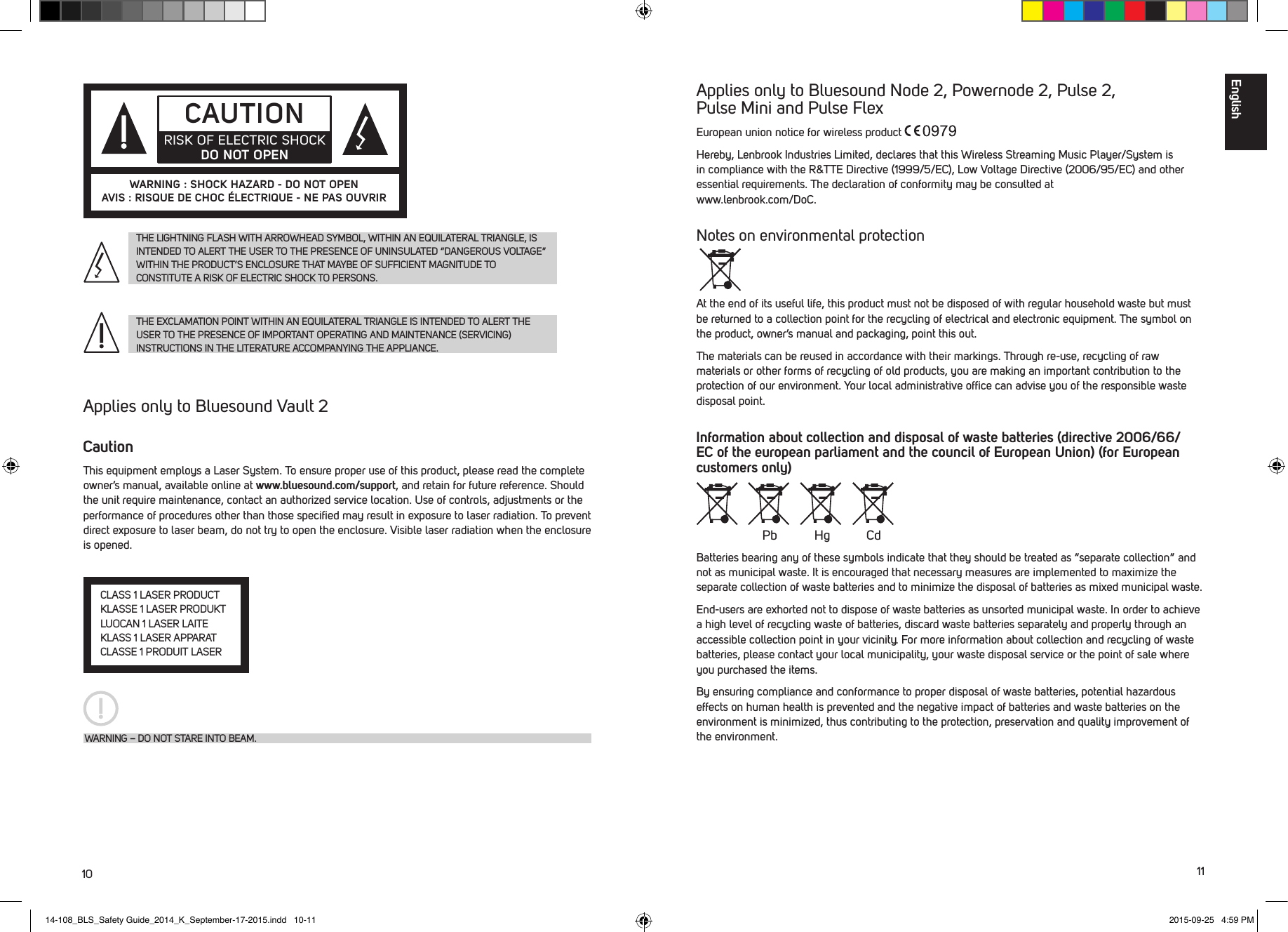 10 11Applies only to Bluesound Node 2, Powernode 2, Pulse 2,  Pulse Mini and Pulse FlexEuropean union notice for wireless product Hereby, Lenbrook Industries Limited, declares that this Wireless Streaming Music Player/System is in compliance with the R&amp;TTE Directive (1999/5/EC), Low Voltage Directive (2006/95/EC) and other essential requirements. The declaration of conformity may be consulted at  www.lenbrook.com/DoC. Notes on environmental protectionAt the end of its useful life, this product must not be disposed of with regular household waste but must be returned to a collection point for the recycling of electrical and electronic equipment. The symbol on the product, owner&rsquo;s manual and packaging, point this out.The materials can be reused in accordance with their markings. Through re-use, recycling of raw materials or other forms of recycling of old products, you are making an important contribution to the protection of our environment. Your local administrative ofﬁce can advise you of the responsible waste disposal point. Information about collection and disposal of waste batteries (directive 2006/66/EC of the european parliament and the council of European Union) (for European customers only)Batteries bearing any of these symbols indicate that they should be treated as &ldquo;separate collection&rdquo; and not as municipal waste. It is encouraged that necessary measures are implemented to maximize the separate collection of waste batteries and to minimize the disposal of batteries as mixed municipal waste.End-users are exhorted not to dispose of waste batteries as unsorted municipal waste. In order to achieve a high level of recycling waste of batteries, discard waste batteries separately and properly through an accessible collection point in your vicinity. For more information about collection and recycling of waste batteries, please contact your local municipality, your waste disposal service or the point of sale where you purchased the items.By ensuring compliance and conformance to proper disposal of waste batteries, potential hazardous effects on human health is prevented and the negative impact of batteries and waste batteries on the environment is minimized, thus contributing to the protection, preservation and quality improvement of the environment. Pb Hg CdTHE LIGHTNING FLASH WITH ARROWHEAD SYMBOL, WITHIN AN EQUILATERAL TRIANGLE, IS INTENDED TO ALERT THE USER TO THE PRESENCE OF UNINSULATED &ldquo;DANGEROUS VOLTAGE&rdquo; WITHIN THE PRODUCT&rsquo;S ENCLOSURE THAT MAYBE OF SUFFICIENT MAGNITUDE TO  CONSTITUTE A RISK OF ELECTRIC SHOCK TO PERSONS.THE EXCLAMATION POINT WITHIN AN EQUILATERAL TRIANGLE IS INTENDED TO ALERT THE USER TO THE PRESENCE OF IMPORTANT OPERATING AND MAINTENANCE (SERVICING)  INSTRUCTIONS IN THE LITERATURE ACCOMPANYING THE APPLIANCE.CAUTIONRISK OF ELECTRIC SHOCK DO NOT OPENWARNING : SHOCK HAZARD - DO NOT OPENAVIS : RISQUE DE CHOC &Eacute;LECTRIQUE - NE PAS OUVRIR Applies only to Bluesound Vault 2 CautionThis equipment employs a Laser System. To ensure proper use of this product, please read the complete owner&rsquo;s manual, available online at www.bluesound.com/support, and retain for future reference. Should the unit require maintenance, contact an authorized service location. Use of controls, adjustments or the performance of procedures other than those speciﬁed may result in exposure to laser radiation. To prevent direct exposure to laser beam, do not try to open the enclosure. Visible laser radiation when the enclosure is opened.CLASS 1 LASER PRODUCTKLASSE 1 LASER PRODUKTLUOCAN 1 LASER LAITEKLASS 1 LASER APPARATCLASSE 1 PRODUIT LASERWARNING &ndash; DO NOT STARE INTO BEAM.English 14-108_BLS_Safety Guide_2014_K_September-17-2015.indd   10-11 2015-09-25   4:59 PM