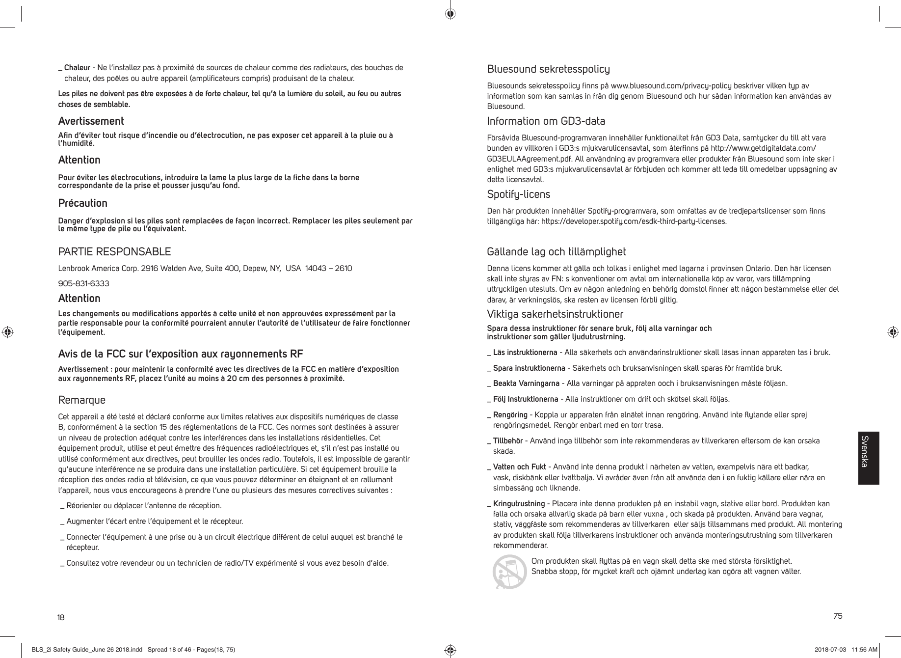 18_  Chaleur - Ne l&rsquo;installez pas &agrave; proximit&eacute; de sources de chaleur comme des radiateurs, des bouches de chaleur, des po&ecirc;les ou autre appareil (ampliﬁ cateurs compris) produisant de la chaleur. Les piles ne doivent pas &ecirc;tre expos&eacute;es &agrave; de forte chaleur, tel qu&rsquo;&agrave; la lumi&egrave;re du soleil, au feu ou autres choses de semblable. AvertissementAﬁ n d&rsquo;&eacute;viter tout risque d&rsquo;incendie ou d&rsquo;&eacute;lectrocution, ne pas exposer cet appareil &agrave; la pluie ou &agrave; l&rsquo;humidit&eacute;. Attention Pour &eacute;viter les &eacute;lectrocutions, introduire la lame la plus large de la ﬁ che dans la borne correspondante de la prise et pousser jusqu&rsquo;au fond.Pr&eacute;caution Danger d&rsquo;explosion si les piles sont remplac&eacute;es de fa&ccedil;on incorrect. Remplacer les piles seulement par le m&ecirc;me type de pile ou l&rsquo;&eacute;quivalent. PARTIE RESPONSABLELenbrook America Corp. 2916 Walden Ave, Suite 400, Depew, NY,  USA  14043 &ndash; 2610905-831-6333AttentionLes changements ou modiﬁ cations apport&eacute;s &agrave; cette unit&eacute; et non approuv&eacute;es express&eacute;ment par la partie responsable pour la conformit&eacute; pourraient annuler l&rsquo;autorit&eacute; de l&rsquo;utilisateur de faire fonctionner l&rsquo;&eacute;quipement. Avis de la FCC sur l&rsquo;exposition aux rayonnements RFAvertissement : pour maintenir la conformit&eacute; avec les directives de la FCC en mati&egrave;re d&rsquo;exposition aux rayonnements RF, placez l&rsquo;unit&eacute; au moins &agrave; 20 cm des personnes &agrave; proximit&eacute;.RemarqueCet appareil a &eacute;t&eacute; test&eacute; et d&eacute;clar&eacute; conforme aux limites relatives aux dispositifs num&eacute;riques de classe B, conform&eacute;ment &agrave; la section 15 des r&eacute;glementations de la FCC. Ces normes sont destin&eacute;es &agrave; assurer un niveau de protection ad&eacute;quat contre les interf&eacute;rences dans les installations r&eacute;sidentielles. Cet &eacute;quipement produit, utilise et peut &eacute;mettre des fr&eacute;quences radio&eacute;lectriques et, s&rsquo;il n&rsquo;est pas install&eacute; ou utilis&eacute; conform&eacute;ment aux directives, peut brouiller les ondes radio. Toutefois, il est impossible de garantir qu&rsquo;aucune interf&eacute;rence ne se produira dans une installation particuli&egrave;re. Si cet &eacute;quipement brouille la r&eacute;ception des ondes radio et t&eacute;l&eacute;vision, ce que vous pouvez d&eacute;terminer en &eacute;teignant et en rallumant l&rsquo;appareil, nous vous encourageons &agrave; prendre l&rsquo;une ou plusieurs des mesures correctives suivantes : _  R&eacute;orienter ou d&eacute;placer l&rsquo;antenne de r&eacute;ception. _  Augmenter l&rsquo;&eacute;cart entre l&rsquo;&eacute;quipement et le r&eacute;cepteur. _  Connecter l&rsquo;&eacute;quipement &agrave; une prise ou &agrave; un circuit &eacute;lectrique diff&eacute;rent de celui auquel est branch&eacute; le r&eacute;cepteur. _  Consultez votre revendeur ou un technicien de radio/TV exp&eacute;riment&eacute; si vous avez besoin d&rsquo;aide. 75Bluesound sekretesspolicyBluesounds sekretesspolicy ﬁ nns p&aring; www.bluesound.com/privacy-policy beskriver vilken typ av information som kan samlas in fr&aring;n dig genom Bluesound och hur s&aring;dan information kan anv&auml;ndas av Bluesound. Information om GD3-dataF&ouml;rs&aring;vida Bluesound-programvaran inneh&aring;ller funktionalitet fr&aring;n GD3 Data, samtycker du till att vara bunden av villkoren i GD3:s mjukvarulicensavtal, som &aring;terﬁ nns p&aring; http://www.getdigitaldata.com/GD3EULAAgreement.pdf. All anv&auml;ndning av programvara eller produkter fr&aring;n Bluesound som inte sker i enlighet med GD3:s mjukvarulicensavtal &auml;r f&ouml;rbjuden och kommer att leda till omedelbar upps&auml;gning av detta licensavtal.Spotify-licensDen h&auml;r produkten inneh&aring;ller Spotify-programvara, som omfattas av de tredjepartslicenser som ﬁ nns tillg&auml;ngliga h&auml;r: https://developer.spotify.com/esdk-third-party-licenses.G&auml;llande lag och till&auml;mplighetDenna licens kommer att g&auml;lla och tolkas i enlighet med lagarna i provinsen Ontario. Den h&auml;r licensen skall inte styras av FN: s konventioner om avtal om internationella k&ouml;p av varor, vars till&auml;mpning uttryckligen utesluts. Om av n&aring;gon anledning en beh&ouml;rig domstol ﬁ nner att n&aring;gon best&auml;mmelse eller del d&auml;rav, &auml;r verkningsl&ouml;s, ska resten av licensen f&ouml;rbli giltig.Viktiga sakerhetsinstruktionerSpara dessa instruktioner f&ouml;r senare bruk, f&ouml;lj alla varningar och instruktioner som g&auml;ller ljudutrustrning. _  L&auml;s instruktionerna - Alla s&auml;kerhets och anv&auml;ndarinstruktioner skall l&auml;sas innan apparaten tas i bruk. _  Spara instruktionerna - S&auml;kerhets och bruksanvisningen skall sparas f&ouml;r framtida bruk. _  Beakta Varningarna - Alla varningar p&aring; appraten ooch i bruksanvisningen m&aring;ste f&ouml;ljasn. _  F&ouml;lj Instruktionerna - Alla instruktioner om drift och sk&ouml;tsel skall f&ouml;ljas._  Reng&ouml;ring - Koppla ur apparaten fr&aring;n eln&auml;tet innan reng&ouml;ring. Anv&auml;nd inte ﬂ ytande eller sprej reng&ouml;ringsmedel. Reng&ouml;r enbart med en torr trasa._  Tillbeh&ouml;r - Anv&auml;nd inga tillbeh&ouml;r som inte rekommenderas av tillverkaren eftersom de kan orsaka skada._  Vatten och Fukt - Anv&auml;nd inte denna produkt i n&auml;rheten av vatten, exampelvis n&auml;ra ett badkar, vask, diskb&auml;nk eller tv&auml;ttbalja. Vi avr&aring;der &auml;ven fr&aring;n att anv&auml;nda den i en fuktig k&auml;llare eller n&auml;ra en simbass&auml;ng och liknande._  Kringutrustning - Placera inte denna produkten p&aring; en instabil vagn, stative eller bord. Produkten kan falla och orsaka allvarlig skada p&aring; barn eller vuxna , och skada p&aring; produkten. Anv&auml;nd bara vagnar, stativ, v&auml;ggf&auml;ste som rekommenderas av tillverkaren  eller s&auml;ljs tillsammans med produkt. All montering av produkten skall f&ouml;lja tillverkarens instruktioner och anv&auml;nda monteringsutrustning som tillverkaren rekommenderar. Om produkten skall ﬂ yttas p&aring; en vagn skall detta ske med st&ouml;rsta f&ouml;rsiktighet. Snabba stopp, f&ouml;r mycket kraft och oj&auml;mnt underlag kan og&ouml;ra att vagnen v&auml;lter.SvenskaBLS_2i Safety Guide_June 26 2018.indd   Spread 18 of 46 - Pages(18, 75)BLS_2i Safety Guide_June 26 2018.indd   Spread 18 of 46 - Pages(18, 75) 2018-07-03   11:56 AM2018-07-03   11:56 AM