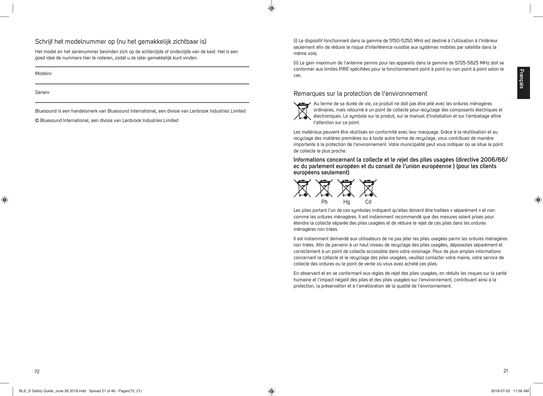 72Schrijf het modelnummer op (nu het gemakkelijk zichtbaar is)Het model en het serienummer bevinden zich op de achterzijde of onderzijde van de kast. Het is een goed idee de nummers hier te noteren, zodat u ze later gemakkelijk kunt vinden:ModelnrSerienrBluesound is een handelsmerk van Bluesound International, een divisie van Lenbrook Industries Limited&copy; Bluesound International, een divisie van Lenbrook Industries Limited21(i) Le dispositif fonctionnant dans la gamme de 5150-5250 MHz est destin&eacute; &agrave; l&rsquo;utilisation &agrave; l&rsquo;int&eacute;rieur seulement aﬁ n de r&eacute;duire le risque d&rsquo;interf&eacute;rence nuisible aux syst&egrave;mes mobiles par satellite dans la m&ecirc;me voie;(ii) Le gain maximum de l&rsquo;antenne permis pour les appareils dans la gamme de 5725-5825 MHz doit se conformer aux limites PIRE sp&eacute;ciﬁ &eacute;es pour le fonctionnement point &agrave; point ou non point &agrave; point selon le cas.Remarques sur la protection de l&rsquo;environnementAu terme de sa dur&eacute;e de vie, ce produit ne doit pas &ecirc;tre jet&eacute; avec les ordures m&eacute;nag&egrave;res ordinaires, mais retourn&eacute; &agrave; un point de collecte pour recyclage des composants &eacute;lectriques et &eacute;lectroniques. Le symbole sur le produit, sur le manuel d&rsquo;installation et sur l&rsquo;emballage attire l&rsquo;attention sur ce point.Les mat&eacute;riaux peuvent &ecirc;tre r&eacute;utilis&eacute;s en conformit&eacute; avec leur marquage. Gr&acirc;ce &agrave; la r&eacute;utilisation et au recyclage des mati&egrave;res premi&egrave;res ou &agrave; toute autre forme de recyclage, vous contribuez de mani&egrave;re importante &agrave; la protection de l&rsquo;environnement. Votre municipalit&eacute; peut vous indiquer o&ugrave; se situe le point de collecte le plus proche.Informations concernant la collecte et le rejet des piles usag&eacute;es (directive 2006/66/ec du parlement europ&eacute;en et du conseil de l&rsquo;union europ&eacute;enne ) (pour les clients europ&eacute;ens seulement)Les piles portant l&rsquo;un de ces symboles indiquent qu&rsquo;elles doivent &ecirc;tre trait&eacute;es &laquo; s&eacute;par&eacute;ment &raquo; et non comme les ordures m&eacute;nag&egrave;res. Il est instamment recommand&eacute; que des mesures soient prises pour &eacute;tendre la collecte s&eacute;par&eacute;e des piles usag&eacute;es et de r&eacute;duire le rejet de ces piles dans les ordures m&eacute;nag&egrave;res non tri&eacute;es. Il est instamment demand&eacute; aux utilisateurs de ne pas jeter les piles usag&eacute;es parmi les ordures m&eacute;nag&egrave;res non tri&eacute;es. Aﬁ n de parvenir &agrave; un haut niveau de recyclage des piles usag&eacute;es, d&eacute;posezles s&eacute;par&eacute;ment et correctement &agrave; un point de collecte accessible dans votre voisinage. Pour de plus amples informations concernant la collecte et le recyclage des piles usag&eacute;es, veuillez contacter votre mairie, votre service de collecte des ordures ou le point de vente o&ugrave; vous avez achet&eacute; ces piles.En observant et en se conformant aux r&egrave;gles de rejet des piles usag&eacute;es, on r&eacute;duits les risques sur la sant&eacute; humaine et l&rsquo;impact n&eacute;gatif des piles et des piles usag&eacute;es sur l&rsquo;environnement, contribuant ainsi &agrave; la protection, la pr&eacute;servation et &agrave; l&rsquo;am&eacute;lioration de la qualit&eacute; de l&rsquo;environnement.Pb Hg CdFran&ccedil;aisBLS_2i Safety Guide_June 26 2018.indd   Spread 21 of 46 - Pages(72, 21)BLS_2i Safety Guide_June 26 2018.indd   Spread 21 of 46 - Pages(72, 21) 2018-07-03   11:56 AM2018-07-03   11:56 AM