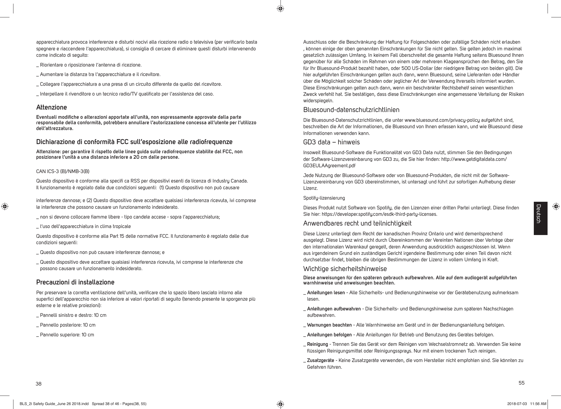 38apparecchiatura provoca interferenze e disturbi nocivi alla ricezione radio o televisiva (per veriﬁ carlo basta spegnere e riaccendere l&rsquo;apparecchiatura), si consiglia di cercare di eliminare questi disturbi intervenendo come indicato di seguito:_  Riorientare o riposizionare l&rsquo;antenna di ricezione._  Aumentare la distanza tra l&rsquo;apparecchiatura e il ricevitore._  Collegare l&rsquo;apparecchiatura a una presa di un circuito differente da quello del ricevitore._  Interpellare il rivenditore o un tecnico radio/TV qualiﬁ cato per l&rsquo;assistenza del caso.AttenzioneEventuali modiﬁ che o alterazioni apportate all&rsquo;unit&agrave;, non espressamente approvate dalla parte responsabile della conformit&agrave;, potrebbero annullare l&rsquo;autorizzazione concessa all&rsquo;utente per l&rsquo;utilizzo dell&rsquo;attrezzatura.Dichiarazione di conformit&agrave; FCC sull&rsquo;esposizione alle radiofrequenzeAttenzione: per garantire il rispetto delle linee guida sulle radiofrequenze stabilite dal FCC, non posizionare l&rsquo;unit&agrave; a una distanza inferiore a 20 cm dalle persone.CAN ICS-3 (B)/NMB-3(B)Questo dispositivo &egrave; conforme alla speciﬁ ca RSS per dispositivi esenti da licenza di Industry Canada. Il funzionamento &egrave; regolato dalle due condizioni seguenti:  (1) Questo dispositivo non pu&ograve; causare interferenze dannose; e (2) Questo dispositivo deve accettare qualsiasi interferenza ricevuta, ivi comprese le interferenze che possono causare un funzionamento indesiderato._  non si devono collocare ﬁ amme libere - tipo candele accese - sopra l&rsquo;apparecchiatura;_  l&rsquo;uso dell&rsquo;apparecchiatura in clima tropicaleQuesto dispositivo &egrave; conforme alla Part 15 delle normative FCC. Il funzionamento &egrave; regolato dalle due condizioni seguenti: _  Questo dispositivo non pu&ograve; causare interferenze dannose; e_  Questo dispositivo deve accettare qualsiasi interferenza ricevuta, ivi comprese le interferenze che possono causare un funzionamento indesiderato.Precauzioni di installazionePer preservare la corretta ventilazione dell&rsquo;unit&agrave;, veriﬁ care che lo spazio libero lasciato intorno alle superﬁ ci dell&rsquo;apparecchio non sia inferiore ai valori riportati di seguito (tenendo presente le sporgenze pi&ugrave; esterne e le relative proiezioni):_  Pannelli sinistro e destro: 10 cm_  Pannello posteriore: 10 cm_  Pannello superiore: 10 cm 55Ausschluss oder die Beschr&auml;nkung der Haftung f&uuml;r Folgesch&auml;den oder zuf&auml;llige Sch&auml;den nicht erlauben , k&ouml;nnen einige der oben genannten Einschr&auml;nkungen f&uuml;r Sie nicht gelten. Sie gelten jedoch im maximal gesetzlich zul&auml;ssigen Umfang. In keinem Fall &uuml;berschreitet die gesamte Haftung seitens Bluesound Ihnen gegen&uuml;ber f&uuml;r alle Sch&auml;den im Rahmen von einem oder mehreren Klageanspr&uuml;chen den Betrag, den Sie f&uuml;r Ihr Bluesound-Produkt bezahlt haben, oder 500 US-Dollar (der niedrigere Betrag von beiden gilt). Die hier aufgef&uuml;hrten Einschr&auml;nkungen gelten auch dann, wenn Bluesound, seine Lieferanten oder H&auml;ndler &uuml;ber die M&ouml;glichkeit solcher Sch&auml;den oder jeglicher Art der Verwendung Ihrerseits informiert wurden. Diese Einschr&auml;nkungen gelten auch dann, wenn ein beschr&auml;nkter Rechtsbehelf seinen wesentlichen Zweck verfehlt hat. Sie best&auml;tigen, dass diese Einschr&auml;nkungen eine angemessene Verteilung der Risiken widerspiegeln.Bluesound-datenschutzrichtlinienDie Bluesound-Datenschutzrichtlinien, die unter www.bluesound.com/privacy-policy aufgef&uuml;hrt sind, beschreiben die Art der Informationen, die Bluesound von Ihnen erfassen kann, und wie Bluesound diese Informationen verwenden kann. GD3 data &ndash; hinweisInsoweit Bluesound-Software die Funktionalit&auml;t von GD3 Data nutzt, stimmen Sie den Bedingungen der Software-Lizenzvereinbarung von GD3 zu, die Sie hier ﬁ nden: http://www.getdigitaldata.com/GD3EULAAgreement.pdfJede Nutzung der Bluesound-Software oder von Bluesound-Produkten, die nicht mit der Software-Lizenzvereinbarung von GD3 &uuml;bereinstimmen, ist untersagt und f&uuml;hrt zur sofortigen Aufhebung dieser Lizenz.Spotify-lizensierungDieses Produkt nutzt Software von Spotify, die den Lizenzen einer dritten Partei unterliegt. Diese ﬁ nden Sie hier: https://developer.spotify.com/esdk-third-party-licenses.Anwendbares recht und teilnichtigkeitDiese Lizenz unterliegt dem Recht der kanadischen Provinz Ontario und wird dementsprechend ausgelegt. Diese Lizenz wird nicht durch &Uuml;bereinkommen der Vereinten Nationen &uuml;ber Vertr&auml;ge &uuml;ber den internationalen Warenkauf geregelt, deren Anwendung ausdr&uuml;cklich ausgeschlossen ist. Wenn aus irgendeinem Grund ein zust&auml;ndiges Gericht irgendeine Bestimmung oder einen Teil davon nicht durchsetzbar ﬁ ndet, bleiben die &uuml;brigen Bestimmungen der Lizenz in vollem Umfang in Kraft.Wichtige sicherheitshinweiseDiese anweisungen f&uuml;r den sp&auml;teren gebrauch aufbewahren. Alle auf dem audioger&auml;t aufgef&uuml;hrten warnhinweise und anweisungen beachten._  Anleitungen lesen - Alle Sicherheits- und Bedienungshinweise vor der Ger&auml;tebenutzung aufmerksam lesen._  Anleitungen aufbewahren - Die Sicherheits- und Bedienungshinweise zum sp&auml;teren Nachschlagen aufbewahren._  Warnungen beachten - Alle Warnhinweise am Ger&auml;t und in der Bedienungsanleitung befolgen._  Anleitungen befolgen - Alle Anleitungen f&uuml;r Betrieb und Benutzung des Ger&auml;tes befolgen._  Reinigung - Trennen Sie das Ger&auml;t vor dem Reinigen vom Wechselstromnetz ab. Verwenden Sie keine ﬂ &uuml;ssigen Reinigungsmittel oder Reinigungssprays. Nur mit einem trockenen Tuch reinigen._  Zusatzger&auml;te - Keine Zusatzger&auml;te verwenden, die vom Hersteller nicht empfohlen sind. Sie k&ouml;nnten zu Gefahren f&uuml;hren.DeutschBLS_2i Safety Guide_June 26 2018.indd   Spread 38 of 46 - Pages(38, 55)BLS_2i Safety Guide_June 26 2018.indd   Spread 38 of 46 - Pages(38, 55) 2018-07-03   11:56 AM2018-07-03   11:56 AM