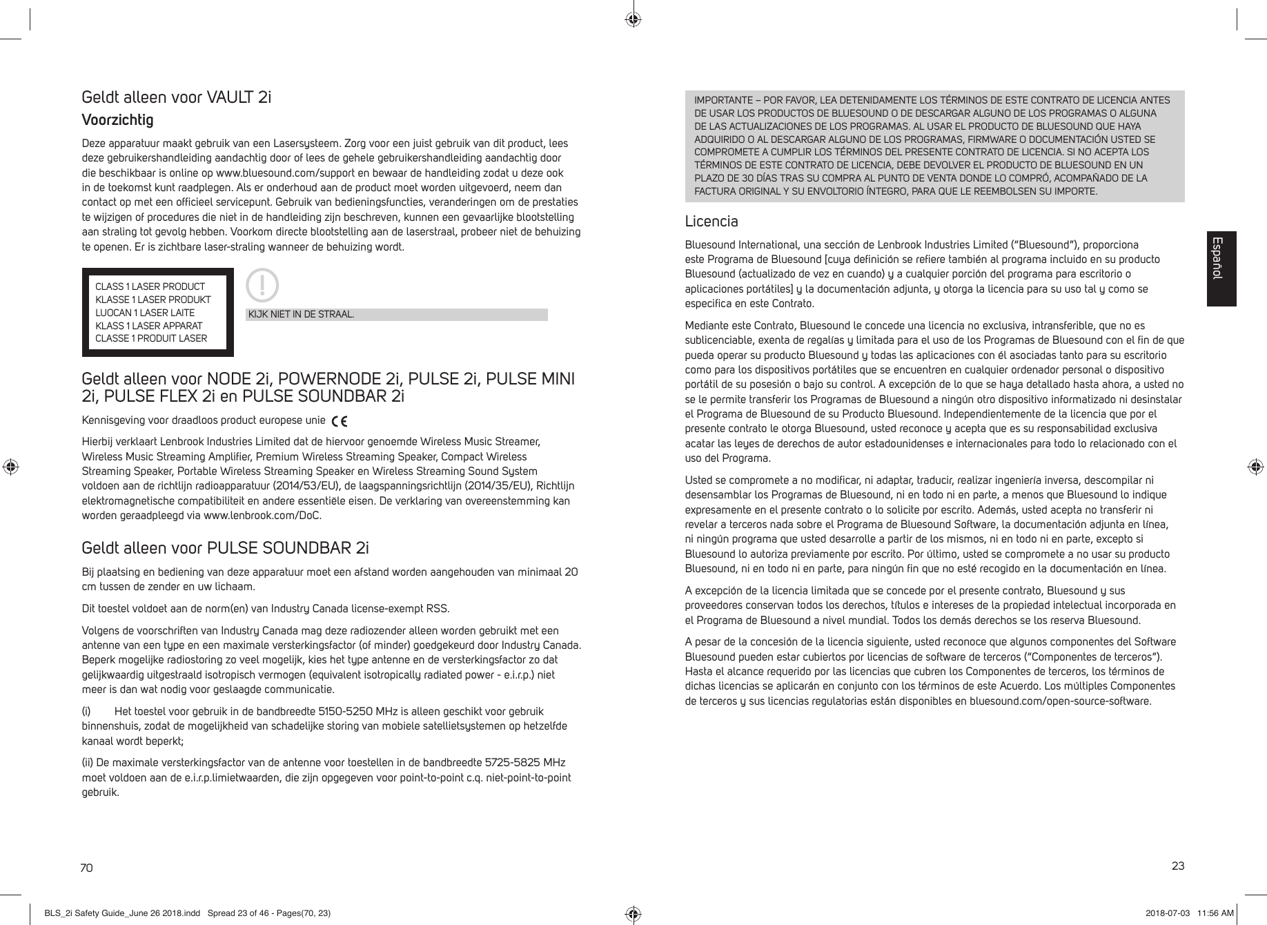 70Geldt alleen voor VAULT 2iVoorzichtigDeze apparatuur maakt gebruik van een Lasersysteem. Zorg voor een juist gebruik van dit product, lees deze gebruikershandleiding aandachtig door of lees de gehele gebruikershandleiding aandachtig door die beschikbaar is online op www.bluesound.com/support en bewaar de handleiding zodat u deze ook in de toekomst kunt raadplegen. Als er onderhoud aan de product moet worden uitgevoerd, neem dan contact op met een ofﬁ cieel servicepunt. Gebruik van bedieningsfuncties, veranderingen om de prestaties te wijzigen of procedures die niet in de handleiding zijn beschreven, kunnen een gevaarlijke blootstelling aan straling tot gevolg hebben. Voorkom directe blootstelling aan de laserstraal, probeer niet de behuizing te openen. Er is zichtbare laser-straling wanneer de behuizing wordt.Geldt alleen voor NODE 2i, POWERNODE 2i, PULSE 2i, PULSE MINI 2i, PULSE FLEX 2i en PULSE SOUNDBAR 2iKennisgeving voor draadloos product europese unie Hierbij verklaart Lenbrook Industries Limited dat de hiervoor genoemde Wireless Music Streamer, Wireless Music Streaming Ampliﬁ er, Premium Wireless Streaming Speaker, Compact Wireless Streaming Speaker, Portable Wireless Streaming Speaker en Wireless Streaming Sound System voldoen aan de richtlijn radioapparatuur (2014/53/EU), de laagspanningsrichtlijn (2014/35/EU), Richtlijn elektromagnetische compatibiliteit en andere essenti&euml;le eisen. De verklaring van overeenstemming kan worden geraadpleegd via www.lenbrook.com/DoC.Geldt alleen voor PULSE SOUNDBAR 2iBij plaatsing en bediening van deze apparatuur moet een afstand worden aangehouden van minimaal 20 cm tussen de zender en uw lichaam.Dit toestel voldoet aan de norm(en) van Industry Canada license-exempt RSS.Volgens de voorschriften van Industry Canada mag deze radiozender alleen worden gebruikt met een antenne van een type en een maximale versterkingsfactor (of minder) goedgekeurd door Industry Canada. Beperk mogelijke radiostoring zo veel mogelijk, kies het type antenne en de versterkingsfactor zo dat gelijkwaardig uitgestraald isotropisch vermogen (equivalent isotropically radiated power - e.i.r.p.) niet meer is dan wat nodig voor geslaagde communicatie.(i)        Het toestel voor gebruik in de bandbreedte 5150-5250 MHz is alleen geschikt voor gebruik binnenshuis, zodat de mogelijkheid van schadelijke storing van mobiele satellietsystemen op hetzelfde kanaal wordt beperkt;(ii) De maximale versterkingsfactor van de antenne voor toestellen in de bandbreedte 5725-5825 MHz moet voldoen aan de e.i.r.p.limietwaarden, die zijn opgegeven voor point-to-point c.q. niet-point-to-point gebruik.KIJK NIET IN DE STRAAL.CLASS 1 LASER PRODUCTKLASSE 1 LASER PRODUKTLUOCAN 1 LASER LAITEKLASS 1 LASER APPARATCLASSE 1 PRODUIT LASER23IMPORTANTE &ndash; POR FAVOR, LEA DETENIDAMENTE LOS T&Eacute;RMINOS DE ESTE CONTRATO DE LICENCIA ANTES DE USAR LOS PRODUCTOS DE BLUESOUND O DE DESCARGAR ALGUNO DE LOS PROGRAMAS O ALGUNA DE LAS ACTUALIZACIONES DE LOS PROGRAMAS. AL USAR EL PRODUCTO DE BLUESOUND QUE HAYA ADQUIRIDO O AL DESCARGAR ALGUNO DE LOS PROGRAMAS, FIRMWARE O DOCUMENTACI&Oacute;N USTED SE COMPROMETE A CUMPLIR LOS T&Eacute;RMINOS DEL PRESENTE CONTRATO DE LICENCIA. SI NO ACEPTA LOS T&Eacute;RMINOS DE ESTE CONTRATO DE LICENCIA, DEBE DEVOLVER EL PRODUCTO DE BLUESOUND EN UN PLAZO DE 30 D&Iacute;AS TRAS SU COMPRA AL PUNTO DE VENTA DONDE LO COMPR&Oacute;, ACOMPA&Ntilde;ADO DE LA FACTURA ORIGINAL Y SU ENVOLTORIO &Iacute;NTEGRO, PARA QUE LE REEMBOLSEN SU IMPORTE.LicenciaBluesound International, una secci&oacute;n de Lenbrook Industries Limited (&ldquo;Bluesound&rdquo;), proporciona este Programa de Bluesound [cuya deﬁ nici&oacute;n se reﬁ ere tambi&eacute;n al programa incluido en su producto Bluesound (actualizado de vez en cuando) y a cualquier porci&oacute;n del programa para escritorio o aplicaciones port&aacute;tiles] y la documentaci&oacute;n adjunta, y otorga la licencia para su uso tal y como se especiﬁ ca en este Contrato. Mediante este Contrato, Bluesound le concede una licencia no exclusiva, intransferible, que no es sublicenciable, exenta de regal&iacute;as y limitada para el uso de los Programas de Bluesound con el ﬁ n de que pueda operar su producto Bluesound y todas las aplicaciones con &eacute;l asociadas tanto para su escritorio como para los dispositivos port&aacute;tiles que se encuentren en cualquier ordenador personal o dispositivo port&aacute;til de su posesi&oacute;n o bajo su control. A excepci&oacute;n de lo que se haya detallado hasta ahora, a usted no se le permite transferir los Programas de Bluesound a ning&uacute;n otro dispositivo informatizado ni desinstalar el Programa de Bluesound de su Producto Bluesound. Independientemente de la licencia que por el presente contrato le otorga Bluesound, usted reconoce y acepta que es su responsabilidad exclusiva acatar las leyes de derechos de autor estadounidenses e internacionales para todo lo relacionado con el uso del Programa. Usted se compromete a no modiﬁ car, ni adaptar, traducir, realizar ingenier&iacute;a inversa, descompilar ni desensamblar los Programas de Bluesound, ni en todo ni en parte, a menos que Bluesound lo indique expresamente en el presente contrato o lo solicite por escrito. Adem&aacute;s, usted acepta no transferir ni revelar a terceros nada sobre el Programa de Bluesound Software, la documentaci&oacute;n adjunta en l&iacute;nea, ni ning&uacute;n programa que usted desarrolle a partir de los mismos, ni en todo ni en parte, excepto si Bluesound lo autoriza previamente por escrito. Por &uacute;ltimo, usted se compromete a no usar su producto Bluesound, ni en todo ni en parte, para ning&uacute;n ﬁ n que no est&eacute; recogido en la documentaci&oacute;n en l&iacute;nea.A excepci&oacute;n de la licencia limitada que se concede por el presente contrato, Bluesound y sus proveedores conservan todos los derechos, t&iacute;tulos e intereses de la propiedad intelectual incorporada en el Programa de Bluesound a nivel mundial. Todos los dem&aacute;s derechos se los reserva Bluesound. A pesar de la concesi&oacute;n de la licencia siguiente, usted reconoce que algunos componentes del Software Bluesound pueden estar cubiertos por licencias de software de terceros (&ldquo;Componentes de terceros&rdquo;). Hasta el alcance requerido por las licencias que cubren los Componentes de terceros, los t&eacute;rminos de dichas licencias se aplicar&aacute;n en conjunto con los t&eacute;rminos de este Acuerdo. Los m&uacute;ltiples Componentes de terceros y sus licencias regulatorias est&aacute;n disponibles en bluesound.com/open-source-software.Espa&ntilde;olBLS_2i Safety Guide_June 26 2018.indd   Spread 23 of 46 - Pages(70, 23)BLS_2i Safety Guide_June 26 2018.indd   Spread 23 of 46 - Pages(70, 23) 2018-07-03   11:56 AM2018-07-03   11:56 AM