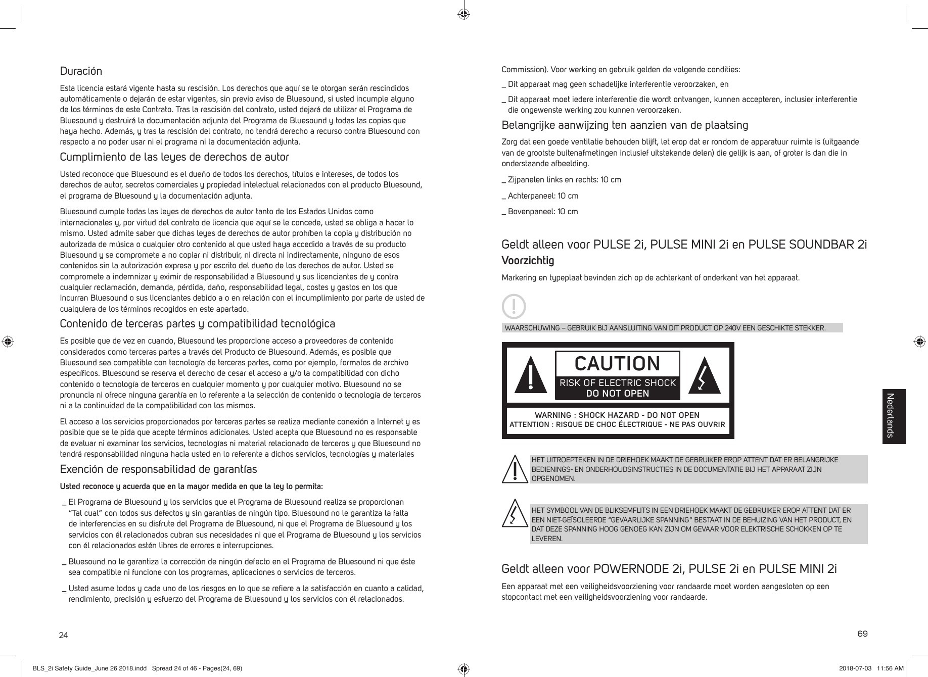 24Duraci&oacute;nEsta licencia estar&aacute; vigente hasta su rescisi&oacute;n. Los derechos que aqu&iacute; se le otorgan ser&aacute;n rescindidos autom&aacute;ticamente o dejar&aacute;n de estar vigentes, sin previo aviso de Bluesound, si usted incumple alguno de los t&eacute;rminos de este Contrato. Tras la rescisi&oacute;n del contrato, usted dejar&aacute;de utilizar el Programa de Bluesound y destruir&aacute; la documentaci&oacute;n adjunta del Programa de Bluesound y todas las copias que haya hecho. Adem&aacute;s, y tras la rescisi&oacute;n del contrato, no tendr&aacute; derecho a recurso contra Bluesound con respecto a no poder usar ni el programa ni la documentaci&oacute;n adjunta. Cumplimiento de las leyes de derechos de autorUsted reconoce que Bluesound es el due&ntilde;o de todos los derechos, t&iacute;tulos e intereses, de todos los derechos de autor, secretos comerciales y propiedad intelectual relacionados con el producto Bluesound, el programa de Bluesound y la documentaci&oacute;n adjunta. Bluesound cumple todas las leyes de derechos de autor tanto de los Estados Unidos como internacionales y, por virtud del contrato de licencia que aqu&iacute; se le concede, usted se obliga a hacer lo mismo. Usted admite saber que dichas leyes de derechos de autor proh&iacute;ben la copia y distribuci&oacute;n no autorizada de m&uacute;sica o cualquier otro contenido al que usted haya accedido a trav&eacute;s de su producto Bluesound y se compromete a no copiar ni distribuir, ni directa ni indirectamente, ninguno de esos contenidos sin la autorizaci&oacute;n expresa y por escrito del due&ntilde;o de los derechos de autor. Usted se compromete a indemnizar y eximir de responsabilidad a Bluesound y sus licenciantes de y contra cualquier reclamaci&oacute;n, demanda, p&eacute;rdida, da&ntilde;o, responsabilidad legal, costes y gastos en los que incurran Bluesound o sus licenciantes debido a o en relaci&oacute;n con el incumplimiento por parte de usted de cualquiera de los t&eacute;rminos recogidos en este apartado. Contenido de terceras partes y compatibilidad tecnol&oacute;gicaEs posible que de vez en cuando, Bluesound les proporcione acceso a proveedores de contenido considerados como terceras partes a trav&eacute;s del Producto de Bluesound. Adem&aacute;s, es posible que Bluesound sea compatible con tecnolog&iacute;a de terceras partes, como por ejemplo, formatos de archivo espec&iacute;ﬁ cos. Bluesound se reserva el derecho de cesar el acceso a y/o la compatibilidad con dicho contenido o tecnolog&iacute;a de terceros en cualquier momento y por cualquier motivo. Bluesound no se pronuncia ni ofrece ninguna garant&iacute;a en lo referente a la selecci&oacute;n de contenido o tecnolog&iacute;a de terceros ni a la continuidad de la compatibilidad con los mismos. El acceso a los servicios proporcionados por terceras partes se realiza mediante conexi&oacute;n a Internet y es posible que se le pida que acepte t&eacute;rminos adicionales. Usted acepta que Bluesound no es responsable de evaluar ni examinar los servicios, tecnolog&iacute;as ni material relacionado de terceros y que Bluesound no tendr&aacute; responsabilidad ninguna hacia usted en lo referente a dichos servicios, tecnolog&iacute;as y materiales Exenci&oacute;n de responsabilidad de garant&iacute;asUsted reconoce y acuerda que en la mayor medida en que la ley lo permita: _  El Programa de Bluesound y los servicios que el Programa de Bluesound realiza se proporcionan &ldquo;Tal cual&rdquo; con todos sus defectos y sin garant&iacute;as de ning&uacute;n tipo. Bluesound no le garantiza la falta de interferencias en su disfrute del Programa de Bluesound, ni que el Programa de Bluesound y los servicios con &eacute;l relacionados cubran sus necesidades ni que el Programa de Bluesound y los servicios con &eacute;l relacionados est&eacute;n libres de errores e interrupciones. _  Bluesound no le garantiza la correcci&oacute;n de ning&uacute;n defecto en el Programa de Bluesound ni que &eacute;ste sea compatible ni funcione con los programas, aplicaciones o servicios de terceros. _  Usted asume todos y cada uno de los riesgos en lo que se reﬁ ere a la satisfacci&oacute;n en cuanto a calidad, rendimiento, precisi&oacute;n y esfuerzo del Programa de Bluesound y los servicios con &eacute;l relacionados.69Commission). Voor werking en gebruik gelden de volgende condities: _  Dit apparaat mag geen schadelijke interferentie veroorzaken, en _  Dit apparaat moet iedere interferentie die wordt ontvangen, kunnen accepteren, inclusier interferentie die ongewenste werking zou kunnen veroorzaken.Belangrijke aanwijzing ten aanzien van de plaatsingZorg dat een goede ventilatie behouden blijft, let erop dat er rondom de apparatuur ruimte is (uitgaande van de grootste buitenafmetingen inclusief uitstekende delen) die gelijk is aan, of groter is dan die in onderstaande afbeelding._  Zijpanelen links en rechts: 10 cm_  Achterpaneel: 10 cm_  Bovenpaneel: 10 cm Geldt alleen voor PULSE 2i, PULSE MINI 2i en PULSE SOUNDBAR 2iVoorzichtigMarkering en typeplaat bevinden zich op de achterkant of onderkant van het apparaat.Geldt alleen voor POWERNODE 2i, PULSE 2i en PULSE MINI 2iEen apparaat met een veiligheidsvoorziening voor randaarde moet worden aangesloten op een stopcontact met een veiligheidsvoorziening voor randaarde.WAARSCHUWING &ndash; GEBRUIK BIJ AANSLUITING VAN DIT PRODUCT OP 240V EEN GESCHIKTE STEKKER.CAUTIONRISK OF ELECTRIC SHOCKDO NOT OPENWARNING : SHOCK HAZARD - DO NOT OPENATTENTION : RISQUE DE CHOC &Eacute;LECTRIQUE - NE PAS OUVRIRHET UITROEPTEKEN IN DE DRIEHOEK MAAKT DE GEBRUIKER EROP ATTENT DAT ER BELANGRIJKE BEDIENINGS- EN ONDERHOUDSINSTRUCTIES IN DE DOCUMENTATIE BIJ HET APPARAAT ZIJN OPGENOMEN.HET SYMBOOL VAN DE BLIKSEMFLITS IN EEN DRIEHOEK MAAKT DE GEBRUIKER EROP ATTENT DAT ER EEN NIET-GE&Iuml;SOLEERDE &ldquo;GEVAARLIJKE SPANNING&rdquo; BESTAAT IN DE BEHUIZING VAN HET PRODUCT, EN DAT DEZE SPANNING HOOG GENOEG KAN ZIJN OM GEVAAR VOOR ELEKTRISCHE SCHOKKEN OP TE LEVEREN.NederlandsBLS_2i Safety Guide_June 26 2018.indd   Spread 24 of 46 - Pages(24, 69)BLS_2i Safety Guide_June 26 2018.indd   Spread 24 of 46 - Pages(24, 69) 2018-07-03   11:56 AM2018-07-03   11:56 AM