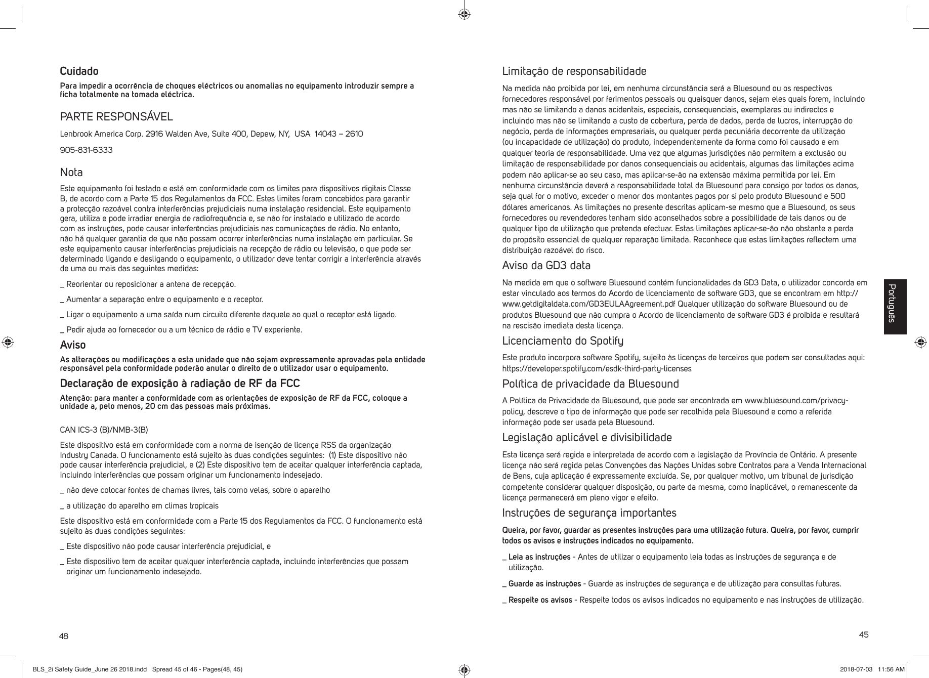 48Cuidado Para impedir a ocorr&ecirc;ncia de choques el&eacute;ctricos ou anomalias no equipamento introduzir sempre a ﬁ cha totalmente na tomada el&eacute;ctrica.PARTE RESPONS&Aacute;VELLenbrook America Corp. 2916 Walden Ave, Suite 400, Depew, NY,  USA  14043 &ndash; 2610905-831-6333NotaEste equipamento foi testado e est&aacute; em conformidade com os limites para dispositivos digitais Classe B, de acordo com a Parte 15 dos Regulamentos da FCC. Estes limites foram concebidos para garantir a protec&ccedil;&atilde;o razo&aacute;vel contra interfer&ecirc;ncias prejudiciais numa instala&ccedil;&atilde;o residencial. Este equipamento gera, utiliza e pode irradiar energia de radiofrequ&ecirc;ncia e, se n&atilde;o for instalado e utilizado de acordo com as instru&ccedil;&otilde;es, pode causar interfer&ecirc;ncias prejudiciais nas comunica&ccedil;&otilde;es de r&aacute;dio. No entanto, n&atilde;o h&aacute; qualquer garantia de que n&atilde;o possam ocorrer interfer&ecirc;ncias numa instala&ccedil;&atilde;o em particular. Se este equipamento causar interfer&ecirc;ncias prejudiciais na recep&ccedil;&atilde;o de r&aacute;dio ou televis&atilde;o, o que pode ser determinado ligando e desligando o equipamento, o utilizador deve tentar corrigir a interfer&ecirc;ncia atrav&eacute;s de uma ou mais das seguintes medidas:_  Reorientar ou reposicionar a antena de recep&ccedil;&atilde;o._  Aumentar a separa&ccedil;&atilde;o entre o equipamento e o receptor._  Ligar o equipamento a uma sa&iacute;da num circuito diferente daquele ao qual o receptor est&aacute; ligado._  Pedir ajuda ao fornecedor ou a um t&eacute;cnico de r&aacute;dio e TV experiente.AvisoAs altera&ccedil;&otilde;es ou modiﬁ ca&ccedil;&otilde;es a esta unidade que n&atilde;o sejam expressamente aprovadas pela entidade respons&aacute;vel pela conformidade poder&atilde;o anular o direito de o utilizador usar o equipamento.Declara&ccedil;&atilde;o de exposi&ccedil;&atilde;o &agrave; radia&ccedil;&atilde;o de RF da FCCAten&ccedil;&atilde;o: para manter a conformidade com as orienta&ccedil;&otilde;es de exposi&ccedil;&atilde;o de RF da FCC, coloque a unidade a, pelo menos, 20 cm das pessoas mais pr&oacute;ximas.CAN ICS-3 (B)/NMB-3(B) Este dispositivo est&aacute; em conformidade com a norma de isen&ccedil;&atilde;o de licen&ccedil;a RSS da organiza&ccedil;&atilde;o Industry Canada. O funcionamento est&aacute; sujeito &agrave;s duas condi&ccedil;&otilde;es seguintes:  (1) Este dispositivo n&atilde;o pode causar interfer&ecirc;ncia prejudicial, e (2) Este dispositivo tem de aceitar qualquer interfer&ecirc;ncia captada, incluindo interfer&ecirc;ncias que possam originar um funcionamento indesejado._  n&atilde;o deve colocar fontes de chamas livres, tais como velas, sobre o aparelho_  a utiliza&ccedil;&atilde;o do aparelho em climas tropicaisEste dispositivo est&aacute; em conformidade com a Parte 15 dos Regulamentos da FCC. O funcionamento est&aacute; sujeito &agrave;s duas condi&ccedil;&otilde;es seguintes: _  Este dispositivo n&atilde;o pode causar interfer&ecirc;ncia prejudicial, e_  Este dispositivo tem de aceitar qualquer interfer&ecirc;ncia captada, incluindo interfer&ecirc;ncias que possam originar um funcionamento indesejado.45Limita&ccedil;&atilde;o de responsabilidadeNa medida n&atilde;o proibida por lei, em nenhuma circunst&acirc;ncia ser&aacute; a Bluesound ou os respectivos fornecedores respons&aacute;vel por ferimentos pessoais ou quaisquer danos, sejam eles quais forem, incluindo mas n&atilde;o se limitando a danos acidentais, especiais, consequenciais, exemplares ou indirectos e incluindo mas n&atilde;o se limitando a custo de cobertura, perda de dados, perda de lucros, interrup&ccedil;&atilde;o do neg&oacute;cio, perda de informa&ccedil;&otilde;es empresariais, ou qualquer perda pecuni&aacute;ria decorrente da utiliza&ccedil;&atilde;o (ou incapacidade de utiliza&ccedil;&atilde;o) do produto, independentemente da forma como foi causado e em qualquer teoria de responsabilidade. Uma vez que algumas jurisdi&ccedil;&otilde;es n&atilde;o permitem a exclus&atilde;o ou limita&ccedil;&atilde;o de responsabilidade por danos consequenciais ou acidentais, algumas das limita&ccedil;&otilde;es acima podem n&atilde;o aplicar-se ao seu caso, mas aplicar-se-&atilde;o na extens&atilde;o m&aacute;xima permitida por lei. Em nenhuma circunst&acirc;ncia dever&aacute; a responsabilidade total da Bluesound para consigo por todos os danos, seja qual for o motivo, exceder o menor dos montantes pagos por si pelo produto Bluesound e 500 d&oacute;lares americanos. As limita&ccedil;&otilde;es no presente  descritas aplicam-se mesmo que a Bluesound, os seus fornecedores ou revendedores tenham sido aconselhados sobre a possibilidade de tais danos ou de qualquer tipo de utiliza&ccedil;&atilde;o que pretenda efectuar. Estas limita&ccedil;&otilde;es aplicar-se-&atilde;o n&atilde;o obstante a perda do prop&oacute;sito essencial de qualquer repara&ccedil;&atilde;o limitada. Reconhece que estas limita&ccedil;&otilde;es reﬂ ectem uma distribui&ccedil;&atilde;o razo&aacute;vel do risco.Aviso da GD3 dataNa medida em que o software Bluesound cont&eacute;m funcionalidades da GD3 Data, o utilizador concorda em estar vinculado aos termos do Acordo de licenciamento de software GD3, que se encontram em http://www.getdigitaldata.com/GD3EULAAgreement.pdf Qualquer utiliza&ccedil;&atilde;o do software Bluesound ou de produtos Bluesound que n&atilde;o cumpra o Acordo de licenciamento de software GD3 &eacute; proibida e resultar&aacute; na rescis&atilde;o imediata desta licen&ccedil;a.Licenciamento do SpotifyEste produto incorpora software Spotify, sujeito &agrave;s licen&ccedil;as de terceiros que podem ser consultadas aqui: https://developer.spotify.com/esdk-third-party-licensesPol&iacute;tica de privacidade da BluesoundA Pol&iacute;tica de Privacidade da Bluesound, que pode ser encontrada em www.bluesound.com/privacy-policy, descreve o tipo de informa&ccedil;&atilde;o que pode ser recolhida pela Bluesound e como a referida informa&ccedil;&atilde;o pode ser usada pela Bluesound. Legisla&ccedil;&atilde;o aplic&aacute;vel e divisibilidadeEsta licen&ccedil;a ser&aacute; regida e interpretada de acordo com a legisla&ccedil;&atilde;o da Prov&iacute;ncia de Ont&aacute;rio. A presente licen&ccedil;a n&atilde;o ser&aacute; regida pelas Conven&ccedil;&otilde;es das Na&ccedil;&otilde;es Unidas sobre Contratos para a Venda Internacional de Bens, cuja aplica&ccedil;&atilde;o &eacute; expressamente exclu&iacute;da. Se, por qualquer motivo, um tribunal de jurisdi&ccedil;&atilde;o competente considerar qualquer disposi&ccedil;&atilde;o, ou parte da mesma, como inaplic&aacute;vel, o remanescente da licen&ccedil;a permanecer&aacute; em pleno vigor e efeito.Instru&ccedil;&otilde;es de seguran&ccedil;a importantesQueira, por favor, guardar as presentes instru&ccedil;&otilde;es para uma utiliza&ccedil;&atilde;o futura. Queira, por favor, cumprir todos os avisos e instru&ccedil;&otilde;es indicados no equipamento._  Leia as instru&ccedil;&otilde;es - Antes de utilizar o equipamento leia todas as instru&ccedil;&otilde;es de seguran&ccedil;a e de utiliza&ccedil;&atilde;o.  _  Guarde as instru&ccedil;&otilde;es - Guarde as instru&ccedil;&otilde;es de seguran&ccedil;a e de utiliza&ccedil;&atilde;o para consultas futuras. _  Respeite os avisos - Respeite todos os avisos indicados no equipamento e nas instru&ccedil;&otilde;es de utiliza&ccedil;&atilde;o. Portugu&ecirc;sBLS_2i Safety Guide_June 26 2018.indd   Spread 45 of 46 - Pages(48, 45)BLS_2i Safety Guide_June 26 2018.indd   Spread 45 of 46 - Pages(48, 45) 2018-07-03   11:56 AM2018-07-03   11:56 AM