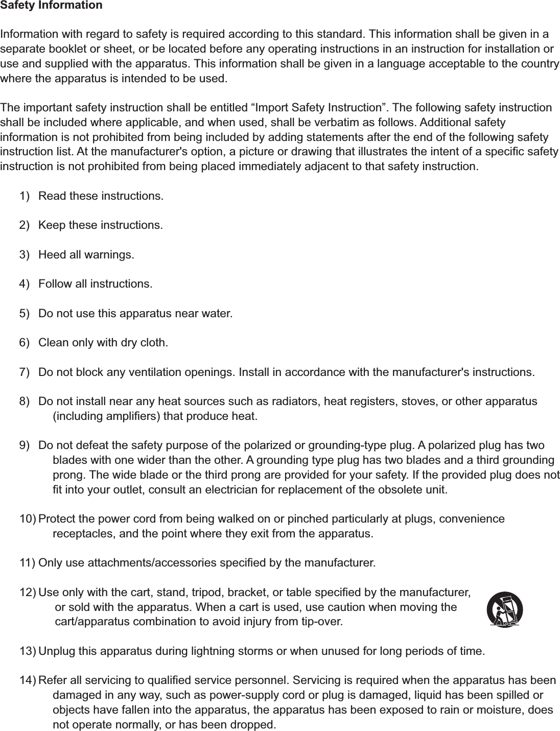 Safety Information Information with regard to safety is required according to this standard. This information shall be given in a separate booklet or sheet, or be located before any operating instructions in an instruction for installation or use and supplied with the apparatus. This information shall be given in a language acceptable to the country where the apparatus is intended to be used. The important safety instruction shall be entitled &ldquo;Import Safety Instruction&rdquo;. The following safety instruction shall be included where applicable, and when used, shall be verbatim as follows. Additional safety information is not prohibited from being included by adding statements after the end of the following safety instruction list. At the manufacturer's option, a picture or drawing that illustrates the intent of a speciﬁc safety instruction is not prohibited from being placed immediately adjacent to that safety instruction. 1)  Read these instructions. 2)  Keep these instructions. 3)  Heed all warnings. 4)  Follow all instructions. 5)  Do not use this apparatus near water. 6)  Clean only with dry cloth. 7)  Do not block any ventilation openings. Install in accordance with the manufacturer's instructions. 8)  Do not install near any heat sources such as radiators, heat registers, stoves, or other apparatus (including ampliﬁers) that produce heat. 9)  Do not defeat the safety purpose of the polarized or grounding-type plug. A polarized plug has two blades with one wider than the other. A grounding type plug has two blades and a third grounding prong. The wide blade or the third prong are provided for your safety. If the provided plug does not ﬁt into your outlet, consult an electrician for replacement of the obsolete unit. 10) Protect the power cord from being walked on or pinched particularly at plugs, convenience receptacles, and the point where they exit from the apparatus. 11) Only use attachments/accessories speciﬁed by the manufacturer. 12) Use only with the cart, stand, tripod, bracket, or table speciﬁed by the manufacturer,            or sold with the apparatus. When a cart is used, use caution when moving the            cart/apparatus combination to avoid injury from tip-over. 13) Unplug this apparatus during lightning storms or when unused for long periods of time. 14) Refer all servicing to qualiﬁed service personnel. Servicing is required when the apparatus has been damaged in any way, such as power-supply cord or plug is damaged, liquid has been spilled or objects have fallen into the apparatus, the apparatus has been exposed to rain or moisture, does not operate normally, or has been dropped. 