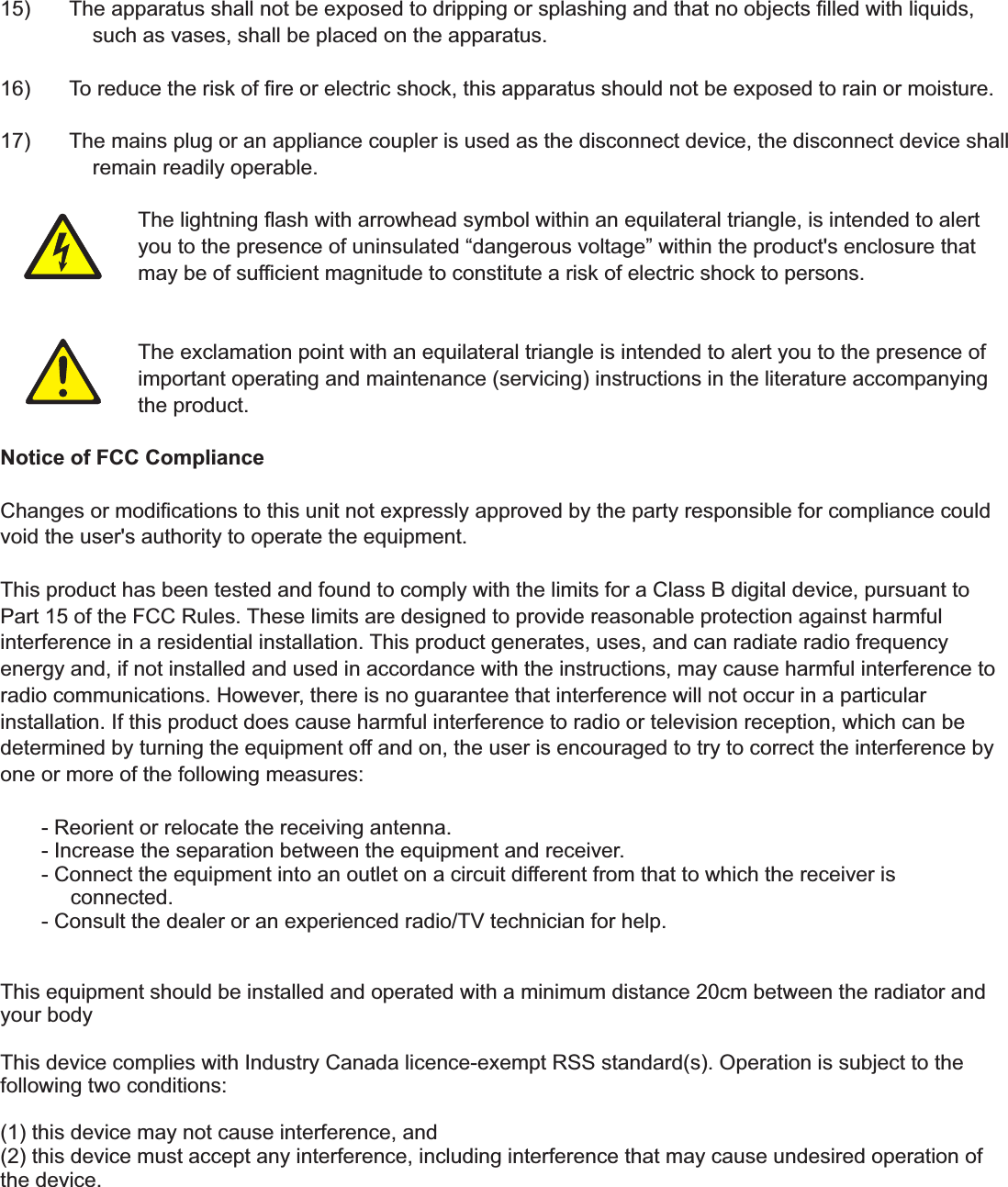 15)  The apparatus shall not be exposed to dripping or splashing and that no objects ﬁlled with liquids,       such as vases, shall be placed on the apparatus. 16)  To reduce the risk of ﬁre or electric shock, this apparatus should not be exposed to rain or moisture. 17)  The mains plug or an appliance coupler is used as the disconnect device, the disconnect device shall        remain readily operable.      The lightning ﬂash with arrowhead symbol within an equilateral triangle, is intended to alert        you to the presence of uninsulated &ldquo;dangerous voltage&rdquo; within the product's enclosure that     may be of sufﬁcient magnitude to constitute a risk of electric shock to persons.      The exclamation point with an equilateral triangle is intended to alert you to the presence of     important operating and maintenance (servicing) instructions in the literature accompanying     the product. Notice of FCC Compliance Changes or modiﬁcations to this unit not expressly approved by the party responsible for compliance could void the user's authority to operate the equipment. This product has been tested and found to comply with the limits for a Class B digital device, pursuant to Part 15 of the FCC Rules. These limits are designed to provide reasonable protection against harmful interference in a residential installation. This product generates, uses, and can radiate radio frequency energy and, if not installed and used in accordance with the instructions, may cause harmful interference to radio communications. However, there is no guarantee that interference will not occur in a particular installation. If this product does cause harmful interference to radio or television reception, which can be determined by turning the equipment off and on, the user is encouraged to try to correct the interference by one or more of the following measures:              - Reorient or relocate the receiving antenna.        - Increase the separation between the equipment and receiver.        - Connect the equipment into an outlet on a circuit different from that to which the receiver is             connected.        - Consult the dealer or an experienced radio/TV technician for help.This equipment should be installed and operated with a minimum distance 20cm between the radiator and your bodyThis device complies with Industry Canada licence-exempt RSS standard(s). Operation is subject to the following two conditions: (1) this device may not cause interference, and(2) this device must accept any interference, including interference that may cause undesired operation of the device.