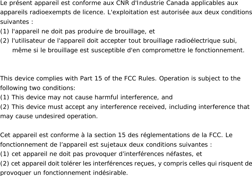 Le pr&eacute;sent appareil est conforme aux CNR d'Industrie Canada applicables aux appareils radioexempts de licence. L'exploitation est autoris&eacute;e aux deux conditions suivantes : (1) l'appareil ne doit pas produire de brouillage, et (2) l'utilisateur de l'appareil doit accepter tout brouillage radio&eacute;lectrique subi, m&ecirc;me si le brouillage est susceptible d'en compromettre le fonctionnement.   This device complies with Part 15 of the FCC Rules. Operation is subject to the following two conditions:  (1) This device may not cause harmful interference, and  (2) This device must accept any interference received, including interference that may cause undesired operation.   Cet appareil est conforme &agrave; la section 15 des r&eacute;glementations de la FCC. Le fonctionnement de l&rsquo;appareil est sujetaux deux conditions suivantes : (1) cet appareil ne doit pas provoquer d&rsquo;interf&eacute;rences n&eacute;fastes, et (2) cet appareil doit tol&eacute;rer les interf&eacute;rences re&ccedil;ues, y compris celles qui risquent de provoquer un fonctionnement ind&eacute;sirable.   