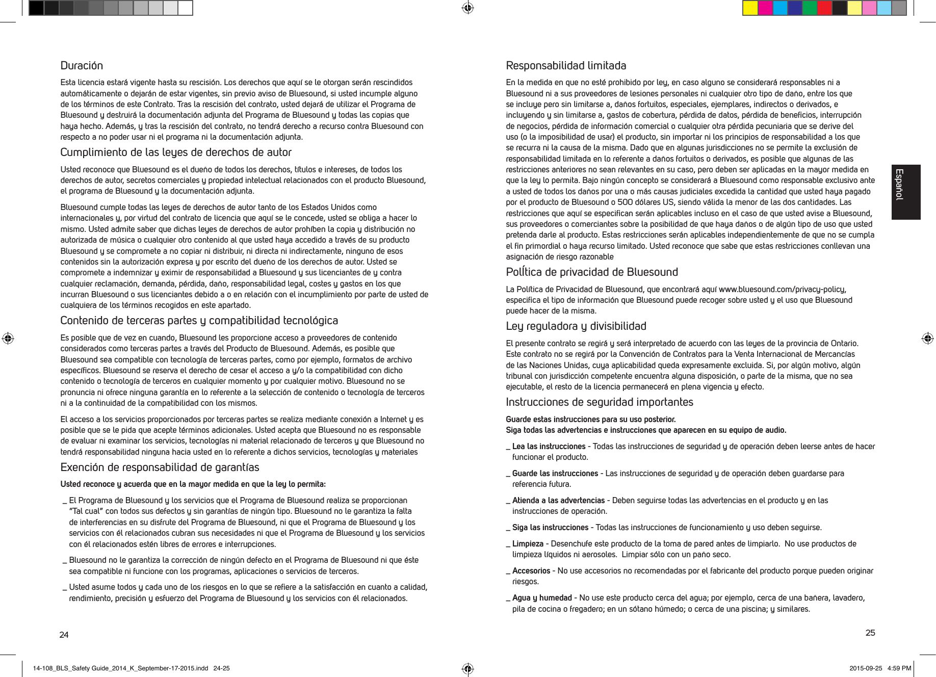 24 25Duraci&oacute;nEsta licencia estar&aacute; vigente hasta su rescisi&oacute;n. Los derechos que aqu&iacute; se le otorgan ser&aacute;n rescindidos autom&aacute;ticamente o dejar&aacute;n de estar vigentes, sin previo aviso de Bluesound, si usted incumple alguno de los t&eacute;rminos de este Contrato. Tras la rescisi&oacute;n del contrato, usted dejar&aacute;de utilizar el Programa de Bluesound y destruir&aacute; la documentaci&oacute;n adjunta del Programa de Bluesound y todas las copias que haya hecho. Adem&aacute;s, y tras la rescisi&oacute;n del contrato, no tendr&aacute; derecho a recurso contra Bluesound con respecto a no poder usar ni el programa ni la documentaci&oacute;n adjunta. Cumplimiento de las leyes de derechos de autorUsted reconoce que Bluesound es el due&ntilde;o de todos los derechos, t&iacute;tulos e intereses, de todos los derechos de autor, secretos comerciales y propiedad intelectual relacionados con el producto Bluesound, el programa de Bluesound y la documentaci&oacute;n adjunta. Bluesound cumple todas las leyes de derechos de autor tanto de los Estados Unidos como internacionales y, por virtud del contrato de licencia que aqu&iacute; se le concede, usted se obliga a hacer lo mismo. Usted admite saber que dichas leyes de derechos de autor proh&iacute;ben la copia y distribuci&oacute;n no autorizada de m&uacute;sica o cualquier otro contenido al que usted haya accedido a trav&eacute;s de su producto Bluesound y se compromete a no copiar ni distribuir, ni directa ni indirectamente, ninguno de esos contenidos sin la autorizaci&oacute;n expresa y por escrito del due&ntilde;o de los derechos de autor. Usted se compromete a indemnizar y eximir de responsabilidad a Bluesound y sus licenciantes de y contra cualquier reclamaci&oacute;n, demanda, p&eacute;rdida, da&ntilde;o, responsabilidad legal, costes y gastos en los que incurran Bluesound o sus licenciantes debido a o en relaci&oacute;n con el incumplimiento por parte de usted de cualquiera de los t&eacute;rminos recogidos en este apartado. Contenido de terceras partes y compatibilidad tecnol&oacute;gicaEs posible que de vez en cuando, Bluesound les proporcione acceso a proveedores de contenido considerados como terceras partes a trav&eacute;s del Producto de Bluesound. Adem&aacute;s, es posible que Bluesound sea compatible con tecnolog&iacute;a de terceras partes, como por ejemplo, formatos de archivo espec&iacute;ﬁcos. Bluesound se reserva el derecho de cesar el acceso a y/o la compatibilidad con dicho contenido o tecnolog&iacute;a de terceros en cualquier momento y por cualquier motivo. Bluesound no se pronuncia ni ofrece ninguna garant&iacute;a en lo referente a la selecci&oacute;n de contenido o tecnolog&iacute;a de terceros ni a la continuidad de la compatibilidad con los mismos. El acceso a los servicios proporcionados por terceras partes se realiza mediante conexi&oacute;n a Internet y es posible que se le pida que acepte t&eacute;rminos adicionales. Usted acepta que Bluesound no es responsable de evaluar ni examinar los servicios, tecnolog&iacute;as ni material relacionado de terceros y que Bluesound no tendr&aacute; responsabilidad ninguna hacia usted en lo referente a dichos servicios, tecnolog&iacute;as y materiales Exenci&oacute;n de responsabilidad de garant&iacute;asUsted reconoce y acuerda que en la mayor medida en que la ley lo permita: _  El Programa de Bluesound y los servicios que el Programa de Bluesound realiza se proporcionan &ldquo;Tal cual&rdquo; con todos sus defectos y sin garant&iacute;as de ning&uacute;n tipo. Bluesound no le garantiza la falta de interferencias en su disfrute del Programa de Bluesound, ni que el Programa de Bluesound y los servicios con &eacute;l relacionados cubran sus necesidades ni que el Programa de Bluesound y los servicios con &eacute;l relacionados est&eacute;n libres de errores e interrupciones. _  Bluesound no le garantiza la correcci&oacute;n de ning&uacute;n defecto en el Programa de Bluesound ni que &eacute;ste sea compatible ni funcione con los programas, aplicaciones o servicios de terceros. _  Usted asume todos y cada uno de los riesgos en lo que se reﬁere a la satisfacci&oacute;n en cuanto a calidad, rendimiento, precisi&oacute;n y esfuerzo del Programa de Bluesound y los servicios con &eacute;l relacionados.Responsabilidad limitadaEn la medida en que no est&eacute; prohibido por ley, en caso alguno se considerar&aacute; responsables ni a Bluesound ni a sus proveedores de lesiones personales ni cualquier otro tipo de da&ntilde;o, entre los que se incluye pero sin limitarse a, da&ntilde;os fortuitos, especiales, ejemplares, indirectos o derivados, e incluyendo y sin limitarse a, gastos de cobertura, p&eacute;rdida de datos, p&eacute;rdida de beneﬁcios, interrupci&oacute;n de negocios, p&eacute;rdida de informaci&oacute;n comercial o cualquier otra p&eacute;rdida pecuniaria que se derive del uso (o la imposibilidad de usar) el producto, sin importar ni los principios de responsabilidad a los que se recurra ni la causa de la misma. Dado que en algunas jurisdicciones no se permite la exclusi&oacute;n de responsabilidad limitada en lo referente a da&ntilde;os fortuitos o derivados, es posible que algunas de las restricciones anteriores no sean relevantes en su caso, pero deben ser aplicadas en la mayor medida en que la ley lo permita. Bajo ning&uacute;n concepto se considerar&aacute; a Bluesound como responsable exclusivo ante a usted de todos los da&ntilde;os por una o m&aacute;s causas judiciales excedida la cantidad que usted haya pagado por el producto de Bluesound o 500 d&oacute;lares US, siendo v&aacute;lida la menor de las dos cantidades. Las restricciones que aqu&iacute; se especiﬁcan ser&aacute;n aplicables incluso en el caso de que usted avise a Bluesound, sus proveedores o  comerciantes sobre la posibilidad de que haya da&ntilde;os o de alg&uacute;n tipo de uso que usted pretenda darle al  producto. Estas restricciones ser&aacute;n aplicables independientemente de que no se cumpla el ﬁn primordial o haya recurso limitado. Usted reconoce que sabe que estas restricciones conllevan una asignaci&oacute;n de riesgo razonable Pol&Iacute;tica de privacidad de BluesoundLa Pol&iacute;tica de Privacidad de Bluesound, que encontrar&aacute; aqu&iacute; www.bluesound.com/privacy-policy, especiﬁca el tipo de informaci&oacute;n que Bluesound puede recoger sobre usted y el uso que Bluesound puede hacer de la misma.Ley reguladora y divisibilidadEl presente contrato se regir&aacute; y ser&aacute; interpretado de acuerdo con las leyes de la provincia de Ontario. Este contrato no se regir&aacute; por la Convenci&oacute;n de Contratos para la Venta Internacional de Mercanc&iacute;as de las Naciones Unidas, cuya aplicabilidad queda expresamente excluida. Si, por alg&uacute;n motivo, alg&uacute;n tribunal con jurisdicci&oacute;n competente encuentra alguna disposici&oacute;n, o partede la misma, que no sea ejecutable, el resto de la licencia permanecer&aacute; en plena vigencia y efecto. Instrucciones de seguridad importantesGuarde estas instrucciones para su uso posterior.  Siga todas las advertencias e instrucciones que aparecen en su equipo de audio._  Lea las instrucciones - Todas las instrucciones de seguridad y de operaci&oacute;n deben leerse antes de hacer funcionar el producto. _  Guarde las instrucciones - Las instrucciones de seguridad y de operaci&oacute;n deben guardarse para referencia futura. _  Atienda a las advertencias - Deben seguirse todas las advertencias en el producto y en las instrucciones de operaci&oacute;n. _  Siga las instrucciones - Todas las instrucciones de funcionamiento y uso deben seguirse._  Limpieza - Desenchufe este producto de la toma de pared antes de limpiarlo.  No use productos de limpieza l&iacute;quidos ni aerosoles.  Limpiar s&oacute;lo con un pa&ntilde;o seco._  Accesorios - No use accesorios no recomendadas por el fabricante del producto porque pueden originar riesgos._  Agua y humedad - No use este producto cerca del agua; por ejemplo, cerca de una ba&ntilde;era, lavadero, pila de cocina o fregadero; en un s&oacute;tano h&uacute;medo; o cerca de una piscina; y similares.Espa&ntilde;ol14-108_BLS_Safety Guide_2014_K_September-17-2015.indd   24-25 2015-09-25   4:59 PM