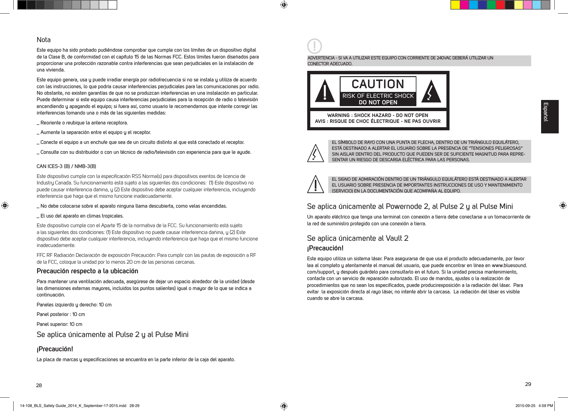 28 29NotaEste equipo ha sido probado pudi&eacute;ndose comprobar que cumple con los l&iacute;mites de un dispositivo digital de la Clase B, de conformidad con el cap&iacute;tulo 15 de las Normas FCC. Estos l&iacute;mites fueron dise&ntilde;ados para proporcionar una protecci&oacute;n razonable contra interferencias que sean perjudiciales en la instalaci&oacute;n de una vivienda. Este equipo genera, usa y puede irradiar energ&iacute;a por radiofrecuencia si no se instala y utiliza de acuerdo con las instrucciones, lo que podr&iacute;a causar interferencias perjudiciales para las comunicaciones por radio. No obstante, no existen garant&iacute;as de que no se produzcan interferencias en una instalaci&oacute;n en particular. Puede determinar si este equipo causa interferencias perjudiciales para la recepci&oacute;n de radio o televisi&oacute;n encendiendo y apagando el equipo; si fuera as&iacute;, como usuario le recomendamos que intente corregir las interferencias tomando una o m&aacute;s de las siguientes medidas:_  Reoriente o reubique la antena receptora._  Aumente la separaci&oacute;n entre el equipo y el receptor._  Conecte el equipo a un enchufe que sea de un circuito distinto al que est&aacute; conectado el receptor._  Consulte con su distribuidor o con un t&eacute;cnico de radio/televisi&oacute;n con experiencia para que le ayude.CAN ICES-3 (B) / NMB-3(B)Este dispositivo cumple con la especiﬁcaci&oacute;n RSS Norma(s) para dispositivos exentos de licencia de Industry Canada. Su funcionamiento est&aacute; sujeto a las siguientes dos condiciones:  (1) Este dispositivo no puede causar interferencia da&ntilde;ina, y (2) Este dispositivo debe aceptar cualquier interferencia, incluyendo interferencia que haga que el mismo funcione inadecuadamente._  No debe colocarse sobre el aparato ninguna llama descubierta, como velas encendidas. _  El uso del aparato en climas tropicales.Este dispositivo cumple con el Aparte 15 de la normativa de la FCC. Su funcionamiento est&aacute; sujeto a las siguientes dos condiciones: (1) Este dispositivo no puede causar interferencia da&ntilde;ina, y (2) Este dispositivo debe aceptar cualquier interferencia, incluyendo interferencia que haga que el mismo funcione inadecuadamente.FFC RF Radiaci&oacute;n Declaraci&oacute;n de exposici&oacute;n Precauci&oacute;n: Para cumplir con las pautas de exposici&oacute;n a RF de la FCC, coloque la unidad por lo menos 20 cm de las personas cercanas.Precauci&oacute;n respecto a la ubicaci&oacute;nPara mantener una ventilaci&oacute;n adecuada, aseg&uacute;rese de dejar un espacio alrededor de la unidad (desde las dimensiones externas mayores, incluidos los puntos salientes) igual o mayor de lo que se indica a continuaci&oacute;n.Paneles izquierdo y derecho: 10 cmPanel posterior : 10 cmPanel superior: 10 cmSe aplica &uacute;nicamente al Pulse 2 y al Pulse Mini&iexcl;Precauci&oacute;n!La placa de marcas y especiﬁcaciones se encuentra en la parte inferior de la caja del aparato.Se aplica &uacute;nicamente al Powernode 2, al Pulse 2 y al Pulse MiniUn aparato el&eacute;ctrico que tenga una terminal con conexi&oacute;n a tierra debe conectarse a un tomacorriente de la red de suministro protegido con una conexi&oacute;n a tierra.Se aplica &uacute;nicamente al Vault 2 &iexcl;Precauci&oacute;n!Este equipo utiliza un sistema l&aacute;ser. Para asegurarse de que usa el producto adecuadamente, por favor lea al completo y atentamente el manual del usuario, que puede encontrar en l&iacute;nea en www.bluesound.com/support, y despu&eacute;s gu&aacute;rdelo para consultarlo en el futuro. Si la unidad precisa mantenimiento, contacte con un servicio de reparaci&oacute;n autorizado. El uso de mandos, ajustes o la realizaci&oacute;n de procedimientos que no sean los especiﬁcados, puede producirexposici&oacute;n a la radiaci&oacute;n del l&aacute;ser.  Para evitar  la exposici&oacute;n directa al rayo l&aacute;ser, no intente abrir la carcasa.  La radiaci&oacute;n del l&aacute;ser es visible cuando se abre la carcasa. ADVERTENCIA - SI VA A UTILIZAR ESTE EQUIPO CON CORRIENTE DE 240VAC DEBER&Aacute; UTILIZAR UN  CONECTOR ADECUADO.EL S&Iacute;MBOLO DE RAYO CON UNA PUNTA DE FLECHA, DENTRO DE UN TRI&Aacute;NGULO EQUIL&Aacute;TERO, EST&Aacute; DESTINADO A ALERTAR EL USUARIO SOBRE LA PRESENCIA DE &ldquo;TENSIONES PELIGROSAS&rdquo; SIN AISLAR DENTRO DEL PRODUCTO QUE PUEDEN SER DE SUFICIENTE MAGNITUD PARA REPRE-SENTAR UN RIESGO DE DESCARGA EL&Eacute;CTRICA PARA LAS PERSONAS.EL SIGNO DE ADMIRACI&Oacute;N DENTRO DE UN TRI&Aacute;NGULO EQUIL&Aacute;TERO EST&Aacute; DESTINADO A ALERTAR EL USUARIO SOBRE PRESENCIA DE IMPORTANTES INSTRUCCIONES DE USO Y MANTENIMIENTO (SERVICIO) EN LA DOCUMENTACI&Oacute;N QUE ACOMPA&Ntilde;A AL EQUIPO.CAUTIONRISK OF ELECTRIC SHOCK DO NOT OPENWARNING : SHOCK HAZARD - DO NOT OPENAVIS : RISQUE DE CHOC &Eacute;LECTRIQUE - NE PAS OUVRIREspa&ntilde;ol14-108_BLS_Safety Guide_2014_K_September-17-2015.indd   28-29 2015-09-25   4:59 PM