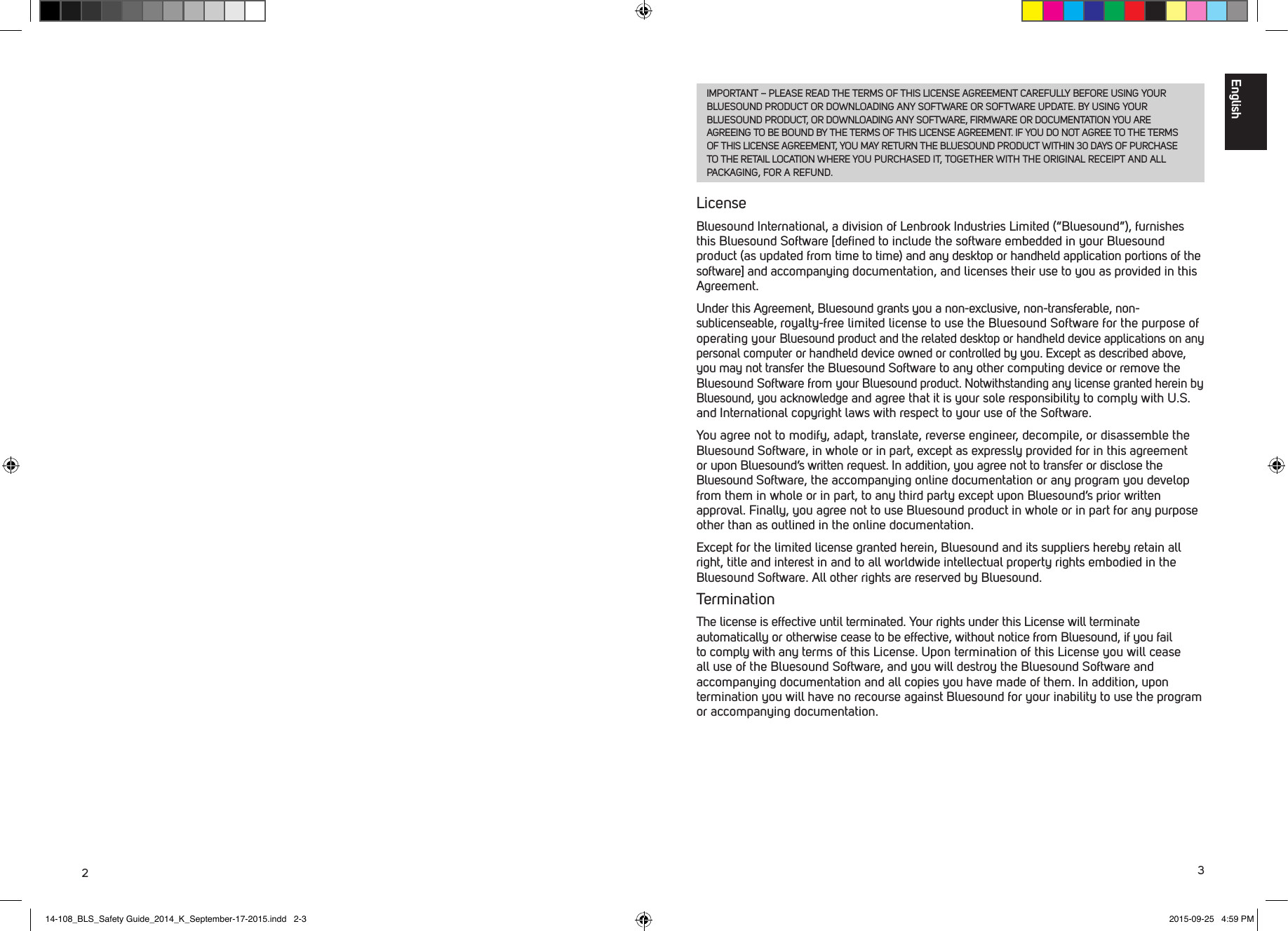 23IMPORTANT &ndash; PLEASE READ THE TERMS OF THIS LICENSE AGREEMENT CAREFULLY BEFORE USING YOUR BLUESOUND PRODUCT OR DOWNLOADING ANY SOFTWARE OR SOFTWARE UPDATE. BY USING YOUR BLUESOUND PRODUCT, OR DOWNLOADING ANY SOFTWARE, FIRMWARE OR DOCUMENTATION YOU ARE AGREEING TO BE BOUND BY THE TERMS OF THIS LICENSE AGREEMENT. IF YOU DO NOT AGREE TO THE TERMS OF THIS LICENSE AGREEMENT, YOU MAY RETURN THE BLUESOUND PRODUCT WITHIN 30 DAYS OF PURCHASE TO THE RETAIL LOCATION WHERE YOU PURCHASED IT, TOGETHER WITH THE ORIGINAL RECEIPT AND ALL PACKAGING, FOR A REFUND.LicenseBluesound International, a division of Lenbrook Industries Limited (&ldquo;Bluesound&rdquo;), furnishes this Bluesound Software [deﬁned to include the software embedded in your Bluesound product (as updated from time to time) and any desktop or handheld application portions of the software] and accompanying documentation, and licenses their use to you as provided in this Agreement. Under this Agreement, Bluesound grants you a non-exclusive, non-transferable, non-sublicenseable, royalty-free limited license to use the Bluesound Software for the purpose of operating your Bluesound product and the related desktop or handheld device applications on any personal computer or handheld device owned or controlled by you. Except as described above, you may not transfer the Bluesound Software to any other computing device or remove the Bluesound Software from your Bluesound product. Notwithstanding any license granted herein by Bluesound, you acknowledge and agree that it is your sole responsibility to comply with U.S. and International copyright laws with respect to your use of the Software. You agree not to modify, adapt, translate, reverse engineer, decompile, or disassemble the Bluesound Software, in whole or in part, except as expressly provided for in this agreement or upon Bluesound&rsquo;s written request. In addition, you agree not to transfer or disclose the Bluesound Software, the accompanying online documentation or any program you develop from them in whole or in part, to any third party except upon Bluesound&rsquo;s prior written approval. Finally, you agree not to use Bluesound product in whole or in part for any purpose other than as outlined in the online documentation.Except for the limited license granted herein, Bluesound and its suppliers hereby retain all right, title and interest in and to all worldwide intellectual property rights embodied in the Bluesound Software. All other rights are reserved by Bluesound. TerminationThe license is effective until terminated. Your rights under this License will terminate automatically or otherwise cease to be effective, without notice from Bluesound, if you fail to comply with any terms of this License. Upon termination of this License you will cease all use of the Bluesound Software, and you will destroy the Bluesound Software and accompanying documentation and all copies you have made of them. In addition, upon termination you will have no recourse against Bluesound for your inability to use the program or accompanying documentation.English14-108_BLS_Safety Guide_2014_K_September-17-2015.indd   2-3 2015-09-25   4:59 PM