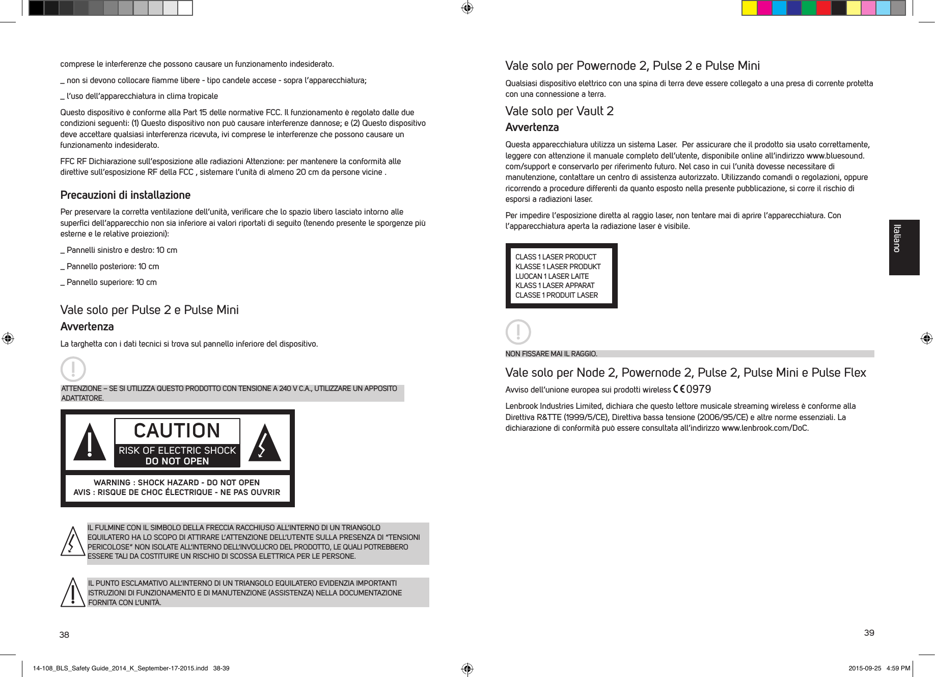 38 39comprese le interferenze che possono causare un funzionamento indesiderato._  non si devono collocare ﬁamme libere - tipo candele accese - sopra l&rsquo;apparecchiatura;_  l&rsquo;uso dell&rsquo;apparecchiatura in clima tropicaleQuesto dispositivo &egrave; conforme alla Part 15 delle normative FCC. Il funzionamento &egrave; regolato dalle due condizioni seguenti: (1) Questo dispositivo non pu&ograve; causare interferenze dannose; e (2) Questo dispositivo deve accettare qualsiasi interferenza ricevuta, ivi comprese le interferenze che possono causare un funzionamento indesiderato. FFC RF Dichiarazione sull&rsquo;esposizione alle radiazioni Attenzione: per mantenere la conformit&agrave; alle direttive sull&rsquo;esposizione RF della FCC , sistemare l&rsquo;unit&agrave; di almeno 20 cm da persone vicine .Precauzioni di installazionePer preservare la corretta ventilazione dell&rsquo;unit&agrave;, veriﬁcare che lo spazio libero lasciato intorno alle superﬁci dell&rsquo;apparecchio non sia inferiore ai valori riportati di seguito (tenendo presente le sporgenze pi&ugrave; esterne e le relative proiezioni):_  Pannelli sinistro e destro: 10 cm_  Pannello posteriore: 10 cm_  Pannello superiore: 10 cm  Vale solo per Pulse 2 e Pulse MiniAvvertenzaLa targhetta con i dati tecnici si trova sul pannello inferiore del dispositivo.IL FULMINE CON IL SIMBOLO DELLA FRECCIA RACCHIUSO ALL&rsquo;INTERNO DI UN TRIANGOLO EQUILATERO HA LO SCOPO DI ATTIRARE L&rsquo;ATTENZIONE DELL&rsquo;UTENTE SULLA PRESENZA DI &ldquo;TENSIONI PERICOLOSE&rdquo; NON ISOLATE ALL&rsquo;INTERNO DELL&rsquo;INVOLUCRO DEL PRODOTTO, LE QUALI POTREBBERO ESSERE TALI DA COSTITUIRE UN RISCHIO DI SCOSSA ELETTRICA PER LE PERSONE.IL PUNTO ESCLAMATIVO ALL&rsquo;INTERNO DI UN TRIANGOLO EQUILATERO EVIDENZIA IMPORTANTI ISTRUZIONI DI FUNZIONAMENTO E DI MANUTENZIONE (ASSISTENZA) NELLA DOCUMENTAZIONE FORNITA CON L&rsquo;UNIT&Agrave;.ATTENZIONE &ndash; SE SI UTILIZZA QUESTO PRODOTTO CON TENSIONE A 240 V C.A., UTILIZZARE UN APPOSITO ADATTATORE.CAUTIONRISK OF ELECTRIC SHOCK DO NOT OPENWARNING : SHOCK HAZARD - DO NOT OPENAVIS : RISQUE DE CHOC &Eacute;LECTRIQUE - NE PAS OUVRIRVale solo per Powernode 2, Pulse 2 e Pulse Mini Qualsiasi dispositivo elettrico con una spina di terra deve essere collegato a una presa di corrente protetta con una connessione a terra. Vale solo per Vault 2AvvertenzaQuesta apparecchiatura utilizza un sistema Laser.  Per assicurare che il prodotto sia usato correttamente, leggere con attenzione il manuale completo dell&rsquo;utente, disponibile online all&rsquo;indirizzo www.bluesound.com/support e conservarlo per riferimento futuro. Nel caso in cui l&rsquo;unit&agrave; dovesse necessitare di manutenzione, contattare un centro di assistenza autorizzato. Utilizzando comandi o regolazioni, oppure ricorrendo a procedure differenti da quanto esposto nella presente pubblicazione, si corre il rischio di esporsi a radiazioni laser. Per impedire l&rsquo;esposizione diretta al raggio laser, non tentare mai di aprire l&rsquo;apparecchiatura. Con l&rsquo;apparecchiatura aperta la radiazione laser &egrave; visibile. Vale solo per Node 2, Powernode 2, Pulse 2, Pulse Mini e Pulse FlexAvviso dell&rsquo;unione europea sui prodotti wireless Lenbrook Industries Limited, dichiara che questo lettore musicale streaming wireless &egrave; conforme alla Direttiva R&amp;TTE (1999/5/CE), Direttiva bassa tensione (2006/95/CE) e altre norme essenziali. La dichiarazione di conformit&agrave; pu&ograve; essere consultata all&rsquo;indirizzo www.lenbrook.com/DoC.CLASS 1 LASER PRODUCTKLASSE 1 LASER PRODUKTLUOCAN 1 LASER LAITEKLASS 1 LASER APPARATCLASSE 1 PRODUIT LASERNON FISSARE MAI IL RAGGIO.Italiano14-108_BLS_Safety Guide_2014_K_September-17-2015.indd   38-39 2015-09-25   4:59 PM