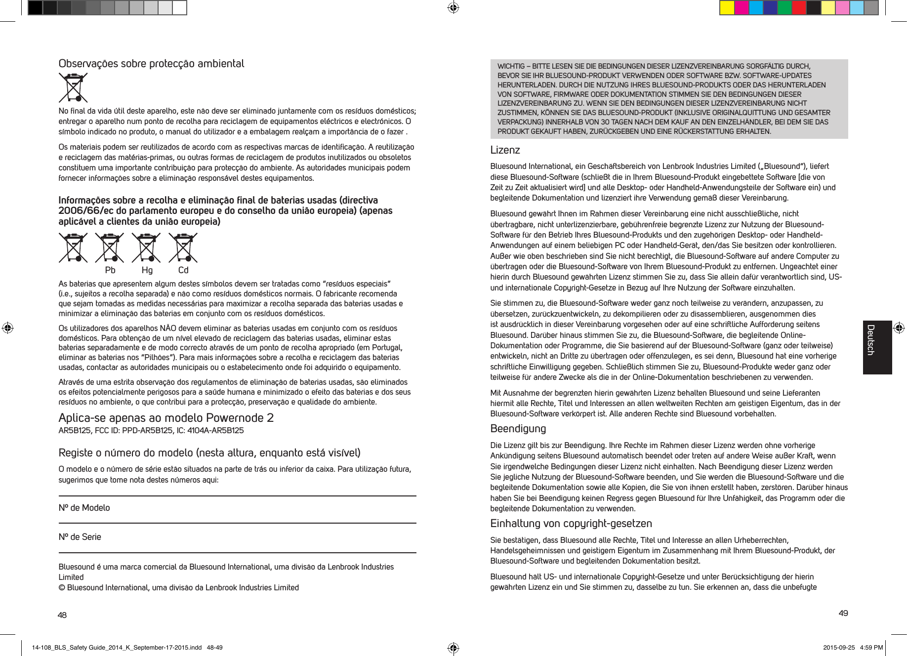 48 49Observa&ccedil;&otilde;es sobre protec&ccedil;&atilde;o ambientalNo ﬁnal da vida &uacute;til deste aparelho, este n&atilde;o deve ser eliminado juntamente com os res&iacute;duos dom&eacute;sticos; entregar o aparelho num ponto de recolha para reciclagem de equipamentos el&eacute;ctricos e electr&oacute;nicos. O s&iacute;mbolo indicado no produto, o manual do utilizador e a embalagem real&ccedil;am a import&acirc;ncia de o fazer .Os materiais podem ser reutilizados de acordo com as respectivas marcas de identiﬁca&ccedil;&atilde;o. A reutiliza&ccedil;&atilde;o e reciclagem das mat&eacute;rias-primas, ou outras formas de reciclagem de produtos inutilizados ou obsoletos constituem uma importante contribui&ccedil;&atilde;o para protec&ccedil;&atilde;o do ambiente. As autoridades municipais podem fornecer informa&ccedil;&otilde;es sobre a elimina&ccedil;&atilde;o respons&aacute;vel destes equipamentos.Informa&ccedil;&otilde;es sobre a recolha e elimina&ccedil;&atilde;o ﬁnal de baterias usadas (directiva 2006/66/ec do parlamento europeu e do conselho da uni&atilde;o europeia) (apenas aplic&aacute;vel a clientes da uni&atilde;o europeia)As baterias que apresentem algum destes s&iacute;mbolos devem ser tratadas como &ldquo;res&iacute;duos especiais&rdquo; (i.e., sujeitos a recolha separada) e n&atilde;o como res&iacute;duos dom&eacute;sticos normais. O fabricante recomenda que sejam tomadas as medidas necess&aacute;rias para maximizar a recolha separada das baterias usadas e minimizar a elimina&ccedil;&atilde;o das baterias em conjunto com os res&iacute;duos dom&eacute;sticos. Os utilizadores dos aparelhos N&Atilde;O devem eliminar as baterias usadas em conjunto com os res&iacute;duos dom&eacute;sticos. Para obten&ccedil;&atilde;o de um n&iacute;vel elevado de reciclagem das baterias usadas, eliminar estas baterias separadamente e de modo correcto atrav&eacute;s de um ponto de recolha apropriado (em Portugal, eliminar as baterias nos &ldquo;Pilh&otilde;es&rdquo;). Para mais informa&ccedil;&otilde;es sobre a recolha e reciclagem das baterias usadas, contactar as autoridades municipais ou o estabelecimento onde foi adquirido o equipamento.Atrav&eacute;s de uma estrita observa&ccedil;&atilde;o dos regulamentos de elimina&ccedil;&atilde;o de baterias usadas, s&atilde;o eliminados os efeitos potencialmente perigosos para a sa&uacute;de humana e minimizado o efeito das baterias e dos seus res&iacute;duos no ambiente, o que contribui para a protec&ccedil;&atilde;o, preserva&ccedil;&atilde;o e qualidade do ambiente. Aplica-se apenas ao modelo Powernode 2AR5B125, FCC ID: PPD-AR5B125, IC: 4104A-AR5B125Registe o n&uacute;mero do modelo (nesta altura, enquanto est&aacute; vis&iacute;vel)O modelo e o n&uacute;mero de s&eacute;rie est&atilde;o situados na parte de tr&aacute;s ou inferior da caixa. Para utiliza&ccedil;&atilde;o futura, sugerimos que tome nota destes n&uacute;meros aqui:N&ordm; de ModeloN&ordm; de SerieBluesound &eacute; uma marca comercial da Bluesound International, uma divis&atilde;o da Lenbrook Industries Limited &copy; Bluesound International, uma divis&atilde;o da Lenbrook Industries LimitedPb Hg CdWICHTIG &ndash; BITTE LESEN SIE DIE BEDINGUNGEN DIESER LIZENZVEREINBARUNG SORGF&Auml;LTIG DURCH, BEVOR SIE IHR BLUESOUND-PRODUKT VERWENDEN ODER SOFTWARE BZW. SOFTWARE-UPDATES HERUNTERLADEN. DURCH DIE NUTZUNG IHRES BLUESOUND-PRODUKTS ODER DAS HERUNTERLADEN VON SOFTWARE, FIRMWARE ODER DOKUMENTATION STIMMEN SIE DEN BEDINGUNGEN DIESER LIZENZVEREINBARUNG ZU. WENN SIE DEN BEDINGUNGEN DIESER LIZENZVEREINBARUNG NICHT ZUSTIMMEN, K&Ouml;NNEN SIE DAS BLUESOUND-PRODUKT (INKLUSIVE ORIGINALQUITTUNG UND GESAMTER VERPACKUNG) INNERHALB VON 30 TAGEN NACH DEM KAUF AN DEN EINZELH&Auml;NDLER, BEI DEM SIE DAS PRODUKT GEKAUFT HABEN, ZUR&Uuml;CKGEBEN UND EINE R&Uuml;CKERSTATTUNG ERHALTEN.LizenzBluesound International, ein Gesch&auml;ftsbereich von Lenbrook Industries Limited (&bdquo;Bluesound&ldquo;), liefert diese Bluesound-Software (schlie&szlig;t die in Ihrem Bluesound-Produkt eingebettete Software [die von Zeit zu Zeit aktualisiert wird] und alle Desktop- oder Handheld-Anwendungsteile der Software ein) und begleitende Dokumentation und lizenziert ihre Verwendung gem&auml;&szlig; dieser Vereinbarung. Bluesound gew&auml;hrt Ihnen im Rahmen dieser Vereinbarung eine nicht ausschlie&szlig;liche, nicht  &uuml;bertragbare, nicht unterlizenzierbare, geb&uuml;hrenfreie begrenzte Lizenz zur Nutzung der Bluesound-Software f&uuml;r den Betrieb Ihres Bluesound-Produkts und den zugeh&ouml;rigen Desktop- oder Handheld-Anwendungen auf einem beliebigen PC oder Handheld-Ger&auml;t, den/das Sie besitzen oder kontrollieren. Au&szlig;er wie oben beschrieben sind Sie nicht berechtigt, die Bluesound-Software auf andere Computer zu &uuml;bertragen oder die Bluesound-Software von Ihrem Bluesound-Produkt zu entfernen. Ungeachtet einer hierin durch Bluesound gew&auml;hrten Lizenz stimmen Sie zu, dass Sie allein daf&uuml;r verantwortlich sind, US- und internationale Copyright-Gesetze in Bezug auf Ihre Nutzung der Software einzuhalten. Sie stimmen zu, die Bluesound-Software weder ganz noch teilweise zu ver&auml;ndern, anzupassen, zu &uuml;bersetzen, zur&uuml;ckzuentwickeln, zu dekompilieren oder zu disassemblieren, ausgenommen dies ist ausdr&uuml;cklich in dieser Vereinbarung vorgesehen oder auf eine schriftliche Aufforderung seitens Bluesound. Dar&uuml;ber hinaus stimmen Sie zu, die Bluesound-Software, die begleitende Online-Dokumentation oder Programme, die Sie basierend auf der Bluesound-Software (ganz oder teilweise) entwickeln, nicht an Dritte zu &uuml;bertragen oder offenzulegen, es sei denn, Bluesound hat eine vorherige schriftliche Einwilligung gegeben. Schlie&szlig;lich stimmen Sie zu, Bluesound-Produkte weder ganz oder teilweise f&uuml;r andere Zwecke als die in der Online-Dokumentation beschriebenen zu verwenden.Mit Ausnahme der begrenzten hierin gew&auml;hrten Lizenz behalten Bluesound und seine Lieferanten hiermit alle Rechte, Titel und Interessen an allen weltweiten Rechten am geistigen Eigentum, das in der Bluesound-Software verk&ouml;rpert ist. Alle anderen Rechte sind Bluesound vorbehalten. BeendigungDie Lizenz gilt bis zur Beendigung. Ihre Rechte im Rahmen dieser Lizenz werden ohne vorherige Ank&uuml;ndigung seitens Bluesound automatisch beendet oder treten auf andere Weise au&szlig;er Kraft, wenn Sie irgendwelche Bedingungen dieser Lizenz nicht einhalten. Nach Beendigung dieser Lizenz werden Sie jegliche Nutzung der Bluesound-Software beenden, und Sie werden die Bluesound-Software und die begleitende Dokumentation sowie alle Kopien, die Sie von ihnen erstellt haben, zerst&ouml;ren. Dar&uuml;ber hinaus haben Sie bei Beendigung keinen Regress gegen Bluesound f&uuml;r Ihre Unf&auml;higkeit, das Programm oder die begleitende Dokumentation zu verwenden.Einhaltung von copyright-gesetzenSie best&auml;tigen, dass Bluesound alle Rechte, Titel und Interesse an allen Urheberrechten, Handelsgeheimnissen und geistigem Eigentum im Zusammenhang mit Ihrem Bluesound-Produkt, der Bluesound-Software und begleitenden Dokumentation besitzt. Bluesound h&auml;lt US- und internationale Copyright-Gesetze und unter Ber&uuml;cksichtigung der hierin gew&auml;hrten Lizenz ein und Sie stimmen zu, dasselbe zu tun. Sie erkennen an, dass die  unbefugte DeutschDeutsch14-108_BLS_Safety Guide_2014_K_September-17-2015.indd   48-49 2015-09-25   4:59 PM