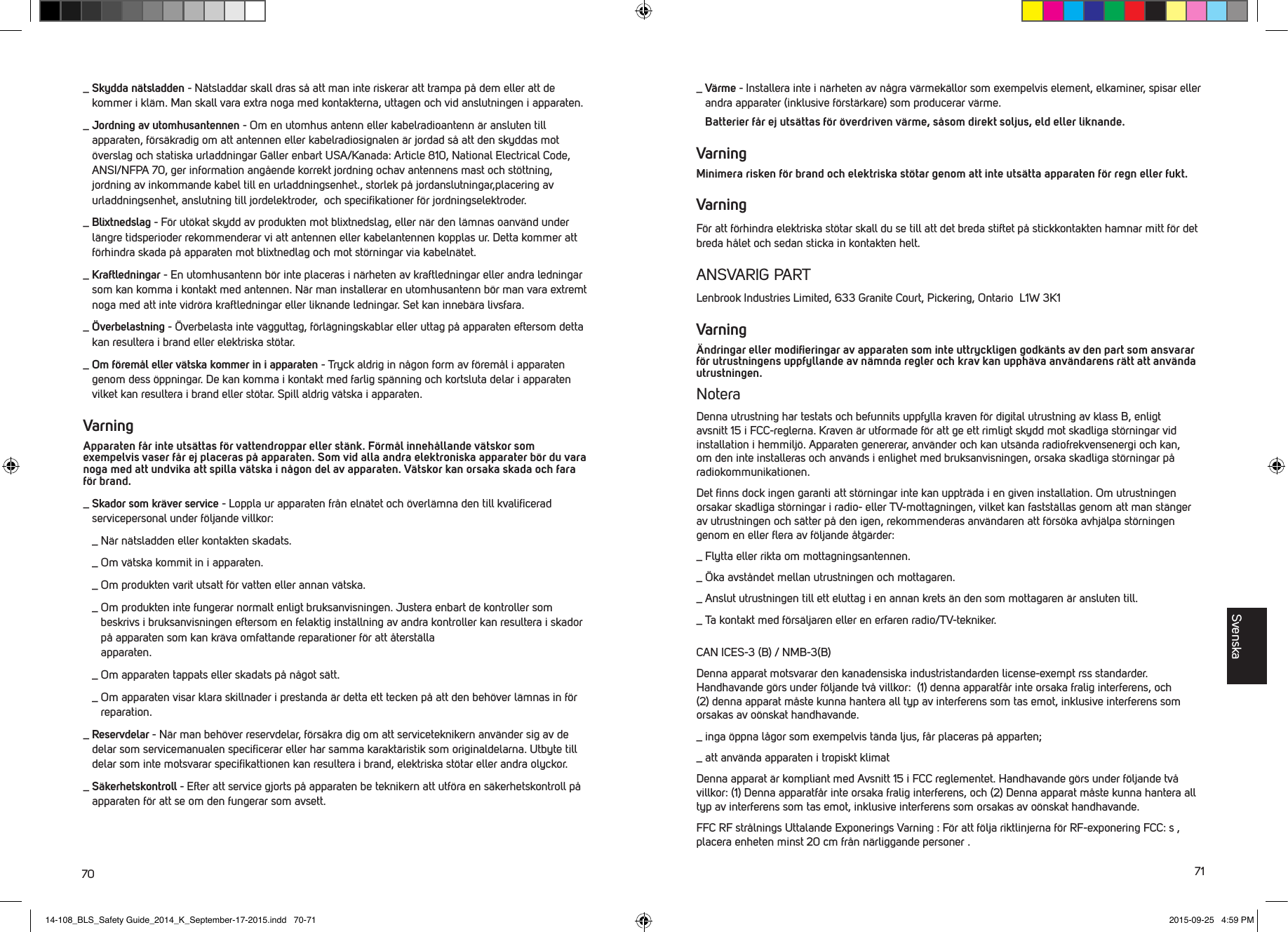 70 71_  Skydda n&auml;tsladden - N&auml;tsladdar skall dras s&aring; att man inte riskerar att trampa p&aring; dem eller att de kommer i kl&auml;m. Man skall vara extra noga med kontakterna, uttagen och vid anslutningen i apparaten._  Jordning av utomhusantennen - Om en utomhus antenn eller kabelradioantenn &auml;r ansluten till apparaten, f&ouml;rs&auml;kradig om att antennen eller kabelradiosignalen &auml;r jordad s&aring; att den skyddas mot &ouml;verslag och statiska urladdningar G&auml;ller enbart USA/Kanada: Article 810, National Electrical Code, ANSI/NFPA 70, ger information ang&aring;ende korrekt jordning ochav antennens mast och st&ouml;ttning, jordning av inkommande kabel till en urladdningsenhet., storlek p&aring; jordanslutningar,placering av urladdningsenhet, anslutning till jordelektroder,  och speciﬁkationer f&ouml;r jordningselektroder._  Blixtnedslag - F&ouml;r ut&ouml;kat skydd av produkten mot blixtnedslag, eller n&auml;r den l&auml;mnas oanv&auml;nd under l&auml;ngre tidsperioder rekommenderar vi att antennen eller kabelantennen kopplas ur. Detta kommer att f&ouml;rhindra skada p&aring; apparaten mot blixtnedlag och mot st&ouml;rningar via kabeln&auml;tet._  Kraftledningar - En utomhusantenn b&ouml;r inte placeras i n&auml;rheten av kraftledningar eller andra ledningar som kan komma i kontakt med antennen. N&auml;r man installerar en utomhusantenn b&ouml;r man vara extremt noga med att inte vidr&ouml;ra kraftledningar eller liknande ledningar. Set kan inneb&auml;ra livsfara._  &Ouml;verbelastning - &Ouml;verbelasta inte v&auml;gguttag, f&ouml;rl&auml;gningskablar eller uttag p&aring; apparaten eftersom detta kan resultera i brand eller elektriska st&ouml;tar._  Om f&ouml;rem&aring;l eller v&auml;tska kommer in i apparaten - Tryck aldrig in n&aring;gon form av f&ouml;rem&aring;l i apparaten genom dess &ouml;ppningar. De kan komma i kontakt med farlig sp&auml;nning och kortsluta delar i apparaten vilket kan resultera i brand eller st&ouml;tar. Spill aldrig v&auml;tska i apparaten.Varning Apparaten f&aring;r inte uts&auml;ttas f&ouml;r vattendroppar eller st&auml;nk. F&ouml;rm&aring;l inneh&aring;llande v&auml;tskor som exempelvis vaser f&aring;r ej placeras p&aring; apparaten. Som vid alla andra elektroniska apparater b&ouml;r du vara noga med att undvika att spilla v&auml;tska i n&aring;gon del av apparaten. V&auml;tskor kan orsaka skada och fara f&ouml;r brand._  Skador som kr&auml;ver service - Loppla ur apparaten fr&aring;n eln&auml;tet och &ouml;verl&auml;mna den till kvaliﬁcerad servicepersonal under f&ouml;ljande villkor:  _  N&auml;r n&auml;tsladden eller kontakten skadats.  _  Om v&auml;tska kommit in i apparaten.  _  Om produkten varit utsatt f&ouml;r vatten eller annan v&auml;tska.  _  Om produkten inte fungerar normalt enligt bruksanvisningen. Justera enbart de kontroller som beskrivs i bruksanvisningen eftersom en felaktig inst&auml;llning av andra kontroller kan resultera i skador p&aring; apparaten som kan kr&auml;va omfattande reparationer f&ouml;r att &aring;terst&auml;lla  apparaten.  _  Om apparaten tappats eller skadats p&aring; n&aring;got s&auml;tt.  _  Om apparaten visar klara skillnader i prestanda &auml;r detta ett tecken p&aring; att den beh&ouml;ver l&auml;mnas in f&ouml;r reparation._  Reservdelar - N&auml;r man beh&ouml;ver reservdelar, f&ouml;rs&auml;kra dig om att serviceteknikern anv&auml;nder sig av de delar som servicemanualen speciﬁcerar eller har samma karakt&auml;ristik som originaldelarna. Utbyte till delar som inte motsvarar speciﬁkattionen kan resultera i brand, elektriska st&ouml;tar eller andra olyckor._  S&auml;kerhetskontroll - Efter att service gjorts p&aring; apparaten be teknikern att utf&ouml;ra en s&auml;kerhetskontroll p&aring; apparaten f&ouml;r att se om den fungerar som avsett._  V&auml;rme - Installera inte i n&auml;rheten av n&aring;gra v&auml;rmek&auml;llor som exempelvis element, elkaminer, spisar eller andra apparater (inklusive f&ouml;rst&auml;rkare) som producerar v&auml;rme.   Batterier f&aring;r ej uts&auml;ttas f&ouml;r &ouml;verdriven v&auml;rme, s&aring;som direkt soljus, eld eller liknande.VarningMinimera risken f&ouml;r brand och elektriska st&ouml;tar genom att inte uts&auml;tta apparaten f&ouml;r regn eller fukt.VarningF&ouml;r att f&ouml;rhindra elektriska st&ouml;tar skall du se till att det breda stiftet p&aring; stickkontakten hamnar mitt f&ouml;r det breda h&aring;let och sedan sticka in kontakten helt. ANSVARIG PARTLenbrook Industries Limited, 633 Granite Court, Pickering, Ontario  L1W 3K1Varning&Auml;ndringar eller modiﬁeringar av apparaten som inte uttryckligen godk&auml;nts av den part som ansvarar f&ouml;r utrustningens uppfyllande av n&auml;mnda regler och krav kan upph&auml;va anv&auml;ndarens r&auml;tt att anv&auml;nda utrustningen. NoteraDenna utrustning har testats och befunnits uppfylla kraven f&ouml;r digital utrustning av klass B, enligt avsnitt 15 i FCC-reglerna. Kraven &auml;r utformade f&ouml;r att ge ett rimligt skydd mot skadliga st&ouml;rningar vid installation i hemmilj&ouml;. Apparaten genererar, anv&auml;nder och kan uts&auml;nda radiofrekvensenergi och kan, om den inte installeras och anv&auml;nds i enlighet med bruksanvisningen, orsaka skadliga st&ouml;rningar p&aring; radiokommunikationen.  Det ﬁnns dock ingen garanti att st&ouml;rningar inte kan upptr&auml;da i en given installation. Om utrustningen orsakar skadliga st&ouml;rningar i radio- eller TV-mottagningen, vilket kan fastst&auml;llas genom att man st&auml;nger av utrustningen och s&auml;tter p&aring; den igen, rekommenderas anv&auml;ndaren att f&ouml;rs&ouml;ka avhj&auml;lpa st&ouml;rningen genom en eller ﬂera av f&ouml;ljande &aring;tg&auml;rder:_  Flytta eller rikta om mottagningsantennen._  &Ouml;ka avst&aring;ndet mellan utrustningen och mottagaren._  Anslut utrustningen till ett eluttag i en annan krets &auml;n den som mottagaren &auml;r ansluten till._  Ta kontakt med f&ouml;rs&auml;ljaren eller en erfaren radio/TV-tekniker.CAN ICES-3 (B) / NMB-3(B)Denna apparat motsvarar den kanadensiska industristandarden license-exempt rss standarder.  Handhavande g&ouml;rs under f&ouml;ljande tv&aring; villkor:  (1) denna apparatf&aring;r inte orsaka fralig interferens, och (2) denna apparat m&aring;ste kunna hantera all typ av interferens som tas emot, inklusive interferens som orsakas av o&ouml;nskat handhavande._  inga &ouml;ppna l&aring;gor som exempelvis t&auml;nda ljus, f&aring;r placeras p&aring; apparten;_  att anv&auml;nda apparaten i tropiskt klimatDenna apparat &auml;r kompliant med Avsnitt 15 i FCC reglementet. Handhavande g&ouml;rs under f&ouml;ljande tv&aring; villkor: (1) Denna apparatf&aring;r inte orsaka fralig interferens, och (2) Denna apparat m&aring;ste kunna hantera all typ av interferens som tas emot, inklusive interferens som orsakas av o&ouml;nskat handhavande.FFC RF str&aring;lnings Uttalande Exponerings Varning : F&ouml;r att f&ouml;lja riktlinjerna f&ouml;r RF-exponering FCC: s , placera enheten minst 20 cm fr&aring;n n&auml;rliggande personer .Svenska14-108_BLS_Safety Guide_2014_K_September-17-2015.indd   70-71 2015-09-25   4:59 PM