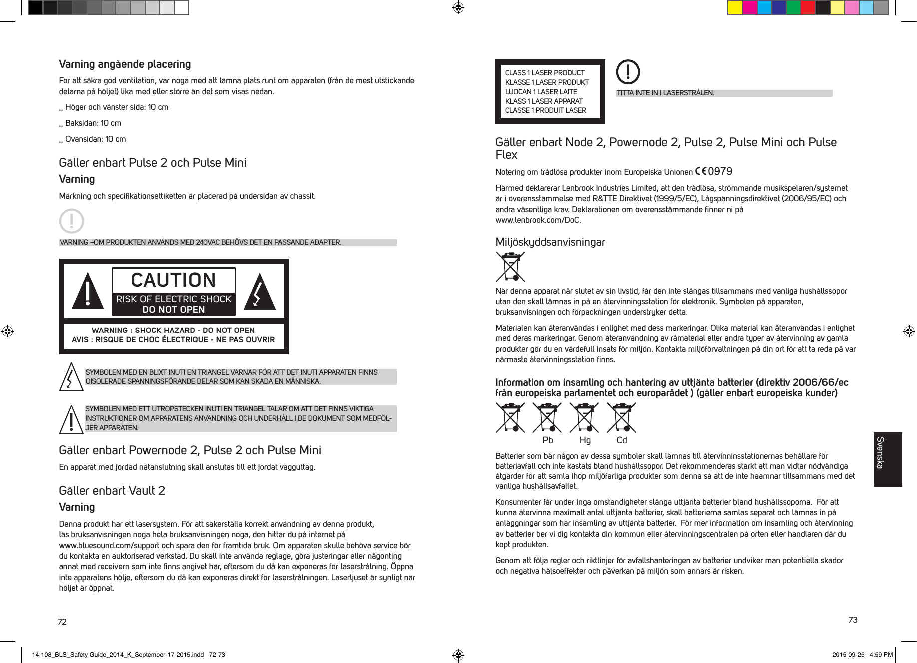 72 73Varning ang&aring;ende placeringF&ouml;r att s&auml;kra god ventilation, var noga med att l&auml;mna plats runt om apparaten (fr&aring;n de mest utstickande delarna p&aring; h&ouml;ljet) lika med eller st&ouml;rre &auml;n det som visas nedan._  H&ouml;ger och v&auml;nster sida: 10 cm_  Baksidan: 10 cm_  Ovansidan: 10 cmG&auml;ller enbart Pulse 2 och Pulse MiniVarningM&auml;rkning och speciﬁkationsettiketten &auml;r placerad p&aring; undersidan av chassit.G&auml;ller enbart Powernode 2, Pulse 2 och Pulse Mini En apparat med jordad n&auml;tanslutning skall anslutas till ett jordat v&auml;gguttag.G&auml;ller enbart Vault 2VarningDenna produkt har ett lasersystem. F&ouml;r att s&auml;kerst&auml;lla korrekt anv&auml;ndning av denna produkt, l&auml;sbruksanvisningen noga hela bruksanvisningen noga, den hittar du p&aring; internet p&aring;  www.bluesound.com/support och spara den f&ouml;r framtida bruk. Om apparaten skulle beh&ouml;va service b&ouml;r du kontakta en auktoriserad verkstad. Du skall inte anv&auml;nda reglage, g&ouml;ra justeringar eller n&aring;gonting annat med receivern som inte ﬁnns angivet h&auml;r, eftersom du d&aring; kan exponeras f&ouml;r laserstr&aring;lning. &Ouml;ppna inte apparatens h&ouml;lje, eftersom du d&aring; kan exponeras direkt f&ouml;r laserstr&aring;lningen. Laserljuset &auml;r synligt n&auml;r h&ouml;ljet &auml;r &ouml;ppnat.VARNING &ndash;OM PRODUKTEN ANV&Auml;NDS MED 240VAC BEH&Ouml;VS DET EN PASSANDE ADAPTER.CAUTIONRISK OF ELECTRIC SHOCK DO NOT OPENWARNING : SHOCK HAZARD - DO NOT OPENAVIS : RISQUE DE CHOC &Eacute;LECTRIQUE - NE PAS OUVRIRSYMBOLEN MED EN BLIXT INUTI EN TRIANGEL VARNAR F&Ouml;R ATT DET INUTI APPARATEN FINNS OISOLERADE SP&Auml;NNINGSF&Ouml;RANDE DELAR SOM KAN SKADA EN M&Auml;NNISKA.SYMBOLEN MED ETT UTROPSTECKEN INUTI EN TRIANGEL TALAR OM ATT DET FINNS VIKTIGA INSTRUKTIONER OM APPARATENS ANV&Auml;NDNING OCH UNDERH&Aring;LL I DE DOKUMENT SOM MEDF&Ouml;L-JER APPARATEN.G&auml;ller enbart Node 2, Powernode 2, Pulse 2, Pulse Mini och Pulse FlexNotering om tr&aring;dl&ouml;sa produkter inom Europeiska Unionen H&auml;rmed deklarerar Lenbrook Industries Limited, att den tr&aring;dl&ouml;sa, str&ouml;mmande musikspelaren/systemet &auml;r i &ouml;verensst&auml;mmelse med R&amp;TTE Direktivet (1999/5/EC), L&aring;gsp&auml;nningsdirektivet (2006/95/EC) och andra v&auml;sentliga krav. Deklarationen om &ouml;verensst&auml;mmande ﬁnner ni p&aring;  www.lenbrook.com/DoC.Milj&ouml;skyddsanvisningarN&auml;r denna apparat n&aring;r slutet av sin livstid, f&aring;r den inte sl&auml;ngas tillsammans med vanliga hush&aring;llssopor utan den skall l&auml;mnas in p&aring; en &aring;tervinningsstation f&ouml;r elektronik. Symbolen p&aring; apparaten, bruksanvisningen och f&ouml;rpackningen understryker detta.Materialen kan &aring;teranv&auml;ndas i enlighet med dess markeringar. Olika material kan &aring;teranv&auml;ndas i enlighet med deras markeringar. Genom &aring;teranv&auml;ndning av r&aring;material eller andra typer av &aring;tervinning av gamla produkter g&ouml;r du en v&auml;rdefull insats f&ouml;r milj&ouml;n. Kontakta milj&ouml;f&ouml;rvaltningen p&aring; din ort f&ouml;r att ta reda p&aring; var n&auml;rmaste &aring;tervinningsstation ﬁnns.Information om insamling och hantering av uttj&auml;nta batterier (direktiv 2006/66/ec fr&aring;n europeiska parlamentet och europar&aring;det ) (g&auml;ller enbart europeiska kunder)Batterier som b&auml;r n&aring;gon av dessa symboler skall l&auml;mnas till &aring;tervinninsstationernas beh&aring;llare f&ouml;r batteriavfall och inte kastats bland hush&aring;llssopor. Det rekommenderas starkt att man vidtar n&ouml;dv&auml;ndiga &aring;tg&auml;rder f&ouml;r att samla ihop milj&ouml;farliga produkter som denna s&aring; att de inte haamnar tillsammans med det vanliga hush&aring;llsavfallet. Konsumenter f&aring;r under inga omst&auml;ndigheter sl&auml;nga uttj&auml;nta batterier bland hush&aring;llssoporna.  F&ouml;r att kunna &aring;tervinna maximalt antal uttj&auml;nta batterier, skall batterierna samlas separat och l&auml;mnas in p&aring; anl&auml;ggningar som har insamling av uttj&auml;nta batterier.  F&ouml;r mer information om insamling och &aring;tervinning av batterier ber vi dig kontakta din kommun eller &aring;tervinningscentralen p&aring; orten eller handlaren d&auml;r du k&ouml;pt produkten.Genom att f&ouml;lja regler och riktlinjer f&ouml;r avfallshanteringen av batterier undviker man potentiella skador och negativa h&auml;lsoeffekter och p&aring;verkan p&aring; milj&ouml;n som annars &auml;r risken.TITTA INTE IN I LASERSTR&Aring;LEN.CLASS 1 LASER PRODUCTKLASSE 1 LASER PRODUKTLUOCAN 1 LASER LAITEKLASS 1 LASER APPARATCLASSE 1 PRODUIT LASERPb Hg CdSvenska14-108_BLS_Safety Guide_2014_K_September-17-2015.indd   72-73 2015-09-25   4:59 PM