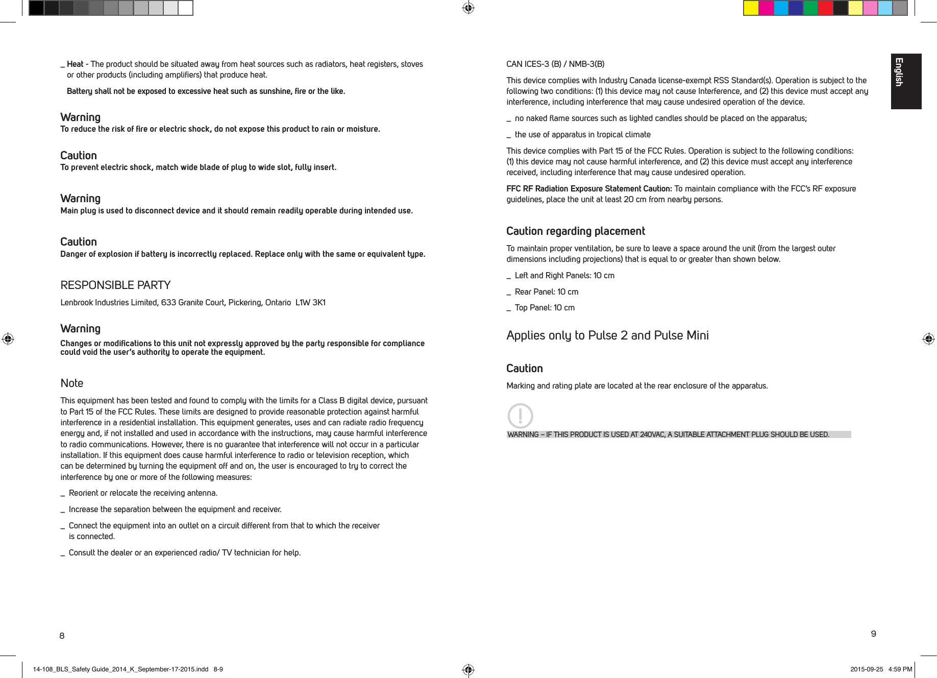 89CAN ICES-3 (B) / NMB-3(B)This device complies with Industry Canada license-exempt RSS Standard(s). Operation is subject to the following two conditions: (1) this device may not cause Interference, and (2) this device must accept any interference, including interference that may cause undesired operation of the device._  no naked ﬂame sources such as lighted candles should be placed on the apparatus;_  the use of apparatus in tropical climateThis device complies with Part 15 of the FCC Rules. Operation is subject to the following conditions: (1) this device may not cause harmful interference, and (2) this device must accept any interference received, including interference that may cause undesired operation.FFC RF Radiation Exposure Statement Caution: To maintain compliance with the FCC&rsquo;s RF exposure guidelines, place the unit at least 20 cm from nearby persons.Caution regarding placementTo maintain proper ventilation, be sure to leave a space around the unit (from the largest outer dimensions including projections) that is equal to or greater than shown below._  Left and Right Panels: 10 cm_  Rear Panel: 10 cm_  Top Panel: 10 cm Applies only to Pulse 2 and Pulse MiniCautionMarking and rating plate are located at the rear enclosure of the apparatus.WARNING &ndash; IF THIS PRODUCT IS USED AT 240VAC, A SUITABLE ATTACHMENT PLUG SHOULD BE USED._  Heat - The product should be situated away from heat sources such as radiators, heat registers, stoves or other products (including ampliﬁers) that produce heat. Battery shall not be exposed to excessive heat such as sunshine, ﬁre or the like. Warning To reduce the risk of ﬁre or electric shock, do not expose this product to rain or moisture. Caution To prevent electric shock, match wide blade of plug to wide slot, fully insert.Warning Main plug is used to disconnect device and it should remain readily operable during intended use.Caution Danger of explosion if battery is incorrectly replaced. Replace only with the same or equivalent type.RESPONSIBLE PARTYLenbrook Industries Limited, 633 Granite Court, Pickering, Ontario  L1W 3K1 WarningChanges or modiﬁcations to this unit not expressly approved by the party responsible for compliance could void the user&rsquo;s authority to operate the equipment.NoteThis equipment has been tested and found to comply with the limits for a Class B digital device, pursuant to Part 15 of the FCC Rules. These limits are designed to provide reasonable protection against harmful interference in a residential installation. This equipment generates, uses and can radiate radio frequency energy and, if not installed and used in accordance with the instructions, may cause harmful interference to radio communications. However, there is no guarantee that interference will not occur in a particular installation. If this equipment does cause harmful interference to radio or television reception, which can be determined by turning the equipment off and on, the user is encouraged to try to correct the interference by one or more of the following measures:_  Reorient or relocate the receiving antenna._  Increase the separation between the equipment and receiver._  Connect the equipment into an outlet on a circuit different from that to which the receiver    is connected._  Consult the dealer or an experienced radio/ TV technician for help.English14-108_BLS_Safety Guide_2014_K_September-17-2015.indd   8-9 2015-09-25   4:59 PM