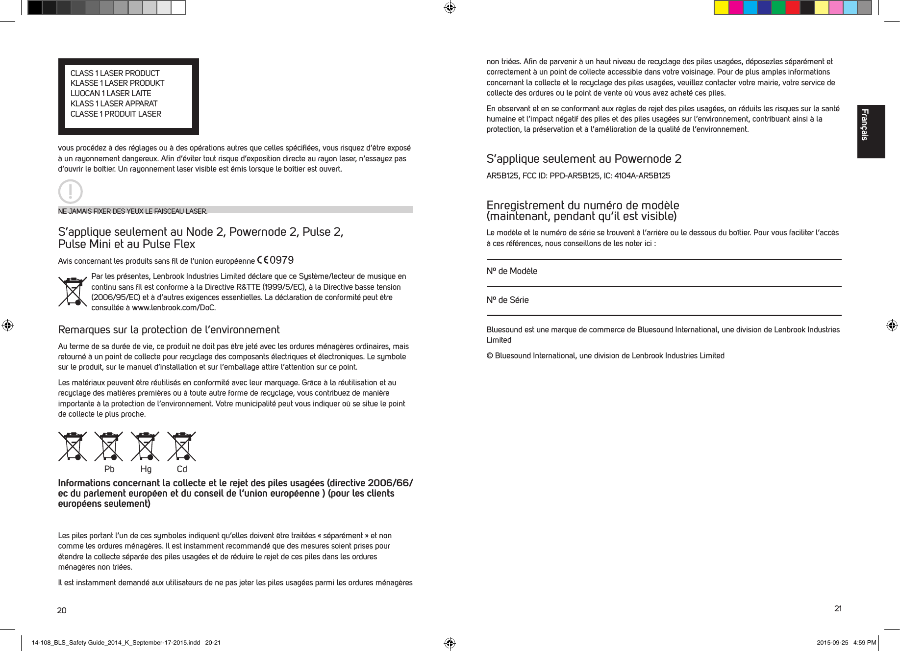 20 21vous proc&eacute;dez &agrave; des r&eacute;glages ou &agrave; des op&eacute;rations autres que celles sp&eacute;ciﬁ&eacute;es, vous risquez d&rsquo;&ecirc;tre expos&eacute; &agrave; un rayonnement dangereux. Aﬁn d&rsquo;&eacute;viter tout risque d&rsquo;exposition directe au rayon laser, n&rsquo;essayez pas d&rsquo;ouvrir le bo&icirc;tier. Un rayonnement laser visible est &eacute;mis lorsque le bo&icirc;tier est ouvert. S&rsquo;applique seulement au Node 2, Powernode 2, Pulse 2,  Pulse Mini et au Pulse FlexAvis concernant les produits sans ﬁl de l&rsquo;union europ&eacute;enne Par les pr&eacute;sentes, Lenbrook Industries Limited d&eacute;clare que ce Syst&egrave;me/lecteur de musique en continu sans ﬁl est conforme &agrave; la Directive R&amp;TTE (1999/5/EC), &agrave; la Directive basse tension (2006/95/EC) et &agrave; d&rsquo;autres exigences essentielles. La d&eacute;claration de conformit&eacute; peut &ecirc;tre consult&eacute;e &agrave; www.lenbrook.com/DoC.Remarques sur la protection de l&rsquo;environnementAu terme de sa dur&eacute;e de vie, ce produit ne doit pas &ecirc;tre jet&eacute; avec les ordures m&eacute;nag&egrave;res ordinaires, mais retourn&eacute; &agrave; un point de collecte pour recyclage des composants &eacute;lectriques et &eacute;lectroniques. Le symbole sur le produit, sur le manuel d&rsquo;installation et sur l&rsquo;emballage attire l&rsquo;attention sur ce point.Les mat&eacute;riaux peuvent &ecirc;tre r&eacute;utilis&eacute;s en conformit&eacute; avec leur marquage. Gr&acirc;ce &agrave; la r&eacute;utilisation et au recyclage des mati&egrave;res premi&egrave;res ou &agrave; toute autre forme de recyclage, vous contribuez de mani&egrave;re importante &agrave; la protection de l&rsquo;environnement. Votre municipalit&eacute; peut vous indiquer o&ugrave; se situe le point de collecte le plus proche.Informations concernant la collecte et le rejet des piles usag&eacute;es (directive 2006/66/ec du parlement europ&eacute;en et du conseil de l&rsquo;union europ&eacute;enne ) (pour les clients europ&eacute;ens seulement)Les piles portant l&rsquo;un de ces symboles indiquent qu&rsquo;elles doivent &ecirc;tre trait&eacute;es &laquo; s&eacute;par&eacute;ment &raquo; et non comme les ordures m&eacute;nag&egrave;res. Il est instamment recommand&eacute; que des mesures soient prises pour &eacute;tendre la collecte s&eacute;par&eacute;e des piles usag&eacute;es et de r&eacute;duire le rejet de ces piles dans les ordures m&eacute;nag&egrave;res non tri&eacute;es. Il est instamment demand&eacute; aux utilisateurs de ne pas jeter les piles usag&eacute;es parmi les ordures m&eacute;nag&egrave;res NE JAMAIS FIXER DES YEUX LE FAISCEAU LASER.Pb Hg Cdnon tri&eacute;es. Aﬁn de parvenir &agrave; un haut niveau de recyclage des piles usag&eacute;es, d&eacute;posezles s&eacute;par&eacute;ment et correctement &agrave; un point de collecte accessible dans votre voisinage. Pour de plus amples informations concernant la collecte et le recyclage des piles usag&eacute;es, veuillez contacter votre mairie, votre service de collecte des ordures ou le point de vente o&ugrave; vous avez achet&eacute; ces piles.En observant et en se conformant aux r&egrave;gles de rejet des piles usag&eacute;es, on r&eacute;duits les risques sur la sant&eacute; humaine et l&rsquo;impact n&eacute;gatif des piles et des piles usag&eacute;es sur l&rsquo;environnement, contribuant ainsi &agrave; la protection, la pr&eacute;servation et &agrave; l&rsquo;am&eacute;lioration de la qualit&eacute; de l&rsquo;environnement.S&rsquo;applique seulement au Powernode 2AR5B125, FCC ID: PPD-AR5B125, IC: 4104A-AR5B125Enregistrement du num&eacute;ro de mod&egrave;le  (maintenant, pendant qu&rsquo;il est visible)Le mod&egrave;le et le num&eacute;ro de s&eacute;rie se trouvent &agrave; l&rsquo;arri&egrave;re ou le dessous du bo&icirc;tier. Pour vous faciliter l&rsquo;acc&egrave;s &agrave; ces r&eacute;f&eacute;rences, nous conseillons de les noter ici :N&ordm; de Mod&egrave;leN&ordm; de S&eacute;rieBluesound est une marque de commerce de Bluesound International, une division de Lenbrook Industries Limited&copy; Bluesound International, une division de Lenbrook Industries LimitedFran&ccedil;aisCLASS 1 LASER PRODUCTKLASSE 1 LASER PRODUKTLUOCAN 1 LASER LAITEKLASS 1 LASER APPARATCLASSE 1 PRODUIT LASER  14-108_BLS_Safety Guide_2014_K_September-17-2015.indd   20-21 2015-09-25   4:59 PM