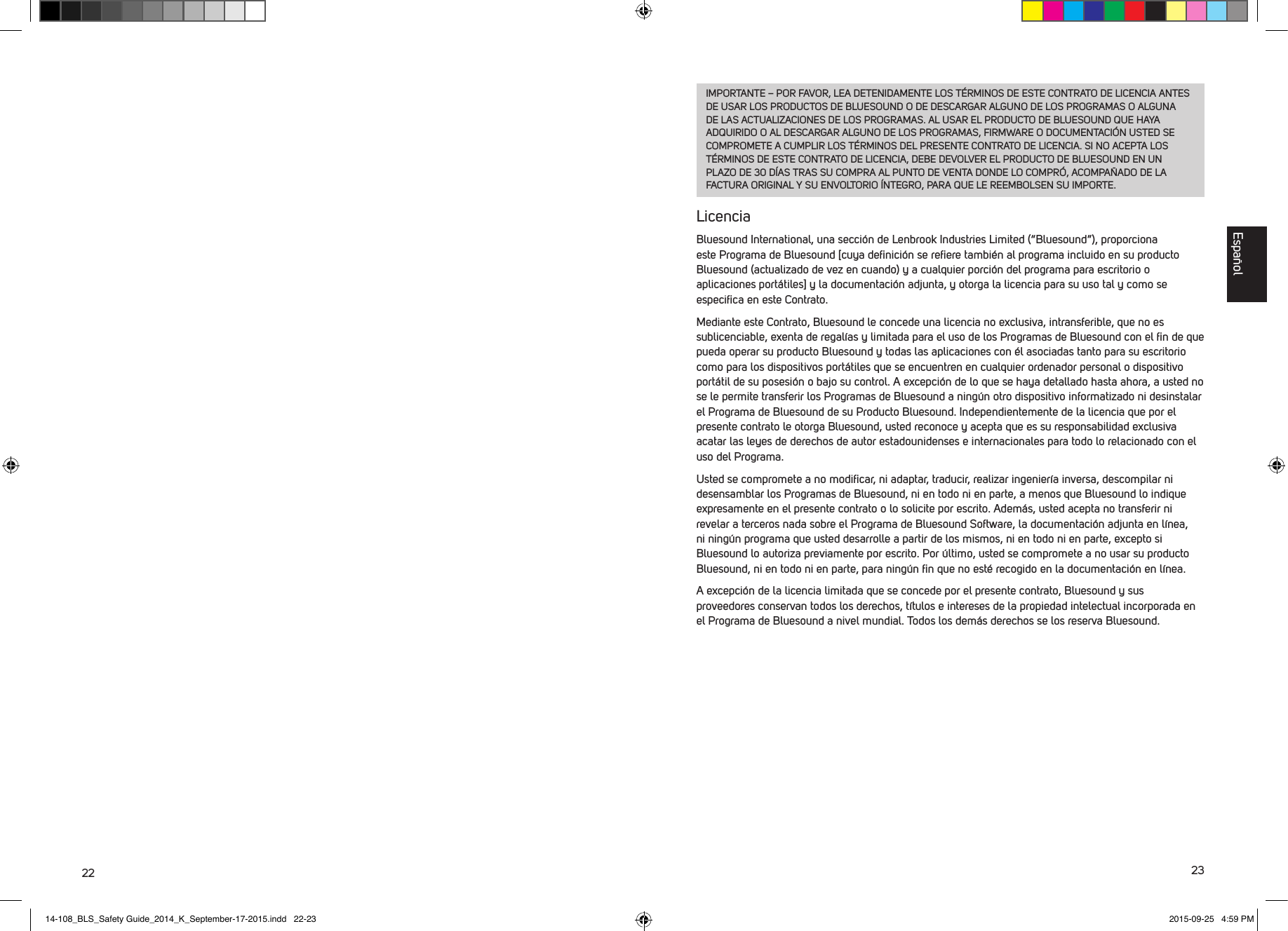 22 23IMPORTANTE &ndash; POR FAVOR, LEA DETENIDAMENTE LOS T&Eacute;RMINOS DE ESTE CONTRATO DE LICENCIA ANTES DE USAR LOS PRODUCTOS DE BLUESOUND O DE DESCARGAR ALGUNO DE LOS PROGRAMAS O ALGUNA DE LAS ACTUALIZACIONES DE LOS PROGRAMAS. AL USAR EL PRODUCTO DE BLUESOUND QUE HAYA ADQUIRIDO O AL DESCARGAR ALGUNO DE LOS PROGRAMAS, FIRMWARE O DOCUMENTACI&Oacute;N USTED SE COMPROMETE A CUMPLIR LOS T&Eacute;RMINOS DEL PRESENTE CONTRATO DE LICENCIA. SI NO ACEPTA LOS T&Eacute;RMINOS DE ESTE CONTRATO DE LICENCIA, DEBE DEVOLVER EL PRODUCTO DE BLUESOUND EN UN PLAZO DE 30 D&Iacute;AS TRAS SU COMPRA AL PUNTO DE VENTA DONDE LO COMPR&Oacute;, ACOMPA&Ntilde;ADO DE LA FACTURA ORIGINAL Y SU ENVOLTORIO &Iacute;NTEGRO, PARA QUE LE REEMBOLSEN SU IMPORTE.LicenciaBluesound International, una secci&oacute;n de Lenbrook Industries Limited (&ldquo;Bluesound&rdquo;), proporciona este Programa de Bluesound [cuya deﬁnici&oacute;n se reﬁere tambi&eacute;n al programa incluido en su producto Bluesound (actualizado de vez en cuando) y a cualquier porci&oacute;n del programa para escritorio o aplicaciones port&aacute;tiles] y la documentaci&oacute;n adjunta, y otorga la licencia para su uso tal y como se especiﬁca en este Contrato. Mediante este Contrato, Bluesound le concede una licencia no exclusiva, intransferible, que no es sublicenciable, exenta de regal&iacute;as y limitada para el uso de los Programas de Bluesound con el ﬁn de que pueda operar su producto Bluesound y todas las aplicaciones con &eacute;l asociadas tanto para su escritorio como para los dispositivos port&aacute;tiles que se encuentren en cualquier ordenador personal o dispositivo port&aacute;til de su posesi&oacute;n o bajo su control. A excepci&oacute;n de lo que se haya detallado hasta ahora, a usted no se le permite transferir los Programas de Bluesound a ning&uacute;n otro dispositivo informatizado ni desinstalar el Programa de Bluesound de su Producto Bluesound. Independientemente de la licencia que por el presente contrato le otorga Bluesound, usted reconoce y acepta que es su responsabilidad exclusiva acatar las leyes de derechos de autor estadounidenses e internacionales para todo lo relacionado con el uso del Programa. Usted se compromete a no modiﬁcar, ni adaptar, traducir, realizar ingenier&iacute;a inversa, descompilar ni desensamblar los Programas de Bluesound, ni en todo ni en parte, a menos que Bluesound lo indique expresamente en el presente contrato o lo solicite por escrito. Adem&aacute;s, usted acepta no transferir ni revelar a terceros nada sobre el Programa de Bluesound Software, la documentaci&oacute;n adjunta en l&iacute;nea, ni ning&uacute;n programa que usted desarrolle a partir de los mismos, ni en todo ni en parte, excepto si Bluesound lo autoriza previamente por escrito. Por &uacute;ltimo, usted se compromete a no usar su producto Bluesound, ni en todo ni en parte, para ning&uacute;n ﬁn que no est&eacute; recogido en la documentaci&oacute;n en l&iacute;nea.A excepci&oacute;n de la licencia limitada que se concede por el presente contrato, Bluesound y sus proveedores conservan todos los derechos, t&iacute;tulos e intereses de la propiedad intelectual incorporada en el Programa de Bluesound a nivel mundial. Todos los dem&aacute;s derechos se los reserva Bluesound. Espa&ntilde;ol14-108_BLS_Safety Guide_2014_K_September-17-2015.indd   22-23 2015-09-25   4:59 PM