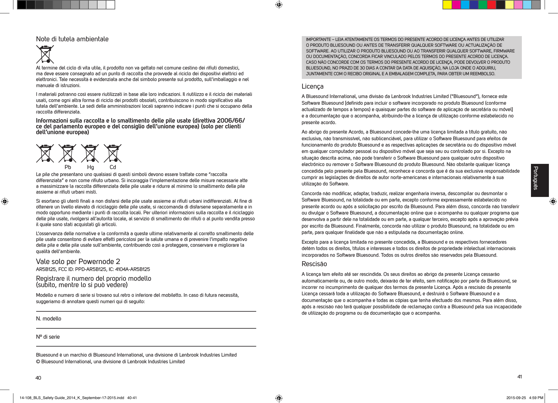 40 41Note di tutela ambientaleAl termine del ciclo di vita utile, il prodotto non va gettato nel comune cestino dei riﬁuti domestici, ma deve essere consegnato ad un punto di raccolta che provvede al riciclo dei dispositivi elettrici ed elettronici. Tale necessit&agrave; &egrave; evidenziata anche dal simbolo presente sul prodotto, sull&rsquo;imballaggio e nel manuale di istruzioni.I materiali potranno cos&igrave; essere riutilizzati in base alle loro indicazioni. Il riutilizzo e il riciclo dei materiali usati, come ogni altra forma di riciclo dei prodotti obsoleti, contribuiscono in modo signiﬁcativo alla tutela dell&rsquo;ambiente. Le sedi delle amministrazioni locali sapranno indicare i punti che si occupano della raccolta differenziata.Informazioni sulla raccolta e lo smaltimento delle pile usate (direttiva 2006/66/ce del parlamento europeo e del consiglio dell&rsquo;unione europea) (solo per clienti dell&rsquo;unione europea) Le pile che presentano uno qualsiasi di questi simboli devono essere trattate come &ldquo;raccolta differenziata&rdquo; e non come riﬁuto urbano. Si incoraggia l&rsquo;implementazione delle misure necessarie atte a massimizzare la raccolta differenziata delle pile usate e ridurre al minimo lo smaltimento delle pile assieme ai riﬁuti urbani misti. Si esortano gli utenti ﬁnali a non disfarsi delle pile usate assieme ai riﬁuti urbani indifferenziati. Al ﬁne di ottenere un livello elevato di riciclaggio delle pile usate, si raccomanda di disfarsene separatamente e in modo opportuno mediante i punti di raccolta locali. Per ulteriori informazioni sulla raccolta e il riciclaggio delle pile usate, rivolgersi all&rsquo;autorit&agrave; locale, al servizio di smaltimento dei riﬁuti o al punto vendita presso il quale sono stati acquistati gli articoli.L&rsquo;osservanza delle normative e la conformit&agrave; a queste ultime relativamente al corretto smaltimento delle pile usate consentono di evitare effetti pericolosi per la salute umana e di prevenire l&rsquo;impatto negativo delle pile e delle pile usate sull&rsquo;ambiente, contribuendo cos&igrave; a proteggere, conservare e migliorare la qualit&agrave; dell&rsquo;ambiente. Vale solo per Powernode 2AR5B125, FCC ID: PPD-AR5B125, IC: 4104A-AR5B125Registrare il numero del proprio modello (subito, mentre lo si pu&ograve; vedere)Modello e numero di serie si trovano sul retro o inferiore del mobiletto. In caso di futura necessit&agrave;, suggeriamo di annotare questi numeri qui di seguito:N. modelloN&ordm; di serieBluesound &egrave; un marchio di Bluesound International, una divisione di Lenbrook Industries Limited &copy; Bluesound International, una divisione di Lenbrook Industries LimitedPb Hg CdIMPORTANTE &ndash; LEIA ATENTAMENTE OS TERMOS DO PRESENTE ACORDO DE LICEN&Ccedil;A ANTES DE UTILIZAR O PRODUTO BLUESOUND OU ANTES DE TRANSFERIR QUALQUER SOFTWARE OU ACTUALIZA&Ccedil;&Atilde;O DE SOFTWARE. AO UTILIZAR O PRODUTO BLUESOUND OU AO TRANSFERIR QUALQUER SOFTWARE, FIRMWARE OU DOCUMENTA&Ccedil;&Atilde;O, CONCORDA FICAR VINCULADO PELOS TERMOS DO PRESENTE ACORDO DE LICEN&Ccedil;A. CASO N&Atilde;O CONCORDE COM OS TERMOS DO PRESENTE ACORDO DE LICEN&Ccedil;A, PODE DEVOLVER O PRODUTO BLUESOUND, NO PRAZO DE 30 DIAS A CONTAR DA DATA DE AQUISI&Ccedil;&Atilde;O, NA LOJA ONDE O ADQUIRIU, JUNTAMENTE COM O RECIBO ORIGINAL E A EMBALAGEM COMPLETA, PARA OBTER UM REEMBOLSO. Licen&ccedil;aA Bluesound International, uma divis&atilde;o da Lenbrook Industries Limited (&ldquo;Bluesound&rdquo;), fornece este Software Bluesound [deﬁnido para incluir o software incorporado no produto Bluesound (conforme actualizado de tempos a tempos) e quaisquer partes do software de aplica&ccedil;&atilde;o de secret&aacute;ria ou m&oacute;vel] e a documenta&ccedil;&atilde;o que o acompanha, atribuindo-lhe a licen&ccedil;a de utiliza&ccedil;&atilde;o conforme estabelecido no presente acordo. Ao abrigo do presente Acordo, a Bluesound concede-lhe uma licen&ccedil;a limitada a t&iacute;tulo gratuito, n&atilde;o exclusiva, n&atilde;o transmiss&iacute;vel, n&atilde;o sublicenci&aacute;vel, para utilizar o Software Bluesound para efeitos de funcionamento do produto Bluesound e as respectivas aplica&ccedil;&otilde;es de secret&aacute;ria ou do dispositivo m&oacute;vel em qualquer computador pessoal ou dispositivo m&oacute;vel que seja seu ou controlado por si. Excepto na situa&ccedil;&atilde;o descrita acima, n&atilde;o pode transferir o Software Bluesound para qualquer outro dispositivo electr&oacute;nico ou remover o Software Bluesound do produto Bluesound. N&atilde;o obstante qualquer licen&ccedil;a concedida pelo presente pela Bluesound, reconhece e concorda que &eacute; da sua exclusiva responsabilidade cumprir as legisla&ccedil;&otilde;es de direitos de autor norte-americanas e internacionais relativamente &agrave; sua utiliza&ccedil;&atilde;o do Software. Concorda n&atilde;o modiﬁcar, adaptar, traduzir, realizar engenharia inversa, descompilar ou desmontar o Software Bluesound, na totalidade ou em parte, excepto conforme expressamente estabelecido no presente acordo ou ap&oacute;s a solicita&ccedil;&atilde;o por escrito da Bluesound. Para al&eacute;m disso, concorda n&atilde;o transferir ou divulgar o Software Bluesound, a documenta&ccedil;&atilde;o online que o acompanha ou qualquer programa que desenvolva a partir dele na totalidade ou em parte, a qualquer terceiro, excepto ap&oacute;s a aprova&ccedil;&atilde;o pr&eacute;via por escrito da Bluesound. Finalmente, concorda n&atilde;o utilizar o produto Bluesound, na totalidade ou em parte, para qualquer ﬁnalidade que n&atilde;o a estipulada na documenta&ccedil;&atilde;o online.Excepto para a licen&ccedil;a limitada no presente concedida, a Bluesound e os respectivos  fornecedores det&ecirc;m todos os direitos, t&iacute;tulos e interesses e todos os direitos de propriedade intelectual internacionais incorporados no Software Bluesound. Todos os outros direitos s&atilde;o reservados pela Bluesound.Rescis&atilde;oA licen&ccedil;a tem efeito at&eacute; ser rescindida. Os seus direitos ao abrigo da presente Licen&ccedil;a  cessar&atilde;o automaticamente ou, de outro modo, deixar&atilde;o de ter efeito, sem notiﬁca&ccedil;&atilde;o por parte da Bluesound, se incorrer no incumprimento de qualquer dos termos da presente Licen&ccedil;a. Ap&oacute;s a rescis&atilde;o da presente Licen&ccedil;a cessar&aacute; toda a utiliza&ccedil;&atilde;o do Software Bluesound, e destruir&aacute; o Software Bluesound e a documenta&ccedil;&atilde;o que o acompanha e todas as c&oacute;pias que tenha efectuado dos mesmos. Para al&eacute;m disso, ap&oacute;s a rescis&atilde;o n&atilde;o ter&aacute; qualquer possibilidade de reclama&ccedil;&atilde;o contra a Bluesound pela sua incapacidade de utiliza&ccedil;&atilde;o do programa ou da documenta&ccedil;&atilde;o que o acompanha.Portugu&ecirc;s14-108_BLS_Safety Guide_2014_K_September-17-2015.indd   40-41 2015-09-25   4:59 PM