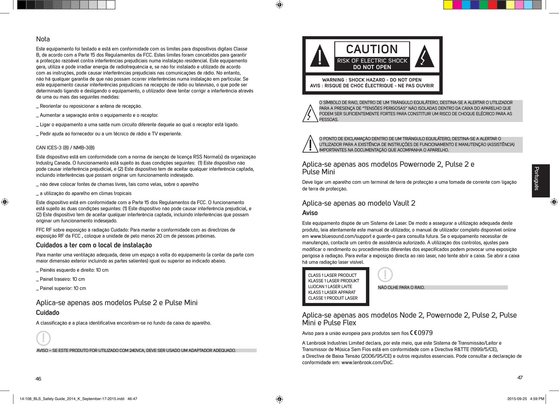 46 47NotaEste equipamento foi testado e est&aacute; em conformidade com os limites para dispositivos digitais Classe B, de acordo com a Parte 15 dos Regulamentos da FCC. Estes limites foram concebidos para garantir a protec&ccedil;&atilde;o razo&aacute;vel contra interfer&ecirc;ncias prejudiciais numa instala&ccedil;&atilde;o residencial. Este equipamento gera, utiliza e pode irradiar energia de radiofrequ&ecirc;ncia e, se n&atilde;o for instalado e utilizado de acordo com as instru&ccedil;&otilde;es, pode causar interfer&ecirc;ncias prejudiciais nas comunica&ccedil;&otilde;es de r&aacute;dio. No entanto, n&atilde;o h&aacute; qualquer garantia de que n&atilde;o possam ocorrer interfer&ecirc;ncias numa instala&ccedil;&atilde;o em particular. Se este equipamento causar interfer&ecirc;ncias prejudiciais na recep&ccedil;&atilde;o de r&aacute;dio ou televis&atilde;o, o que pode ser determinado ligando e desligando o equipamento, o utilizador deve tentar corrigir a interfer&ecirc;ncia atrav&eacute;s de uma ou mais das seguintes medidas:_  Reorientar ou reposicionar a antena de recep&ccedil;&atilde;o._  Aumentar a separa&ccedil;&atilde;o entre o equipamento e o receptor._  Ligar o equipamento a uma sa&iacute;da num circuito diferente daquele ao qual o receptor est&aacute; ligado._  Pedir ajuda ao fornecedor ou a um t&eacute;cnico de r&aacute;dio e TV experiente.CAN ICES-3 (B) / NMB-3(B)Este dispositivo est&aacute; em conformidade com a norma de isen&ccedil;&atilde;o de licen&ccedil;a RSS Norma(s) da organiza&ccedil;&atilde;o Industry Canada. O funcionamento est&aacute; sujeito &agrave;s duas condi&ccedil;&otilde;es seguintes:  (1) Este dispositivo n&atilde;o pode causar interfer&ecirc;ncia prejudicial, e (2) Este dispositivo tem de aceitar qualquer interfer&ecirc;ncia captada, incluindo interfer&ecirc;ncias que possam originar um funcionamento indesejado._  n&atilde;o deve colocar fontes de chamas livres, tais como velas, sobre o aparelho_  a utiliza&ccedil;&atilde;o do aparelho em climas tropicaisEste dispositivo est&aacute; em conformidade com a Parte 15 dos Regulamentos da FCC. O funcionamento est&aacute; sujeito &agrave;s duas condi&ccedil;&otilde;es seguintes: (1) Este dispositivo n&atilde;o pode causar interfer&ecirc;ncia prejudicial, e (2) Este dispositivo tem de aceitar qualquer interfer&ecirc;ncia captada, incluindo interfer&ecirc;ncias que possam originar um funcionamento indesejado.FFC RF sobre exposi&ccedil;&atilde;o &agrave; radia&ccedil;&atilde;o Cuidado: Para manter a conformidade com as directrizes de exposi&ccedil;&atilde;o RF da FCC , coloque a unidade de pelo menos 20 cm de pessoas pr&oacute;ximas.Cuidados a ter com o local de instala&ccedil;&atilde;oPara manter uma ventila&ccedil;&atilde;o adequada, deixe um espa&ccedil;o &agrave; volta do equipamento (a contar da parte com maior dimens&atilde;o exterior incluindo as partes salientes) igual ou superior ao indicado abaixo._  Pain&eacute;is esquerdo e direito: 10 cm_  Painel traseiro: 10 cm_  Painel superior: 10 cmAplica-se apenas aos modelos Pulse 2 e Pulse MiniCuidadoA classiﬁca&ccedil;&atilde;o e a placa identiﬁcativa encontram-se no fundo da caixa do aparelho.AVISO &ndash; SE ESTE PRODUTO FOR UTILIZADO COM 240VCA, DEVE SER USADO UM ADAPTADOR ADEQUADO.Aplica-se apenas aos modelos Powernode 2, Pulse 2 e  Pulse MiniDeve ligar um aparelho com um terminal de terra de protec&ccedil;&atilde;o a uma tomada de corrente com liga&ccedil;&atilde;o de terra de protec&ccedil;&atilde;o.Aplica-se apenas ao modelo Vault 2AvisoEste equipamento disp&otilde;e de um Sistema de Laser. De modo a assegurar a utiliza&ccedil;&atilde;o adequada deste produto, leia atentamente este manual de utilizador, o manual de utilizador completo dispon&iacute;vel online em www.bluesound.com/support e guarde-o para consulta futura. Se o equipamento necessitar de manuten&ccedil;&atilde;o, contacte um centro de assist&ecirc;ncia autorizado. A utiliza&ccedil;&atilde;o dos controlos, ajustes para modiﬁcar o rendimento ou procedimentos diferentes dos especiﬁcados podem provocar uma exposi&ccedil;&atilde;o perigosa &agrave; radia&ccedil;&atilde;o. Para evitar a exposi&ccedil;&atilde;o directa ao raio laser, n&atilde;o tente abrir a caixa. Se abrir a caixa h&aacute; uma radia&ccedil;&atilde;o laser vis&iacute;vel. Aplica-se apenas aos modelos Node 2, Powernode 2, Pulse 2, Pulse Mini e Pulse FlexAviso para a uni&atilde;o europeia para produtos sem ﬁos A Lenbrook Industries Limited declara, por este meio, que este Sistema de Transmiss&atilde;o/Leitor e Transmissor de M&uacute;sica Sem Fios est&aacute; em conformidade com a Directiva R&amp;TTE (1999/5/CE), a Directiva de Baixa Tens&atilde;o (2006/95/CE) e outros requisitos essenciais. Pode consultar a declara&ccedil;&atilde;o de conformidade em: www.lenbrook.com/DoC. O S&Iacute;MBOLO DE RAIO, DENTRO DE UM TRI&Acirc;NGULO EQUIL&Aacute;TERO, DESTINA-SE A ALERTAR O UTILIZADOR PARA A PRESEN&Ccedil;A DE &ldquo;TENS&Otilde;ES PERIGOSAS&rdquo; N&Atilde;O ISOLADAS DENTRO DA CAIXA DO APARELHO QUE PODEM SER SUFICIENTEMENTE FORTES PARA CONSTITUIR UM RISCO DE CHOQUE EL&Eacute;CRICO PARA AS PESSOAS.O PONTO DE EXCLAMA&Ccedil;&Atilde;O DENTRO DE UM TRI&Acirc;NGULO EQUIL&Aacute;TERO, DESTINA-SE A ALERTAR O UTILIZADOR PARA A EXIST&Ecirc;NCIA DE INSTRU&Ccedil;&Otilde;ES DE FUNCIONAMENTO E MANUTEN&Ccedil;&Atilde;O (ASSIST&Ecirc;NCIA) IMPORTANTES NA DOCUMENTA&Ccedil;&Atilde;O QUE ACOMPANHA O APARELHO.CAUTIONRISK OF ELECTRIC SHOCK DO NOT OPENWARNING : SHOCK HAZARD - DO NOT OPENAVIS : RISQUE DE CHOC &Eacute;LECTRIQUE - NE PAS OUVRIRN&Atilde;O OLHE PARA O RAIO.CLASS 1 LASER PRODUCTKLASSE 1 LASER PRODUKTLUOCAN 1 LASER LAITEKLASS 1 LASER APPARATCLASSE 1 PRODUIT LASERPortugu&ecirc;s14-108_BLS_Safety Guide_2014_K_September-17-2015.indd   46-47 2015-09-25   4:59 PM