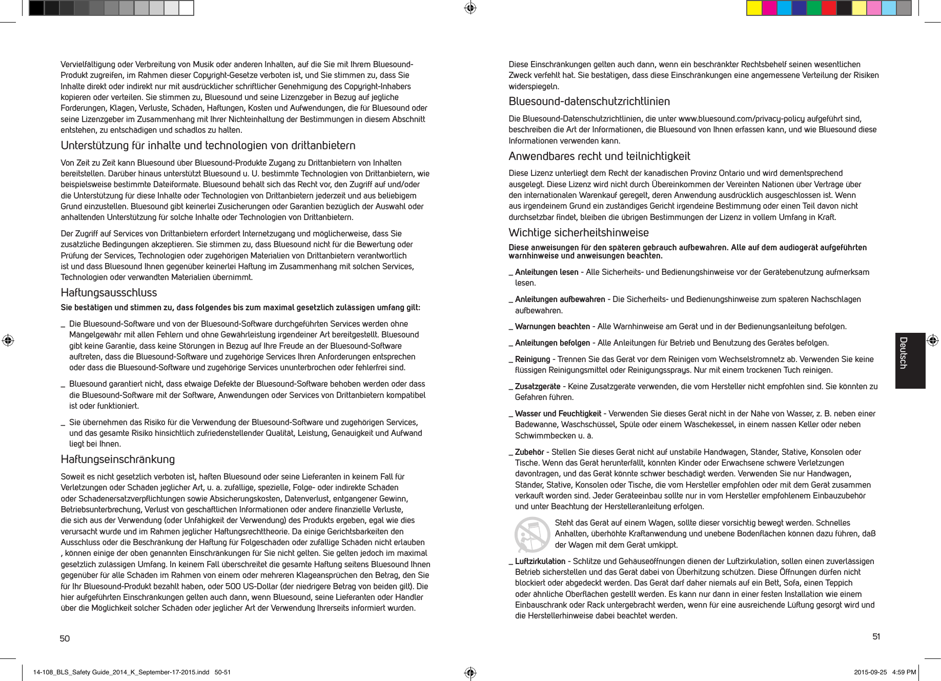 50 51Vervielf&auml;ltigung oder Verbreitung von Musik oder anderen Inhalten, auf die Sie mit Ihrem Bluesound-Produkt zugreifen, im Rahmen dieser Copyright-Gesetze verboten ist, und Sie stimmen zu, dass Sie Inhalte direkt oder indirekt nur mit ausdr&uuml;cklicher schriftlicher Genehmigung des Copyright-Inhabers kopieren oder verteilen. Sie stimmen zu, Bluesound und seine Lizenzgeber in Bezug auf jegliche Forderungen, Klagen, Verluste, Sch&auml;den, Haftungen, Kosten und Aufwendungen, die f&uuml;r Bluesound oder seine Lizenzgeber im Zusammenhang mit Ihrer Nichteinhaltung der Bestimmungen in diesem Abschnitt entstehen, zu entsch&auml;digen und schadlos zu halten. Unterst&uuml;tzung f&uuml;r inhalte und technologien von drittanbieternVon Zeit zu Zeit kann Bluesound &uuml;ber Bluesound-Produkte Zugang zu Drittanbietern von Inhalten bereitstellen. Dar&uuml;ber hinaus unterst&uuml;tzt Bluesound u. U. bestimmte Technologien von Drittanbietern, wie beispielsweise bestimmte Dateiformate. Bluesound beh&auml;lt sich das Recht vor, den Zugriff auf und/oder die Unterst&uuml;tzung f&uuml;r diese Inhalte oder Technologien von Drittanbietern jederzeit und aus beliebigem Grund einzustellen. Bluesound gibt keinerlei Zusicherungen oder Garantien bez&uuml;glich der Auswahl oder anhaltenden Unterst&uuml;tzung f&uuml;r solche Inhalte oder Technologien von Drittanbietern. Der Zugriff auf Services von Drittanbietern erfordert Internetzugang und m&ouml;glicherweise, dass Sie zus&auml;tzliche Bedingungen akzeptieren. Sie stimmen zu, dass Bluesound nicht f&uuml;r die Bewertung oder Pr&uuml;fung der Services, Technologien oder zugeh&ouml;rigen Materialien von Drittanbietern verantwortlich ist und dass Bluesound Ihnen gegen&uuml;ber keinerlei Haftung im Zusammenhang mit solchen Services, Technologien oder verwandten Materialien &uuml;bernimmt.HaftungsausschlussSie best&auml;tigen und stimmen zu, dass folgendes bis zum maximal gesetzlich zul&auml;ssigen umfang gilt:_   Die Bluesound-Software und von der Bluesound-Software durchgef&uuml;hrten Services werden ohne M&auml;ngelgew&auml;hr mit allen Fehlern und ohne Gew&auml;hrleistung irgendeiner Art bereitgestellt. Bluesound gibt keine Garantie, dass keine St&ouml;rungen in Bezug auf Ihre Freude an der Bluesound-Software auftreten, dass die Bluesound-Software und zugeh&ouml;rige Services Ihren Anforderungen entsprechen oder dass die Bluesound-Software und zugeh&ouml;rige Services ununterbrochen oder fehlerfrei sind._    Bluesound garantiert nicht, dass etwaige Defekte der Bluesound-Software behoben werden oder dass die Bluesound-Software mit der Software, Anwendungen oder Services von Drittanbietern kompatibel ist oder funktioniert._   Sie &uuml;bernehmen das Risiko f&uuml;r die Verwendung der Bluesound-Software und zugeh&ouml;rigen Services, und das gesamte Risiko hinsichtlich zufriedenstellender Qualit&auml;t, Leistung, Genauigkeit und Aufwand liegt bei Ihnen.Haftungseinschr&auml;nkungSoweit es nicht gesetzlich verboten ist, haften Bluesound oder seine Lieferanten in keinem Fall f&uuml;r Verletzungen oder Sch&auml;den jeglicher Art, u. a. zuf&auml;llige, spezielle, Folge- oder indirekte Sch&auml;den oder Schadenersatzverpﬂichtungen sowie Absicherungskosten, Datenverlust, entgangener Gewinn, Betriebsunterbrechung, Verlust von gesch&auml;ftlichen Informationen oder andere ﬁnanzielle Verluste, die sich aus der Verwendung (oder Unf&auml;higkeit der Verwendung) des Produkts ergeben, egal wie dies verursacht wurde und im Rahmen jeglicher Haftungsrechttheorie. Da einige Gerichtsbarkeiten den Ausschluss oder die Beschr&auml;nkung der Haftung f&uuml;r Folgesch&auml;den oder zuf&auml;llige Sch&auml;den nicht erlauben , k&ouml;nnen einige der oben genannten Einschr&auml;nkungen f&uuml;r Sie nicht gelten. Sie gelten jedoch im maximal gesetzlich zul&auml;ssigen Umfang. In keinem Fall &uuml;berschreitet die gesamte Haftung seitens Bluesound Ihnen gegen&uuml;ber f&uuml;r alle Sch&auml;den im Rahmen von einem oder mehreren Klageanspr&uuml;chen den Betrag, den Sie f&uuml;r Ihr Bluesound-Produkt bezahlt haben, oder 500 US-Dollar (der niedrigere Betrag von beiden gilt). Die hier aufgef&uuml;hrten Einschr&auml;nkungen gelten auch dann, wenn Bluesound, seine Lieferanten oder H&auml;ndler &uuml;ber die M&ouml;glichkeit solcher Sch&auml;den oder jeglicher Art der Verwendung Ihrerseits informiert wurden. Diese Einschr&auml;nkungen gelten auch dann, wenn ein beschr&auml;nkter Rechtsbehelf seinen wesentlichen Zweck verfehlt hat. Sie best&auml;tigen, dass diese Einschr&auml;nkungen eine angemessene Verteilung der Risiken widerspiegeln.Bluesound-datenschutzrichtlinienDie Bluesound-Datenschutzrichtlinien, die unter www.bluesound.com/privacy-policy aufgef&uuml;hrt sind, beschreiben die Art der Informationen, die Bluesound von Ihnen erfassen kann, und wie Bluesound diese Informationen verwenden kann. Anwendbares recht und teilnichtigkeitDiese Lizenz unterliegt dem Recht der kanadischen Provinz Ontario und wird dementsprechend ausgelegt. Diese Lizenz wird nicht durch &Uuml;bereinkommen der Vereinten Nationen &uuml;ber Vertr&auml;ge &uuml;ber den internationalen Warenkauf geregelt, deren Anwendung ausdr&uuml;cklich ausgeschlossen ist. Wenn aus irgendeinem Grund ein zust&auml;ndiges Gericht irgendeine Bestimmung oder einen Teil davon nicht durchsetzbar ﬁndet, bleiben die &uuml;brigen Bestimmungen der Lizenz in vollem Umfang in Kraft.Wichtige sicherheitshinweiseDiese anweisungen f&uuml;r den sp&auml;teren gebrauch aufbewahren. Alle auf dem audioger&auml;t aufgef&uuml;hrten warnhinweise und anweisungen beachten._  Anleitungen  lesen - Alle Sicherheits- und Bedienungshinweise vor der Ger&auml;tebenutzung aufmerksam lesen._  Anleitungen aufbewahren - Die Sicherheits- und Bedienungshinweise zum sp&auml;teren Nachschlagen aufbewahren._  Warnungen beachten - Alle Warnhinweise am Ger&auml;t und in der Bedienungsanleitung befolgen._  Anleitungen befolgen - Alle Anleitungen f&uuml;r Betrieb und Benutzung des Ger&auml;tes befolgen._  Reinigung - Trennen Sie das Ger&auml;t vor dem Reinigen vom Wechselstromnetz ab. Verwenden Sie keine ﬂ&uuml;ssigen Reinigungsmittel oder Reinigungssprays. Nur mit einem trockenen Tuch reinigen._  Zusatzger&auml;te - Keine Zusatzger&auml;te verwenden, die vom Hersteller nicht empfohlen sind. Sie k&ouml;nnten zu Gefahren f&uuml;hren._  Wasser und Feuchtigkeit - Verwenden Sie dieses Ger&auml;t nicht in der N&auml;he von Wasser, z. B. neben einer Badewanne, Waschsch&uuml;ssel, Sp&uuml;le oder einem W&auml;schekessel, in einem nassen Keller oder neben Schwimmbecken u. &auml;._  Zubeh&ouml;r  - Stellen Sie dieses Ger&auml;t nicht auf unstabile Handwagen, St&auml;nder, Stative, Konsolen oder Tische. Wenn das Ger&auml;t herunterf&auml;llt, k&ouml;nnten Kinder oder Erwachsene schwere Verletzungen davontragen, und das Ger&auml;t k&ouml;nnte schwer besch&auml;digt werden. Verwenden Sie nur Handwagen, St&auml;nder, Stative, Konsolen oder Tische, die vom Hersteller empfohlen oder mit dem Ger&auml;t zusammen verkauft worden sind. Jeder Ger&auml;teeinbau sollte nur in vom Hersteller empfohlenem Einbauzubeh&ouml;r und unter Beachtung der Herstelleranleitung erfolgen.Steht das Ger&auml;t auf einem Wagen, sollte dieser vorsichtig bewegt werden. Schnelles Anhalten, &uuml;berh&ouml;hte Kraftanwendung und unebene Bodenﬂ&auml;chen k&ouml;nnen dazu f&uuml;hren, da&szlig; der Wagen mit dem Ger&auml;t umkippt._  Luftzirkulation - Schlitze und Geh&auml;use&ouml;ffnungen dienen der Luftzirkulation, sollen einen zuverl&auml;ssigen Betrieb sicherstellen und das Ger&auml;t dabei von &Uuml;berhitzung sch&uuml;tzen. Diese &Ouml;ffnungen d&uuml;rfen nicht blockiert oder abgedeckt werden. Das Ger&auml;t darf daher niemals auf ein Bett, Sofa, einen Teppich oder &auml;hnliche Oberﬂ&auml;chen gestellt werden. Es kann nur dann in einer festen Installation wie einem Einbauschrank oder Rack untergebracht werden, wenn f&uuml;r eine ausreichende L&uuml;ftung gesorgt wird und die Herstellerhinweise dabei beachtet werden.Deutsch14-108_BLS_Safety Guide_2014_K_September-17-2015.indd   50-51 2015-09-25   4:59 PM