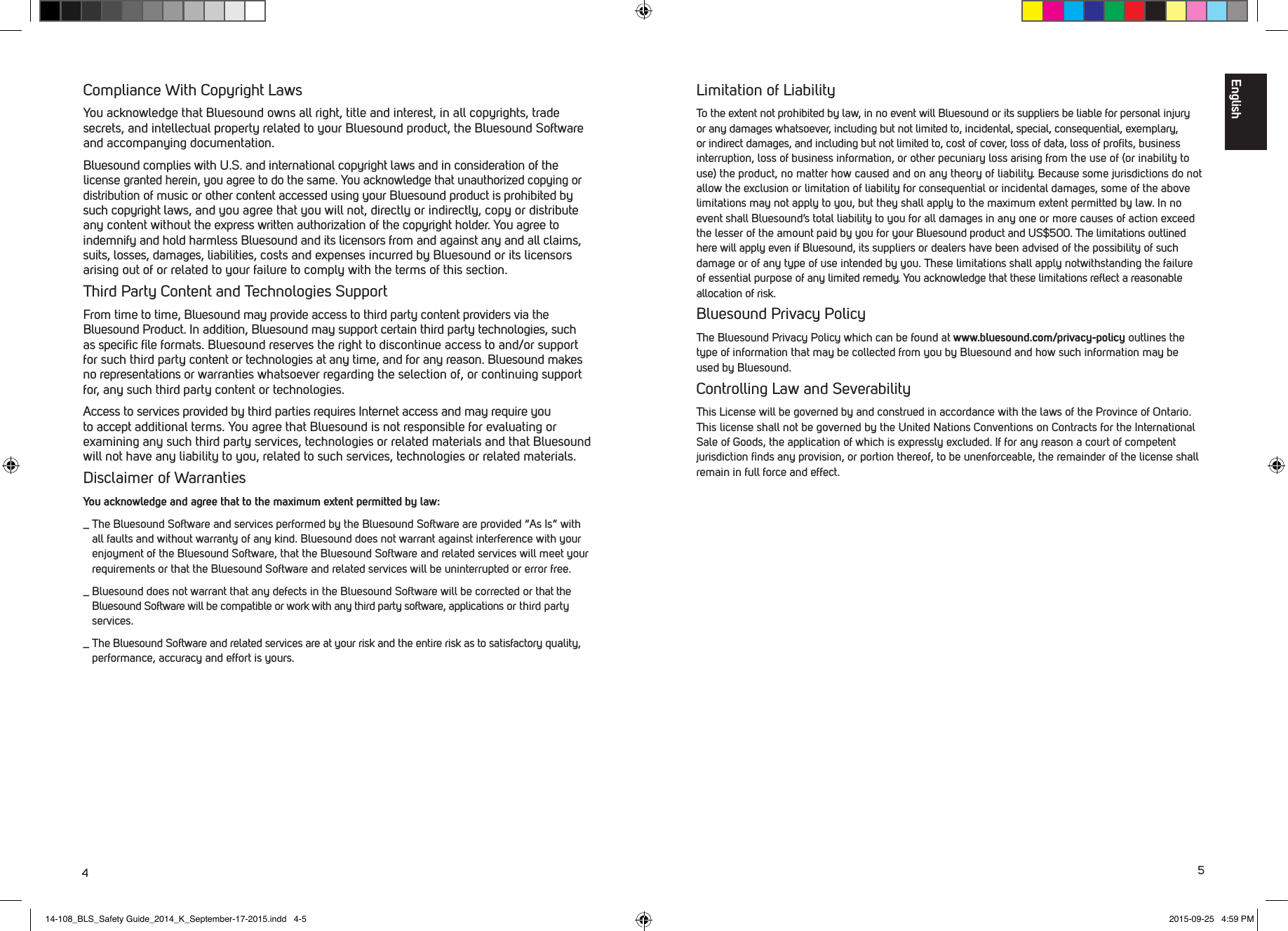 45Limitation of LiabilityTo the extent not prohibited by law, in no event will Bluesound or its suppliers be liable for personal injury or any damages whatsoever, including but not limited to, incidental, special, consequential, exemplary, or indirect damages, and including but not limited to, cost of cover, loss of data, loss of proﬁts, business interruption, loss of business information, or other pecuniary loss arising from the use of (or inability to use) the product, no matter how caused and on any theory of liability. Because some jurisdictions do not allow the exclusion or limitation of liability for consequential or incidental damages, some of the above limitations may not apply to you, but they shall apply to the maximum extent permitted by law. In no event shall Bluesound&rsquo;s total liability to you for all damages in any one or more causes of action exceed the lesser of the amount paid by you for your Bluesound product and US$500. The limitations outlined here will apply even if Bluesound, its suppliers or dealers have been advised of the possibility of such damage or of any type of use intended by you. These limitations shall apply notwithstanding the failure of essential purpose of any limited remedy. You acknowledge that these limitations reﬂect a reasonable allocation of risk.Bluesound Privacy PolicyThe Bluesound Privacy Policy which can be found at www.bluesound.com/privacy-policy outlines the type of information that may be collected from you by Bluesound and how such information may be used by Bluesound. Controlling Law and SeverabilityThis License will be governed by and construed in accordance with the laws of the Province of Ontario. This license shall not be governed by the United Nations Conventions on Contracts for the International Sale of Goods, the application of which is expressly excluded. If for any reason a court of competent jurisdiction ﬁnds any provision, or portion thereof, to be unenforceable, the remainder of the license shall remain in full force and effect.Compliance With Copyright LawsYou acknowledge that Bluesound owns all right, title and interest, in all copyrights, trade secrets, and intellectual property related to your Bluesound product, the Bluesound Software and accompanying documentation. Bluesound complies with U.S. and international copyright laws and in consideration of the license granted herein, you agree to do the same. You acknowledge that unauthorized copying or distribution of music or other content accessed using your Bluesound product is prohibited by such copyright laws, and you agree that you will not, directly or indirectly, copy or distribute any content without the express written authorization of the copyright holder. You agree to indemnify and hold harmless Bluesound and its licensors from and against any and all claims, suits, losses, damages, liabilities, costs and expenses incurred by Bluesound or its licensors arising out of or related to your failure to comply with the terms of this section. Third Party Content and Technologies SupportFrom time to time, Bluesound may provide access to third party content providers via the Bluesound Product. In addition, Bluesound may support certain third party technologies, such as speciﬁc ﬁle formats. Bluesound reserves the right to discontinue access to and/or support for such third party content or technologies at any time, and for any reason. Bluesound makes no representations or warranties whatsoever regarding the selection of, or continuing support for, any such third party content or technologies. Access to services provided by third parties requires Internet access and may require you to accept additional terms. You agree that Bluesound is not responsible for evaluating or examining any such third party services, technologies or related materials and that Bluesound will not have any liability to you, related to such services, technologies or related materials.Disclaimer of WarrantiesYou acknowledge and agree that to the maximum extent permitted by law:_  The Bluesound Software and services performed by the Bluesound Software are provided &ldquo;As Is&rdquo; with all faults and without warranty of any kind. Bluesound does not warrant against interference with your enjoyment of the Bluesound Software, that the Bluesound Software and related services will meet your requirements or that the Bluesound Software and related services will be uninterrupted or error free._  Bluesound does not warrant that any defects in the Bluesound Software will be corrected or that the Bluesound Software will be compatible or work with any third party software, applications or third party services._  The Bluesound Software and related services are at your risk and the entire risk as to satisfactory quality, performance, accuracy and effort is yours.English14-108_BLS_Safety Guide_2014_K_September-17-2015.indd   4-5 2015-09-25   4:59 PM